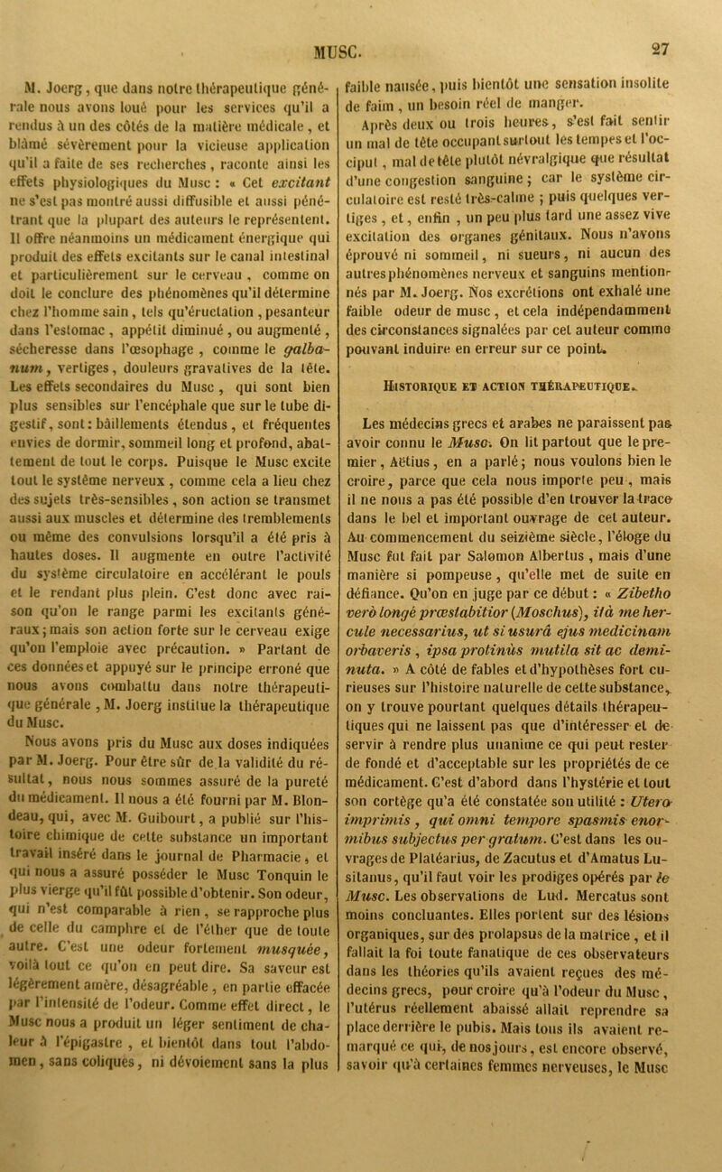 M. Joerg, que dans noire thérapeutique géné- rale nous avons loué pour les services qu’il a rendus à un des côtés de la matière médicale, et blâmé sévèrement pour la vicieuse application qu’il a faile de ses recherches , raconte ainsi les effets physiologiques du Musc : « Cet excitant ne s’est pas montré aussi diffusible et aussi péné- trant que la plupart des auteurs le représentent. Il offre néanmoins un médicament énergique qui produit des effets excitants sur le canal intestinal et particulièrement sur le cerveau , comme on doit le conclure des phénomènes qu’il détermine chez l’homme sain, tels qu’éruclalion , pesanteur dans l’estomac , appétit diminué, ou augmenté , sécheresse dans l’œsophage , comme le galba- num, vertiges, douleurs gravalives de la tête. Les effets secondaires du Musc , qui sont bien plus sensibles sur l’encéphale que sur le tube di- gestif, sont: bâillements étendus, et fréquentes envies de dormir, sommeil long et profond, abat- tement de tout le corps. Puisque le Musc excite tout le système nerveux , comme cela a lieu chez des sujets très-sensihles, son action se transmet aussi aux muscles et détermine des tremblements ou même des convulsions lorsqu’il a été pris à hautes doses. Il augmente en outre l’activité du système circulatoire en accélérant le pouls et le rendant plus plein. C’est donc avec rai- son qu’on le range parmi les excitants géné- raux; mais son action forte sur le cerveau exige qu’on l’emploie avec précaution. » Partant de ces données et appuyé sur le principe erroné que nous avons combattu dans notre thérapeuti- que générale , M. Joerg institue la thérapeutique du Musc. Nous avons pris du Musc aux doses indiquées par M. Joerg. Pour être sûr de la validité du ré- sultat, nous nous sommes assuré de la pureté du médicament. 11 nous a été fourni par M. Blon- deau, qui, avec M. Guibourt, a publié sur l’his- toire chimique de celte substance un important travail inséré dans le journal de Pharmacie 4 et qui nous a assuré posséder le Musc Tonquin le plus vierge qu’il fût possible d’obtenir. Son odeur, qui n’est comparable à rien , se rapproche plus de celle du camphre et de l’éther que de toute autre. C’est une odeur fortement musquée, voilà tout ce qu’on en peut dire. Sa saveur est légèrement arnère, désagréable , en partie effacée par l’intensité de l’odeur. Comme effet direct, le Musc nous a produit un léger sentiment de cha- leur à l’épigastre , et bientôt dans tout l’abdo- men, sans coliques, ni dévoiement sans la plus faible nausée, puis bientôt une sensation insolite de faim , un besoin réel de manger. Après deux ou trois heures, s’est fait sentir un mal de tête occupant surtout les tempes et l’oc- ciput , mal de tète plutôt névralgique que résultat d’une congestion sanguine ; car le système cir- culatoire est resté très-calme ; puis quelques ver- tiges , et, enfin , un peu plus tard une assez vive excitation des organes génitaux. Nous n’avons éprouvé ni sommeil, ni sueurs, ni aucun des autres phénomènes nerveux et sanguins mentionr nés par M» Joerg. Nos excrétions ont exhalé une faible odeur de musc , et cela indépendamment des circonstances signalées par cet auteur commo pouvant induire en erreur sur ce point. Historique et action tsérapeutique. Les médecins grecs et arabes ne paraissent pas avoir connu le Musc. On lit partout que le pre- mier , Aétius, en a parlé ; nous voulons bien le croire, parce que cela nous importe peu , mais il ne nous a pas été possible d’en trouver la trace dans le bel et important ouvrage de cet auteur. Au commencement du seizième siècle, l’éloge du Musc fut fait par Salomon Albertus , mais d’une manière si pompeuse, qu’elle met de suite en défiance. Qu’on en juge par ce début : « Zibetho verb longé prœsiabitior (Moschus), if à me her- cule necessarius, ut si usurâ ejus medicinam orbaveris , ipsa protinùs mutila sit ac demi- nuta. » A côté de fables et d’hypothèses fort cu- rieuses sur l’histoire naturelle de cette substance* on y trouve pourtant quelques détails thérapeu- tiques qui ne laissent pas que d’intéresser et de servir à rendre plus unanime ce qui peut rester de fondé et d’acceptable sur les propriétés de ce médicament. G’est d’abord dans l’hystérie et tout son cortège qu’a été constatée son utilité '. Utero imprimis, qui omni tempore spasmis enor- mibus subjectus per gratum. C’est dans les ou- vrages de Plaléarius, de Zacutus et d’Amatus Lu- silanus, qu’il faut voir les prodiges opérés par fe Musc. Les observations de Lud. Mercatus sont moins concluantes. Elles portent sur des lésions organiques, sur des prolapsus de la matrice , et il fallait la foi toute fanatique de ces observateurs dans les théories qu’ils avaient reçues des mé- decins grecs, pour croire qu’à l’odeur du Musc, l’utérus réellement abaissé allait reprendre sa place derrière le pubis. Mais tous ils avaient re- marqué ce qui-, de nos jours, est encore observé, savoir qu’à certaines femmes nerveuses, le Musc