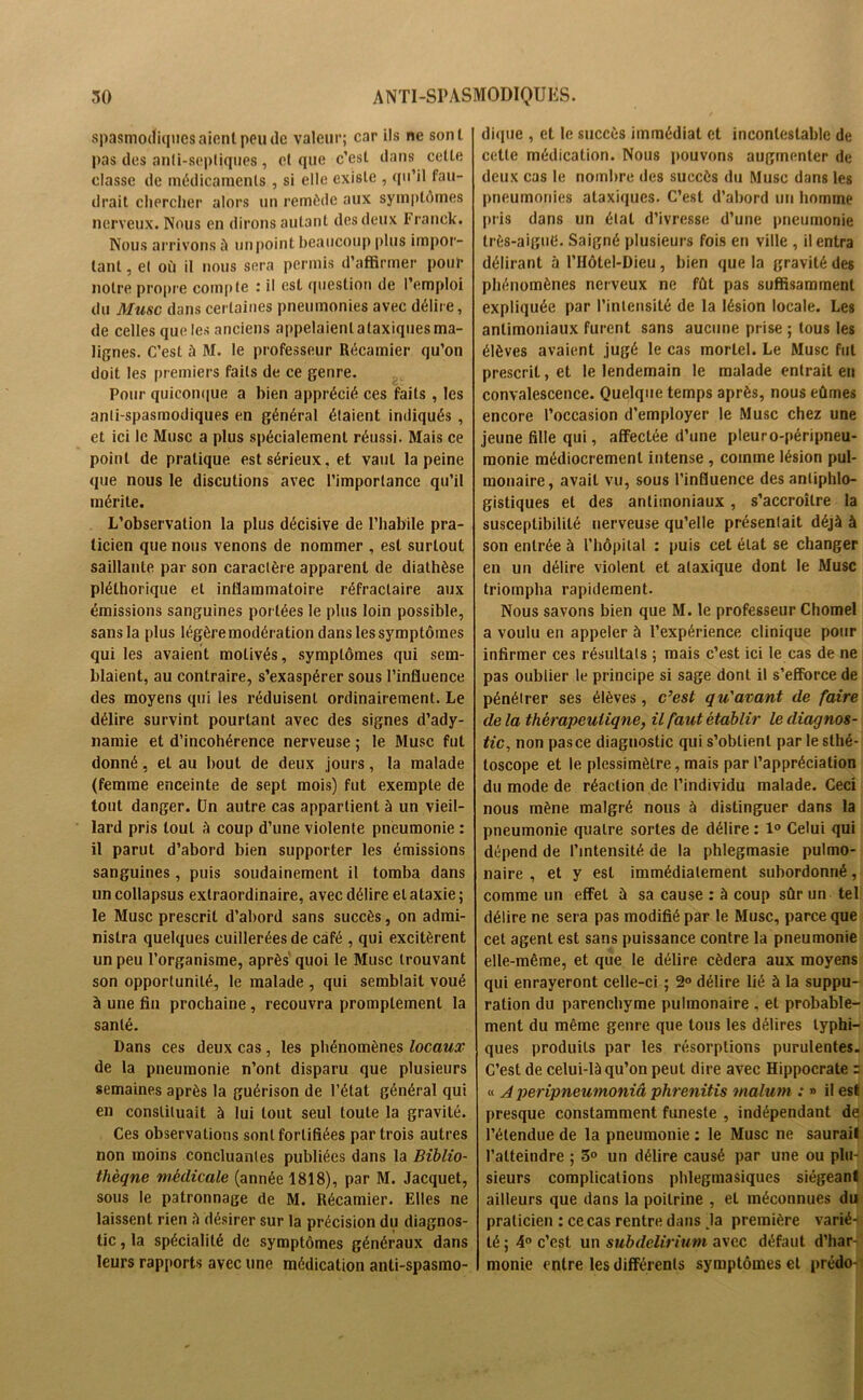 spasmodiques aient peu de valeur; car ils ne sont pas des anti-septiques , et que c’est dans celte classe de médicaments , si elle existe , qu’il fau- drait chercher alors un remède aux symptômes nerveux. Nous en dirons autant des deux Franck. Nous arrivons à unpoint beaucoup plus impor- tant , et où il nous sera permis d’affirmer pour notre propre compte : il est question de l’emploi du Musc dans certaines pneumonies avec délire, de celles que les anciens appelaient ataxiques ma- lignes. C’est à M. le professeur Récamier qu’on doit les premiers faits de ce genre. Pour quiconque a bien apprécié ces faits , les anti-spasmodiques en général étaient indiqués , et ici le Musc a plus spécialement réussi. Mais ce point de pratique est sérieux, et vaut la peine que nous le discutions avec l’importance qu’il mérite. L’observation la plus décisive de l’habile pra- ticien que nous venons de nommer , est surtout saillante par son caractère apparent de diathèse pléthorique et inflammatoire réfractaire aux émissions sanguines portées le plus loin possible, sans la plus légère modération dans les symptômes qui les avaient motivés, symptômes qui sem- blaient, au contraire, s’exaspérer sous l’influence des moyens qui les réduisent ordinairement. Le délire survint pourtant avec des signes d’ady- namie et d’incohérence nerveuse ; le Musc fut donné, et au bout de deux jours, la malade (femme enceinte de sept mois) fut exempte de tout danger. Un autre cas appartient à un vieil- lard pris tout à coup d’une violente pneumonie : il parut d’abord bien supporter les émissions sanguines, puis soudainement il tomba dans un collapsus extraordinaire, avec délire et ataxie ; le Musc prescrit d’abord sans succès, on admi- nistra quelques cuillerées de café , qui excitèrent un peu l’organisme, après quoi le Musc trouvant son opportunité, le malade , qui semblait voué à une fin prochaine, recouvra promptement la santé. Dans ces deux cas, les phénomènes locaux de la pneumonie n’ont disparu que plusieurs semaines après la guérison de l’état général qui en constituait à lui tout seul toute la gravité. Ces observations sont fortifiées par trois autres non moins concluantes publiées dans la Biblio- thèque médicale (année 1818), par M. Jacquet, sous le patronnage de M. Récamier. Elles ne laissent rien à désirer sur la précision du diagnos- tic , la spécialité de symptômes généraux dans leurs rapports avec une médication anti-spasmo- dique , et le succès immédiat et incontestable de celte médication. Nous pouvons augmenter de deux cas le nombre des succès du Musc dans les pneumonies ataxiques. C’est d’abord un homme pris dans un état d’ivresse d’une pneumonie très-aiguti. Saigné plusieurs fois en ville , il entra délirant à l’Hôtel-Dieu , bien que la gravité des phénomènes nerveux ne fût pas suffisamment expliquée par l’intensité de la lésion locale. Les antimoniaux furent sans aucune prise ; tous les élèves avaient jugé le cas mortel. Le Musc fut prescrit, et le lendemain le malade entrait en convalescence. Quelque temps après, nous eûmes encore l’occasion d’employer le Musc chez une jeune fille qui, affectée d’une pleuro-péripneu- monie médiocrement intense , comme lésion pul- monaire, avait vu, sous l’influence des antiphlo- gistiques et des antimoniaux , s’accroître la susceptibilité nerveuse qu’elle présentait déjà à son entrée à l'hôpital : puis cet état se changer en un délire violent et ataxique dont le Musc triompha rapidement. Nous savons bien que M. le professeur Chomel a voulu en appeler à l’expérience clinique pour infirmer ces résultats ; mais c’est ici le cas de ne pas oublier le principe si sage dont il s’efforce de pénétrer ses élèves, c’est qu'avant de faire de la thérapeutique, il faut établir le diagnos- tic, non pasce diagnostic qui s’obtient par le slhé- toscope et le plessimèlre, mais par l’appréciation du mode de réaction de l’individu malade. Ceci nous mène malgré nous à distinguer dans la pneumonie quatre sortes de délire : 1° Celui qui dépend de l’intensité de la phlegmasie pulmo- naire , et y est immédiatement subordonné, comme un effet à sa cause : à coup sûr un tel délire ne sera pas modifié par le Musc, parce que cet agent est sans puissance contre la pneumonie elle-même, et que le délire cédera aux moyens qui enrayeront celle-ci ; 2° délire lié à la suppu- ration du parenchyme pulmonaire , et probable- ment du même genre que tous les délires typhi- ques produits par les résorptions purulentes. C’est de celui-là qu’on peut dire avec Hippocrate : « A peripneumoniâ phrenitis maluni : » il est presque constamment funeste , indépendant de l’étendue de la pneumonie : le Musc ne saurait l’atteindre ; 5° un délire causé par une ou plu- sieurs complications phlegmasiques siégeant ailleurs que dans la poitrine , et méconnues du praticien : ce cas rentre dans la première varié- té ; 4° c’est un subdelirium avec défaut d’har- monie entre les différents symptômes et prédo-