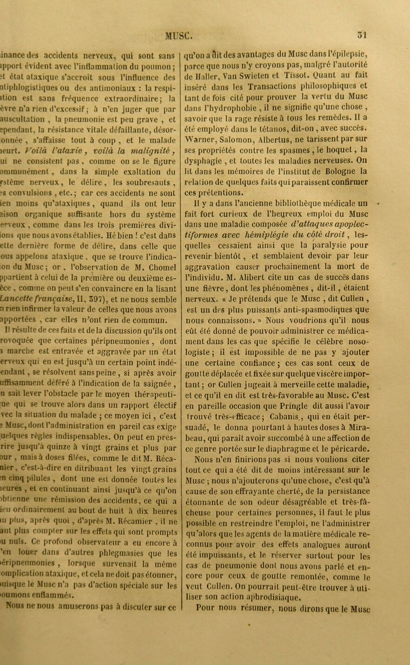 inancedes accidents nerveux, qui sont sans ipporl évident avec l'inflammation du poumon ; H état ataxique s’accroît sous l’influence des tiliphlogisliques ou des antimoniaux : la respi- ition est sans fréquence extraordinaire; la èvre n’a rien d’excessif ; à n’en juger que par auscultation , la pneumonie est peu grave , et ^pendant, la résistance vitale défaillante, désor- onnée , s’affaisse tout à coup , et le malade leurt. Voilà l'ataxie, voilà la malignité, ui ne consistent pas, comme on se le figure orurnunément, dans la simple exaltation du fstème nerveux, le délire , les soubresauts , js convulsions , etc.; car ces accidents ne sont ien moins qu’ataxiques, quand ils ont leur sison organique suffisante hors du système erveux , comme dans les trois premières divi- ions que nous avons établies. Hé bien ! c’est dans ette dernière forme de délire, dans celle que ous appelons ataxique. que se trouve l’indica- on du Musc; or, l’observation de M. Chomel pparlient à celui de la première ou deuxième es- èce . comme on peut s’en convaincre en la lisant Lancette française, II, 397), et ne nous semble a rien infirmer la valeur de celles que nous avons apportées , car elles n’ont rien de commun. Il résulte de ces faits et de la discussion qu’ils ont rovoquée que certaines péripneumonies , dont i marche est entravée et aggravée par un état erveux qui en est jusqu’à un certain point inrlé- endanl, se résolvent sans peine, si après avoir uffisamraent déféré à l’indication de la saignée , n sait lever l’obstacle par le moyen thérapeuti- que qui se trouve alors dans un rapport électif vec la situation du malade ; ce moyen ici, c’est î Musc, dont l’administration en pareil cas exige uelques règles indispensables. On peut en pres- rire jusqu’à quinze à vingt grains et plus par aur, mais à doses filées, comme le dit M. Réca- nier, c’est-à-dire en dilribuant les vingt grains :n cinq pilules , dont une est donnée toutes les îeures , et en continuant ainsi jusqu’à ce qu’on obtienne une rémission des accidents, ce qui a icu ordinairement au bout de huit à dix heures iu plus, après quoi, d’après M. Récamier , il ne aul plus compter sur les effets qui sont prompts iu nuis. Ce profond observateur a eu encore à ’en louer dans d’autres phlegmasies que les >éripneumonie$, lorsque survenait la même omplication ataxique, et cela ne doit pas étonner, misque le Musc n’a pas d’action spéciale sur les mumons enflammés. Nous ne nous amuserons pas à discuter sur ce qu’on a Ait des avantages du Musc dans l’épilepsie, parce que nous n’y croyons pas, malgré l’autorité de Haller, Van Swieten et Tissot. Quant au fait inséré dans les Transactions philosophiques et tant de fois cité pour prouver la vertu du Musc dans l’hydrophobie , il ne signifie qu’une chose , savoir que la rage résiste à tous les remèdes. Il a été employé dans le tétanos, dit-on, avec succès. Warner, Salomon, Alberlus, ne tarissent par sur ses propriétés contre les spasmes , le hoquet, la dysphagie , et toutes les maladies nerveuses. On lit dans les mémoires de l’institut de Bologne la relation de quelques faits qui paraissent confirmer ces prétentions. Il y a dans l’ancienne bibliothèque médicale un fait fort curieux de l’heureux emploi du Musc dans une maladie composée cVattaques apoplec- tiformes avec hémiplégie du côté droit, les- quelles cessaient ainsi que la paralysie pour revenir bientôt, et semblaient devoir par leur aggravation causer prochainement la mort de l’individu. M. Alibert cite un cas de succès dans une fièvre, dont les phénomènes, dit-il, étaient nerveux, o Je prétends que le Musc , dit Cullen , est un des plus puissants anti-spasmodiques que nous connaissons. » Nous voudrions qu’il nous eût été donné de pouvoir administrer ce médica- ment dans les cas que spécifie le célèbre noso- logiste ; il est impossible de ne pas y ajouter une certaine confiance ; ces cas sont ceux de gou lie déplacée et fixée sur quelque viscère impor- tant ; or Cullen jugeait à merveille celte maladie, et ce qu’il en dit est très-favorable au Musc. C’est en pareille occasion que Pringle dit aussi l’avoir trouvé très-efficace; Cabanis,, qui en était per- suadé, le donna pourtant à hautes doses à Mira- beau, qui paraît avoir succombé à une affection de ce genre portée sur le diaphragme et le péricarde. Nous n’en finirions pas si nous voulions citer tout ce quia été dit de moins intéressant sur le Musc ; nous n’ajouterons qu’une chose, c’est qu’à cause de son effrayante cherté, de la persistance étonnante de son odeur désagréable et très-fâ- cheuse pour certaines personnes, il faut le plus possible en restreindre l’emploi, ne l'administrer qu'alors que les agents de la matière médicale re- connus pour avoir des effets analogues auront été impuissants, et le réserver surtout pour les cas de pneumonie dont nous avons parlé et en- core pour ceux de goutte remontée, comme le veut Cullen. On pourrait peut-être trouver à uti- liser son action aphrodisiaque. Pour nous résumer, nous dirons que le Musc