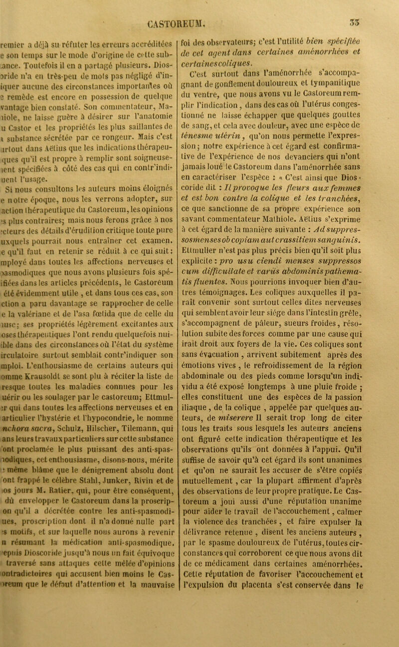 remier a déjà su réfuter les erreurs accréditées e son temps sur le mode d’origine de cette sub- .ance. Toutefois il en a partagé plusieurs. Dios- aride n’a en très-peu de mots pas négligé d’in- tquer aucune des circonstances importantes où e remède est encore en possession de quelque vantage bien constaté. Son commentateur, Ma- îiole, ne laisse guère à désirer sur l’anatomie u Castor et les propriétés les plus saillantes de i substance sécrétée par ce rongeur. Mais c’est îrlout dans Aëlius que les indications thérapeu- ques qu’il est propre à remplir sont soigneuse- lent spécifiées à côté des cas qui en conlr’indi- uent l’usage. Si nous consultons les auteurs moins éloignés e notre époque, nous les verrons adopter, sur action thérapeutique du Casloreum, les opinions >s plus contraires; mais nous ferons grâce à nos jeteurs des détails d’érudition critique toute pure uxquels pourrait nous entraîner cet examen, e qu’il faut en retenir se réduit à ce qui suit: mployé dans toutes les affections nerveuses et aasmodiques que nous avons plusieurs fois spé- ifiées dans les articles précédents, le Castoreum été évidemment utile , et dans tous ces cas, son ction a paru davantage se rapprocher de celle e la valériane et de l’asa fœtida que de celle du iusc; ses propriétés légèrement excitantes aux oses thérapeutiques l’ont rendu quelquefois nui- ihle dans des circonstances où l’état du système irculatoire surtout semblait contr’indiquer son mploi. L’enthousiasme de certains auteurs qui omrae Krausoldl se sont plu à réciter la liste de resque toutes les maladies connues pour les uérir ou les soulager par le castoreum; Ettmul- »r qui dans toutes les affections nerveuses et en articulier l’hystérie et l'hypocondrie, le nomme nchora sacra, Schulz, Hilscher, Tilemann, qui ans leurs travaux particuliers sur cette substance ont proclamée le plus puissant des anti-spas- aodiques, cet enthousiasme, disons-nous, mérite ; même blâme que le dénigrement absolu dont ont frappé le célèbre Stahl, Junker, Rivin et de ms jours M. Ratier, qui, pour être conséquent, dû envelopper le Castoreum dans la proscrip- on qu’il a décrétée contre les anti-spasmodi- ues, proscription dont il n’a donné nulle part ;s motifs, et sur laquelle nous aurons à revenir n résumant la médication anti-spasmodique, cpuis Dioscoride jusqu’à nous un fait équivoque traversé sans attaques celte mêlée d’opinions onlradictoires qui accusent bien moins le Cas- >reum que le défaut d’attention et la mauvaise foi des observateurs; c’est l’utilité bien spécifiée de ccl agent dans certaines aménorrhées et certaines coliques. C’est surtout dans l’aménorrhée s’accompa- gnant de gonflement douloureux et tympanilique du ventre, que nous avons vu le Casloreum rem- plir l’indication, dans des cas où l’utérus conges- tionné ne laisse échapper que quelques gouttes de sang, et cela avec douleur, avec une espèce de ténesme utérin, qu’on nous permette l’expres- sion ; notre expérience â cet égard est confirma- tive de l’expérience de nos devanciers qui n’ont jamais loué le Castoreum dans l’aménorrhée sans en caractériser l’espèce : « C’est ainsique Dios- coride dit : Il provoque les fleurs aux femmes et est bon contre la colique et les tranchées, ce que sanctionne de sa propre expérience son savant commentateur Mathiole. Aëlius s’exprime à cet égard de la manière suivante : Adsuppres- sosmenses ob copiant aut crassitiem sanguinis. Eltmuller n’est pas plus précis bien qu’il soit plus explicite : pro usu ciendi nienses suppressos cum diffieu date et varüs abdominis pathema- tis fluentes. Nous pourrions invoquer bien d’au- tres témoignages. Les coliques auxquelles il pa- raît convenir sont surtout celles dites nerveuses qui semblent avoir leur siège dans l’intestin grêle, s’accompagnent de pâleur, sueurs froides, réso- lution subite des forces comme par une cause qui irait droit aux foyers de la vie. Ces coliques sont sans évacuation , arrivent subitement après des émotions vives , le refroidissement de la région abdominale ou des pieds comme lorsqu’un indi- vidu a été exposé longtemps à une pluie froide ; elles constituent une des espèces de la passion iliaque , de la colique , appelée par quelques au- teurs, de miserere II serait trop long de citer tous les traits sous lesquels les auteurs anciens ont figuré cette indication thérapeutique et les observations qu’ils ont données à l’appui. Qu’il suffise de savoir qu’à cet égard ils sont unanimes et qu’on ne saurait les accuser de s’étre copiés mutuellement, car la plupart affirment d’après des observations de leur propre pratique. Le Cas- toreum a joui aussi d’une réputation unanime pour aider le travail de l'accouchement, calmer la violence des tranchées, et faire expulser la délivrance retenue , disent les anciens auteurs, par le spasme douloureux de l’utérus, toutes cir- constances qui corroborent ce que nous avons dit de ce médicament dans certaines aménorrhées. Cette réputation de favoriser l’accouchement et l’expulsion du placenta s’est conservée dans le