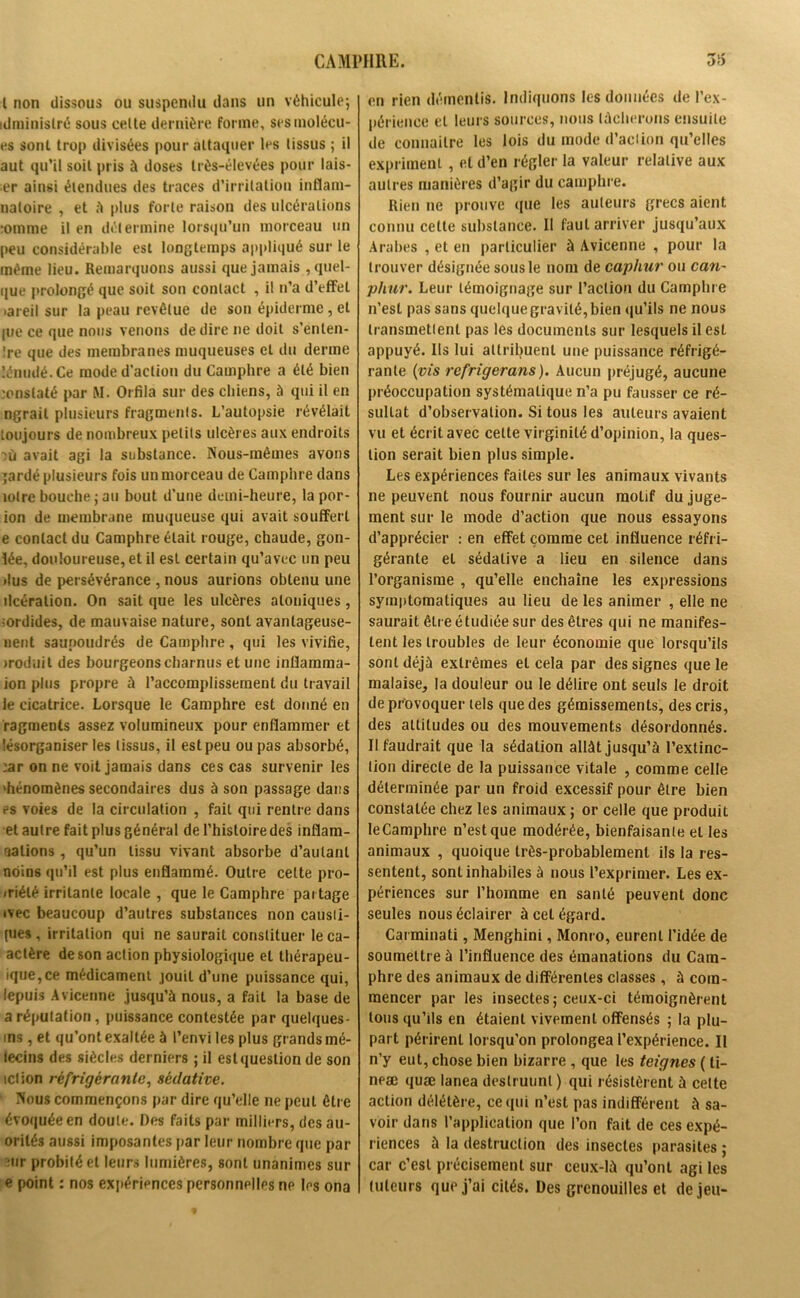 I non dissous ou suspendu dans un véhicule; idministré sous cette dernière forme, scsmolécu- es sont trop divisées pour attaquer les tissus ; il aut qu’il soit pris à doses très-élevées pour lais- er ainsi étendues des traces d’irritation inflara- uatoire , et à plus forte raison des ulcérations :omme il en détermine lorsqu’un morceau un peu considérable est longtemps appliqué sur le même lieu. Remarquons aussi que jamais quel- que prolongé que soit son contact , il n’a d’effet »areil sur la peau revêtue de son épiderme, et pje ce que nous venons de dire ne doit s’enlen- !re que des membranes muqueuses et du derme lénudé.Ce mode d’action du Camphre a été bien constaté par M. Orfila sur des chiens, à qui il en ngrait plusieurs fragments. L’autopsie révélait toujours de nombreux petits ulcères aux endroits ni avait agi la substance. Nous-mêmes avons Tardé plusieurs fois un morceau de Camphre dans mire bouche; au bout d’une demi-heure, la por- ion de membrane muqueuse qui avait souffert e contact du Camphre était rouge, chaude, gon- lée, douloureuse, et il est certain qu’avec un peu dus de persévérance , nous aurions obtenu une ilcéralion. On sait que les ulcères aloniques, sordides, de mauvaise nature, sont avantageuse- nent saupoudrés de Camphre, qui les vivifie, iroduit des bourgeons charnus et une inflamma- ion plus propre à l’accomplissement du travail le cicatrice. Lorsque le Camphre est donné en ragments assez volumineux pour enflammer et tésorganiser les tissus, il est peu ou pas absorbé, :ar on ne voit jamais dans ces cas survenir les 'hénomènes secondaires dus à son passage dans es voies de la circulation , fait qui rentre dans et autre fait plus général de l’histoire des inflam- mations , qu’un tissu vivant absorbe d’autant noins qu’il est plus enflammé. Outre celte pro- /riélé irritante locale , que le Camphre partage ivec beaucoup d’autres substances non causii- [ues, irritation qui ne saurait constituer le ca- aclère de son action physiologique et thérapeu- ique,ce médicament jouit d’une puissance qui, lepuis Avicenne jusqu’à nous, a fait la base de a réputation, puissance contestée par quelques- ms, et qu’ont exaltée à l’envi les plus grands mé- iecins des siècles derniers ; il est question de son ici ion réfrigérante, sédative. Nous commençons par dire qu’elle ne peut être évoquée en doute. Des faits par milliers, des au- orilés aussi imposantes par leur nombre que par ;ur probité et leurs lumières, sont unanimes sur e point : nos expériences personnelles ne les ona *+ t' en rien démentis. Indiquons les données de l’ex- périence et leurs sources, nous tâcherons ensuite de connaître les lois du mode d’action qu’elles expriment , et d’en régler la valeur relative aux autres manières d’agir du camphre. Rien ne prouve que les auteurs grecs aient connu cette substance. Il faut arriver jusqu’aux Arabes , et en particulier à Avicenne , pour la trouver désignée sous le nom de caphur ou can~ phur. Leur témoignage sur l’action du Camphre n’est pas sans quelque gravité, bien qu’ils ne nous transmettent pas lès documents sur lesquels il est appuyé. Ils lui attribuent une puissance réfrigé- rante (vis refrigerans). Aucun préjugé, aucune préoccupation systématique n’a pu fausser ce ré- sultat d’observation. Si tous les auteurs avaient vu et écrit avec cette virginité d’opinion, la ques- tion serait bien plus simple. Les expériences faites sur les animaux vivants ne peuvent nous fournir aucun motif du juge- ment sur le mode d’action que nous essayons d’apprécier : en effet comme cet influence réfri- gérante et sédative a lieu en silence dans l’organisme , qu’elle enchaîne les expressions symptomatiques au lieu de les animer , elle ne saurait être étudiée sur des êtres qui ne manifes- tent les troubles de leur économie que lorsqu’ils sont déjà extrêmes et cela par des signes que le malaise, la douleur ou le délire ont seuls le droit de provoquer tels que des gémissements, des cris, des attitudes ou des mouvements désordonnés. Il faudrait que la sédation allât jusqu’à l’extinc- tion directe de la puissance vitale , comme celle déterminée par un froid excessif pour être bien constatée chez les animaux ; or celle que produit leCamphre n’est que modérée, bienfaisante et les animaux , quoique très-probablement ils la res- sentent, sont inhabiles à nous l’exprimer. Les ex- périences sur l’homme en santé peuvent donc seules nous éclairer à cet égard. Carminati, Menghini, Monro, eurent l’idée de soumettre à l’influence des émanations du Cam- phre des animaux de différentes classes, à com- mencer par les insectes ; ceux-ci témoignèrent tous qu’ils en étaient vivement offensés ; la plu- part périrent lorsqu’on prolongea l’expérience. Il n’y eut, chose bien bizarre , que les teignes ( ti- neæ quæ lanea deslruunt ) qui résistèrent à celte action délétère, ce qui n’est pas indifférent à sa- voir dans l’application que l’on fait de ces expé- riences à la destruction des insectes parasites ; car c’est précisément sur ceux-là qu’ont agi les tuteurs que j’ai cités. Des grenouilles et de jeu-