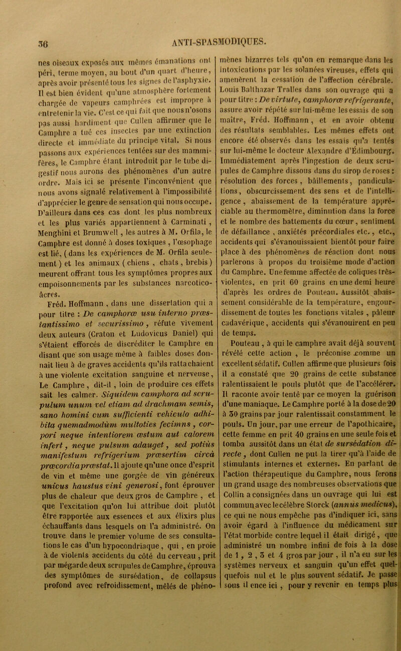 nés oiseaux exposas aux mômes émanations ont péri, terme moyen, au bout d’un quart d’heure, après avoir présenté tous les signes de l’asphyxie. Il est bien évident qu’une atmosphère fortement chargée de vapeurs camphrées est impropre à entretenir la vie. C’est ce qui fait que nous n osons pas aussi hardiment que Cullen affirmer que le Camphre a tué ces insectes par une extinction directe et immédiate du principe vital. Si nous passons aux expériences tentées sur des mammi- fères, le Camphre étant introduit par le tube di- gestif nous aurons des phénomènes d’un autre ordre. Mais ici se présente l’inconvénient que nous avons signalé relativement à l’impossibilité d’apprécier le genre de sensation qui nous occupe. D’ailleurs dans ces cas dont les plus nombreux et les plus variés appartiennent à Carminati, Menghini et Brumwell , les autres à M. Orfila, le Camphre est donné à doses toxiques, l’œsophage est lié, ( dans lc-s expériences de M. Orfila seule- ment ) et les animaux ( chiens , chats , brebis ) meurent offrant tous les symptômes propres aux empoisonnements par les substances narcotico- âeres. Fréd. Hoffmann , dans une dissertation qui a pour litre : De camphorœ usu interno prœs- îantissimo et securissimo, réfute vivement deux auteurs (Craton et Ludovicus Daniel) qui s’étaient efforcés de discréditer le Camphre en disant que son usage môme à faibles doses don- nait lieu à de graves accidents qu’ils rattachaient A une violente excitation sanguine et nerveuse, Le Camphre, dit-il, loin de produire ces effets sait les calmer. Siquidem camphora ail scru- pulum unum vel etiam ad drachmam semis, sano hornini eani sufficienti vehiculo ailhi- bita quemadmoilùm multoties fecimns , cor- pori neque intentiorem œstum aut calorem infert, neque pulsum adauget, sed potiùs manifestant refrigerium prœsertim circà prœcordiaprœstat. 11 ajoute qn’une once d’esprit de vin et même une gorgée de vin généreux unicus haustus vini generosi, font éprouver plus de chaleur que deux gros de Camphre , et que l’excitation qu’on lui attribue doit plutôt être rapportée aux essences et aux élixirs plus échauffants dans lesquels on l’a administré. On trouve dans le premier volume de ses consulta- tions le cas d’un hypocondriaque, qui, en proie à de violents accidents du côté du cerveau , prit par mégarde deux scrupules de Camphre, éprouva des symptômes de sursédation, de collapsus profond avec refroidissement, mêlés de phéno- mènes bizarres tels qu’on en remarque dans les intoxications par les solanées vireuses, effets qui amenèrent la cessation de l’affection cérébrale. Louis Ballhazar Tralles dans son ouvrage qui a pour titre : Devirtute, camphorœ réfrigérante, assure avoir répété sur lui-même les essais de son maître, Fréd. Hoffmann, et en avoir obtenu des résultat s semblables. Les mêmes effets ont encore été observés dans les essais qu’a tentés sur lui-même le docteur Alexandre d’Edimbourg. Immédiatement après l’ingestion de deux scru- pules de Camphre dissous dans du sirop de roses : résolution des forces, bâillements, pandicula- tions, obscurcissement des sens et de l’intelli- gence , abaissement de la température appré- ciable au thermomètre, diminution dans la force et le nombre des battements du cœur, sentiment de défaillance , anxiétés précordiales etc., etc., accidents qui s’évanouissaient bientôt pour faire place à des phénomènes de réaction dont nous parlerons à propos du troisième mode d’action du Camphre. Une femme affectée de coliques très- violentes, en prit 60 grains en une demi heure d’après les ordres de Pouteau. Aussitôt abais- sement considérable de la température, engour- dissement de toutes les fonctions vitales , pâleur cadavérique, accidents qui s’évanouirent en peu de temps. Pouteau , à qui le camphre avait déjà souvent révélé celte action , le préconise .comme un excellent sédatif. Cullen affirme que plusieurs fois il a constaté que 20 grains de cette substance ralentissaient le pouls plutôt que de l’accélérer. Il raconte avoir tenté par ce moyen la guérison d’une maniaque. Le Camphre porté à la dose de 20 à 30 grains par jour ralentissait constamment le pouls. Un jour, par une erreur de l’apothicaire, cette femme en prit 40 grains en une seule fois et tomba aussitôt dans un étal de sursédation di- recte , dont Cullen ne put la tirer qu’à l’aide de stimulants internes et externes. En parlant de l’action thérapeutique du Camphre, nous ferons un grand usage des nombreuses observations que Collin a consignées dans un ouvrage qui lui est commun avec le célèbre Slorck (annùs medicus), ce qui ne nous empêche pas d’indiquer ici, sans avoir égard à l’influence du médicament sur l’état morbide contre lequel il était dirigé , que administré un nombre infini de fois à la dose de 1, 2,3 et 4 gros par jour, il n’a eu sur les systèmes nerveux et sanguin qu’un effet quel- quefois nul et le plus souvent sédatif. Je passe sous d ence ici , pour y revenir en temps plus