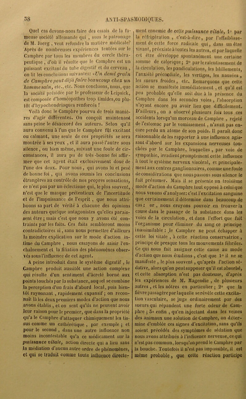 Quel cas devons-nous faire des essais de la fa- meuse société allemande qui , sous le patronage de M. Joerg , veut refondre la matière médicale? Après de nombreuses expériences tentées sur le Camphre par tous les membres du cercle théra- peutique , d’où il résulte que le Camphre est un puissant excitant du tube digestif et du cerveau , on lit les conclusions suivantes: «Un demi grain de Camphre peut déjà faire beaucoup chez un homme sain, etc., etc. Nous concluons, nous, que la société présidée par le professeur de Leipsick, est composée d’homéopathes trop timides,ou plu- tôt d’hypochondriaques renforcés ! Voilà donc le Camphre pourvu de trois maniè- res d’agir différentes. On conçoit maintenant sans peine le désaccord des auteurs. Selon qu’il aura convenu à l’un que le Camphre fût excitant ou calmant, une seule de ces propriétés se sera montrée à ses yeux , et il aura passé l’autre sous silence, ou bien même, suivant une foule de cir- constances, il aura pu de très-bonne foi affir- mer que cet agent était exclusivement doué de l’une des deux. Pour nous, qui avons lu et pesé de bonne foi, qui avons soumis les conclusions étrangères au contrôle de nos propres sensations, ce n’est pas par un éclectisme qui, le plus souvent, n’est que le masque prétentieux de l’incertitude et de l’impuissance de l’esprit , que nous attri- buons sa part de vérité à chacune des opinions des auteurs quelque antagonistes qu’elles parais- sent être ; mais c’est que nous y avons été con- traints par les faits. Ces faits sembleront moins contradictoires si, sans nous permettre d’ailleurs la moindre explication sur le mode d’action in- time du Camphre , nous essayons de saisir l’en- chaînement et la filiation des phénomènes obser- vés sous l’influence de cet agent. A peine introduit dans le système digestif, le Camphre produit aussitôt une action complexe qui résulte d’un sentiment d’âcreté borné aux points touchés par la substance, auquel se combine la perception d’un frais d’abord local, puis bien- tôt rayonnant , rapidement expansif ; on recon- naît là les deux premiers modes d’action que nous avons établis , et on sent qu’ils ne peuvent avoir leur raison pour le premier, que dans la propriété qu’a le Camphre d’attaquer chimiquement les tis- sus comme un calhérélique , par exemple ; et pour le second , dans une autre influence non moins incontestable qu’a ce médicament sur la puissance vitale, action directe qui a lieu sans la médiation d’aucun autre ordre de phénomènes, et qui se traduit comme toute influence directe- ment ennemie de cette puissance vitale, 1° par la réfrigération , c’est-à-dire, par l’affaiblisse- ment de cette force radicale qui, dans un être vivant, préexiste à toutes les autres, et par laquelle cet elre développe spontanément une certaine somme de calorique; 2° par le ralentissement de la circulation, les pandiculations, les bâillements, l’anxiété précoçdiale, les vertiges, les nausées , les sueurs froides, etc. Remarquons que cette action se manifeste immédiatement, et qu’il est peu probable qu’elle soit due à la présence du Camphre dans les secondes voies , l’absorption n’ayant encore pu avoir lieu que difficilement. D’ailleurs, on a observé plusieurs fois tous ces accidents lorsqu’un morceau de Camphre , rejeté de l’estomac par le vomissement, n’avait pas en- core perdu un atome de son poids. Il parait donc raisonnable de les rapporter à une influence agis- sant d’abord sur les expansions nerveuses tou- chées par le Camphre, lesquelles , par voie de sympathie, irradient promptement celte influence à tout le système nerveux viscéral, et principale- ment aux centres ganglionnaires, comme une foule déconsidérations que nous passons sous silence le fait présumer. Mais il se présente un troisième mode d’action du Camphre touL opposé à celui que nous venons d’analyser: c’est l’excitation sanguine que certainement il détermine dans beaucoup de cas: or, nous croyons pouvoir en trouver la cause dans le passage de la substance dans les voies de la circulation, et dans l’effort que fait l’organisme pour éliminer du sang ce principe inassimilable : ,1e Camphre ne peut échapper à celte loi vitale , à cette réaction conservatrice , principe de presque tous les mouvements fébriles. Ce qui nous fait assigner cette cause au mode d’action que nous étudions , c’est que 1° il ne se manifeste , le plus souvent, qu’après l’action sé- dative, alors qu’on peut supposer qu’il est absorbé, et cette absorption n’est pas douteuse, d’après les expériences de M. Magendie , de plusieurs autres , et les nôtres en particulier ; 2° que la fièvre passagère par laquelle se révèle cette excita- tion vasculaire, se juge ordinairement par des sueurs qui répandent une forte odeur de Cam- phre ; 3o enfin , qu’en injectant dans les veines des animaux une solution de Camphre, on déter- mine d’emblée ces signes d’excitation, sans qu’ils soient précédés des symptômes de sédation que nous avons attribués à l’infiuence nerveuse, ce qui n’est pas commun, lorsqu’on prend le Camphre par la bouche. Toutefois il n’est pas impossible, il est même probable, que cette réaction participe