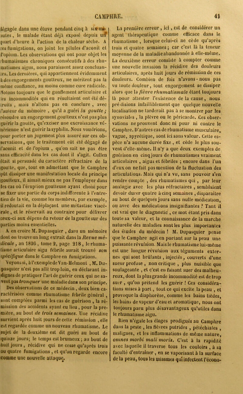 légagée dans une étuve pendant cinq à si* m*- mtes, le malade étant déjà exposé depuis uiT juart d’heure à l’action de la chaleur sèche. A .•es fumigations, on joint les pilules d’aconit et l’opium. Les observations qui ont pour objet les humalismes chroniques consécutifs à des rhu- matismes aigus, nous paraissent assez concluan- tes. Les dernières, qui appartiennent évidemment ides engorgements goutteux, ne méritent pas la même confiance, au moins comme cure radicale, totons toujours que le gonflement articulaire et es incommodités qui en résultaient ont été dé- .ruits , mais n’allons pas en conclure , avec ,'auteur du mémoire , qu’il a guéri la goutte ,* résoudre un engorgement goutteux n’est pas plus guérir la goutte, qu’exciser une excroissance vé- nérienne n’est guérir la syphilis. Nous voudrions, pour porter un jugement plus assuré sur ces ob- servations, que le traitement eût été dégagé de l’aconit et de l’opium , qu’on sait ne pas être sans efficacité dans les cas dont il s’agit. Cullen était si persuadé du caractère réfractaire de la goutte, que, tout en admettant que le Camphre pût dissiper une manifestation locale du principe goutteux, il aimait mieux ne pas l’employer dans les cas où l’éruption goutteuse ayant choisi pour se fixer une partie du corps indifférente à l’entre- tien de la vie, comme les membres, par exemple, il redoutait en la déplaçant une métastase viscé- rale , et le réservait au contraire pour délivrer ceux-ci aux dépens du retour de la goutte sur des parties moins essentielles. A en croire M. Dupasquier , dans un mémoire dont on trouve un long extrait dans la Revue mé- dicale, an 1826, tome 2, page 218, le rhuma- tisme articulaire aigu fébrile aurait trouvé son spécifique dans le Camphre en fumigations. Voyonssi,àTexempledeVan-Helmont ,M. Du- pasquier n’est pas allé trop loin, en déclarant in- dignes de pratiquer l’art de guérir ceux qui ne sa- vent pas tronquer une maladie dans son principe. Des observations de ce médecin , deux bien ca- ractérisées comme rhumatisme fébrile général , sont comptées parmi les cas de guérison , la ré- mission des accidents ayant eu lieu, pour la pre- mière, au bout de trois semaines. Une récidive survient après huit jours de cette rémission , elle e*t regardée comme un nouveau rhumatisme. Le sujet de la deuxième est dit guéri au bout de quinze jours; le temps est brumeux ; au bout de huit jours , récidive qui ne cesse qu’après trois ou quatre fumigations, et qu’on regarde encore comme une nouvelle attaque. La première erreur, ici, est de considérer un agent thérapeutique comme eflicace dans le rhumatisme , lorsque celui-ci ne cède qu’après trois et quatre semaines; car c’est là la teneur moyenne de la maladie abandonnée à elle-même. La deuxième erreur consiste à compter comme une nouvelle invasion la récidive des douleurs articulaires, après huit jours de rémission de ces douleurs. Combien de fois n’avons-nous pas vu toute douleur, tout engorgement se dissiper alors que la fièvre rhumatismale étant toujours là pour attester l’existence de la cause, nous prédisions infailliblement que quelque nouvelle localisation ne larderait pas à se montrer par les synoviales , la plèvre ou le péricarde. Ces obser- vations ne prouvent donc ni pour ni contre le Camphre. D’autres cas de rhumatisme musculaire, vague, apyrétique, sont ici sans valeur. Celte es- pèce n’a aucune durée fixe , et cède le plus sou- vent d’elle-même. 11 n’y a que deux exemples de guérison en cinq jours de rhumatismes vraiment articulaires , aigus et fébriles ; encore dans l’un d’eux on ne fait pas mention de la fluctuation des articulations. Mais qui n’a vu, sans pouvoir s’en rendre compte , des rhumatismes qui, par leur analogie avec les plus réfractaires , semblaient devoir durer quatre à cinq semaines , disparaître au bout de quelques jours sans nulle médication, ou avec des médications insignifiantes ? Tant il est vrai que le diagnostic , ce mot étant pris dans toute sa valeur, et la connaissance de la marche naturelle des maladies sont les plus importantes des éludes du médecin ! M. Dupasquier pense que le Camphre agit en portant sur la peau une puissante révulsion. Mais le rhumatisme lui-même est une longue révulsion aux téguments exter- nes qui sont brûlants , injectés, couverts d’une sueur profuse , non critique , plus nuisible que soulageante , et c’est en faisant suer des malheu- reux, dont la plus grande incommodité est de trop suer , qu’on prétend les guérir ! Ces considéra- tions mises à part, tout ce qui excite la peau , et provoque la diaphorèse, comme les bains tièdes, les bains de vapeur d'eau et aromatique, nous ont toujours paru plus désavantageux qu’utiles dans le rhumatisme aigu. Rien n’égale les éloges prodigués au Camphre dans la peste , les fièvres putrides , pétéchiales , malignes, et les inflammations de même nature, ovines morbi mali morts. C’est à la rapidité avec laquelle il traverse tous les couloirs , à sa faculté d’entraîner, en se vaporisant à la surface 1 de la peau, tous les miasmes qui infectent l’écooo-