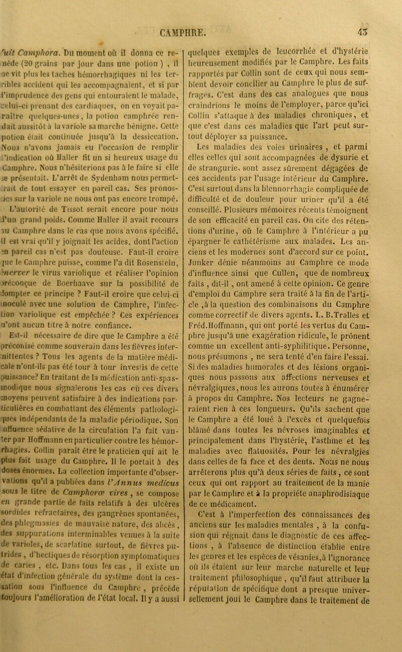 ruit Camphora. Du moment où il donna ce re- nède (30 grains par jour dans une potion ) , il ne vit plus les taches hémorrhagiques ni les ter- ribles accident qui les accompagnaient, et si par l’imprudence des gens qui entouraient le malade, celui-ci prenant des cardiaques, on en voyait pa- raître quelques-unes, la potion camphrée ren- dait aussitôt à la variole sa marche bénigne. Celte potion était continuée jusqu'il la dessiccation. Nous n’avons jamais eu l’occasion de remplir l’indication où Haller fit un si heureux usage du Camphre. Nous n'hésiterions pas il le faire si elle e présentait. L’arrêt de Sydenham nous permet- trait de tout essayer en pareil cas. Ses pronos- tics sur la variole ne nous ont pas encore trompé. L’autorité de Tissot serait encore pour nous J’un grand poids. Comme Haller il avait recours su Camphre dans le cas que nous avons spécifié. Il est vrai qu’il y joignait les acides, dont l’action ;n pareil cas n'est pas douteuse. Faut-il croire pie le Camphre puisse, comme l’a dit Rosensteiu, merrer le virus variolique et réaliser l’opinion n-éconçue de Boerhaave sur la possibilité de iompter ce principe ? Faut-il croire que celui-ci noculé avec une solution de Camphre, l’infec- tion variolique est empêchée ? Ces expériences n’ont aucun titre à notre confiance. Est-il nécessaire de dire que le Camphre a été préconisé comme souverain dans les fièvres inter- nittentes ? Tous les agents de la matière médi- cale n’ont-ils pas été tour à tour investis de celle puissance? En traitant de la médication anti-spas- modique nous signalerons les cas où ces divers moyens peuvent satisfaire à des indications par- ticulières en combattant des éléments pathologi- ques indépendants de la maladie périodique. Son nfiuence sédative de la circulation l’a fait van- ter par Hoffmann en particulier contre les hémor- rhagies. Collin paraît être le praticien qui ait le plus fait usage du Camphre. 11 le portait à des doses énormes. La collection importante d’obser- vations qu’il a publiées dans VAnnus medicus sous le litre de Camphorœ vires, se compose en grande partie de faits relatifs à des ulcères sordides réfractaires, des gangrènes spontanées, des phlegmasies de mauvaise nature, des abcès, des suppurations interminables venues à la suite de varioles, de scarlatine surtout, de fièvres pu- trides , d’hectiques de résorption symptomatiques de caries , etc. Dans tous les cas , il existe un état d’infection générale du système dont la ces- sation sous l’influence du Camphre , précède toujours l’amélioration de l’état local. Il y a aussi quelques exemples de leucorrhée et d’hystérie heureusement modifiés par le Camphre. Les faits rapportés par Collin sont de ceux qui nous sem- blent devoir concilier au Camphre le plus de suf- frages. C’est dans des cas analogues que nous craindrions le moins de Remployer, parce qu’ici Collin s’attaque à des maladies chroniques, et que c’est dans ces maladies que l’art peut sur- tout déployer sa puissance. Les maladies des voies urinaires , et pprmi elles celles qui sont accompagnées de dysurie et de slrangurie, sont assez sûrement dégagées de ces accidents par l’usage intérieur du Camphre. C’est surtout dans la blennorrhagie compliquée de difficulté et de douleur pour uriner qu’il a été conseillé. Plusieurs mémoires récents témoignent de son efficacité en pareil cas. On cite des réten- tions d’urine, où le Camphre ù l’intérieur a pu épargner le cathétérisme aux malades. Les an- ciens et les modernes sont d’accord sur ce point. Junker dénie néanmoins au Camphre ce mode d’influence ainsi que Cullen, que de nombreux faits, dit-il, ont amené à celte opinion. Ce genre d’emploi du Camphre sera traité à la fin de l’arti- cle ,ù la question des combinaisons du Camphre comme correctif de divers agents. L. B.Tralles et Fréd.Hoffmann, qui ont porté les vertus du Cam- phre jusqu’à une exagération ridicule, le prônent comme un excellent anti-syphilitique. Personne, nous présumons , ne sera tenté d’en faire l’essai. Si des maladies humorales et des lésions organi- ques nous passons aux affections nerveuses et névralgiques,nous les aurons toutes à énumérer à propos du Camphre. Nos lecteurs ne gagne- raient rien à ces longueurs. Qu’ils sachent que le Camphre a été loué à l’excès et quelquefois blâmé dans toutes les névroses imaginables et principalement dans l’hystérie, l’asthme et les maladies avec flatuosités. Pour les névralgies dans celles de la face et des dents. Nous ne nous arrêterons plus qu’à deux séries de faits, ce sont ceux qui ont rapport au traitement de la manie par le Camphre et à la propriété anaphrodisiaque de ce médicament. C’est à l’imperfection des connaissances des anciens sur les maladies mentales , à la confu- sion qui régnait dans le diagnostic de ces affec- tions , à l’absence de distinction établie entre les genres et les espèces de vésanies,à l’ignorance où ils étaient sur leur marche naturelle et leur traitement philosophique, qu’il faut attribuer la réputation de spécifique dont a presque univer- sellement joui le Camphre dans le traitement de