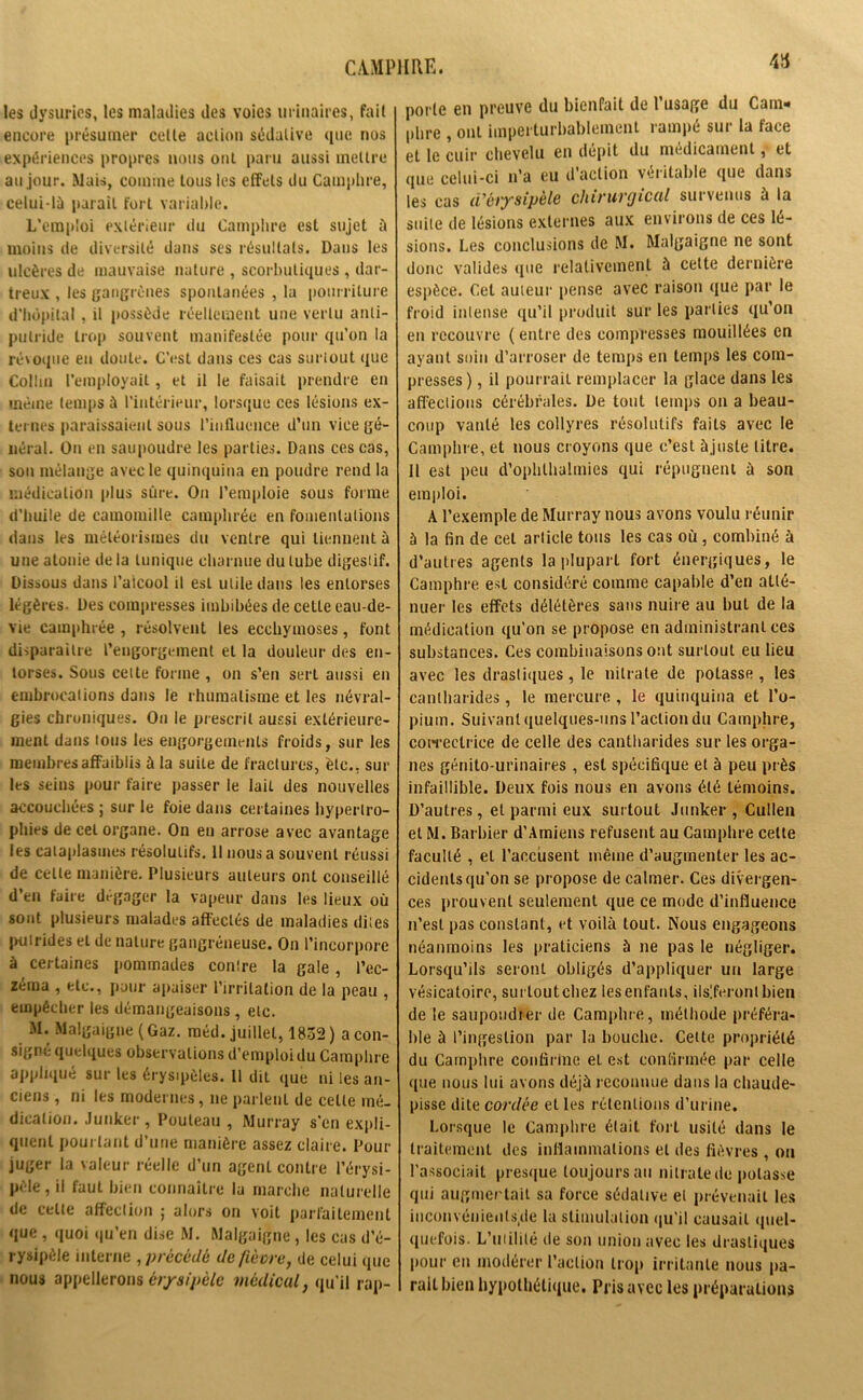 les dysuries, les maladies des voies urinaires, fait encore présumer celle action sédative (pic nos expériences propres nous ont paru aussi mettre an jour. Mais, comme tous les effets du Camphre, celui-là parait fort variable. L’emploi extérieur du Camphre est sujet à moins de diversité dans ses résultats. Dans les ulcères de mauvaise nature , scorbutiques , dar- treux , les gangrènes spontanées , la pourriture d’hôpital , il possède réellement une vertu anti- putride trop souvent manifestée pour qu’on la révoque en doute. C’ost dans ces cas surtout que Collin l’employait, et il le faisait prendre en même temps à l’intérieur, lorsque ces lésions ex- ternes paraissaient sous l’influence d’un vice gé- néral. On en saupoudre les parties. Dans ces cas, son mélange avec le quinquina en poudre rend la médication plus sûre. On l’emploie sous forme d’huile de camomille camphrée en fomentations dans les météorismes du ventre qui tiennent à une atonie delà tunique charnue du tube digestif. Dissous dans l’alcool il est utile dans les entorses légères- Des compresses imbibées de cette eau-de- vie camphrée , résolvent les ecchymoses, font disparaître l’engorgement et la douleur des en- torses. Sous celte forme , on s’en sert aussi en embrocations dans le rhumatisme et les névral- gies chroniques. On le prescrit aussi extérieure- ment dans ions les engorgements froids, sur les membres affaiblis à la suite de fractures, etc., sur les seins pour faire passer le lait des nouvelles accouchées ; sur le foie dans certaines hypertro- phies de cet organe. On en arrose avec avantage les cataplasmes résolutifs. 11 nous a souvent réussi de celle manière. Plusieurs auteurs ont conseillé d’en faire dégager la vapeur dans les lieux où sont plusieurs malades affectés de maladies dites jmtrides et de nature gangréneuse. On l’incorpore à certaines pommades conire la gale, l’ec- zéma , etc., pour apaiser l’irritation de la peau , empêcher les démangeaisons , etc. M. Malgaigne (Gaz. raéd. juillet, 1852 ) a con- signe quelques observations d’emploi du Camphre appliqué sur les érysipèles. 11 dit que ni les an- ciens , ni les modernes, ne parlent de celte mé- dication. Junker, Poutean , Murray s'en expli- quent pourtant d’une manière assez claire. Pour juger la valeur réelle d’un agenl contre l’érysi- pèle, il faut bien connaître la marche naturelle de cette affection ; alors on voit parfaitement que , quoi qu’en dise M. Malgaigne, les cas d’é- rysipèle interne , précédé de fièvre, de celui que nous appellerons érysipèle médical, qu'il rap- porle en preuve du bienfait de l’usage du Cam» phre , ont imperturbablement rampé sur la face et le cuir chevelu en dépit du médicament, et que celui-ci n’a eu d’action véritable que dans les cas d'érysipèle chirurgical survenus à la suite de lésions externes aux environs de ces lé- sions. Les conclusions de M. Malgaigne ne sont donc valides que relativement à cette dernière espèce. Cet auteur pense avec raison que par le froid intense qu’il produit sur les parties qu’on en recouvre ( entre des compresses mouillées en ayant soin d’arroser de temps en temps les com- presses ), il pourrait remplacer la glace dans les affections cérébrales. De tout temps on a beau- coup vanté les collyres résolutifs faits avec le Camphre, et nous croyons que c’est àjuste litre. Il est peu d’ophlhalmies qui répugnent à son emploi. A l’exemple de Murray nous avons voulu réunir à la fin de cet article tous les cas où, combiné à d’autres agents la plupart fort énergiques, le Camphre est considéré comme capable d’en atté- nuer les effets délétères sans nuire au but de la médication qu’on se propose en administrant ces substances. Ces combinaisons ont surtout eu lieu avec les drastiques, le nitrate de potasse , les cantharides, le mercure , le quinquina et l’o- pium. Suivant quelques-uns l’action du Camphre, correctrice de celle des cantharides sur les orga- nes génito-urinaires , est spécifique et à peu près infaillible. Deux fois nous en avons été témoins. D’autres, et parmi eux surtout Junker , Cullen et M. Barbier d’Amiens refusent au Camphre celte faculté , et l’accusent même d’augmenter les ac- cidents qu’on se propose de calmer. Ces divergen- ces prouvent seulement que ce mode d’influence n’est pas constant, et voilà tout. Nous engageons néanmoins les praticiens à ne pas le négliger. Lorsqu’ils seront obligés d’appliquer un large vésicatoire, surtoutehez lesenfants, déferont bien de le saupoudrer de Camphre, méthode préféra- ble à l’ingestion par la bouche. Cette propriété du Camphre confirme et est confirmée par celle que nous lui avons déjà reconnue dans la chaude- pisse dite cordée et les rétentions d’urine. Lorsque le Camphre était fort usité dans le traitement des inflammations et des fièvres , ou l’associait presque toujours au nitrate de potasse qui augmentait sa force sédative et prévenait les inconvénienls.de la stimulation qu’il causait quel- quefois. L’iuilité de son union avec les drastiques pour en modérer l’action trop irritante nous pa- rait bien hypothétique. Pris avec les préparations