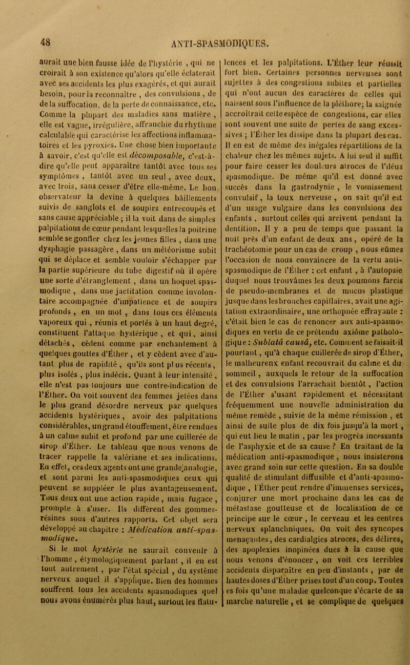 aurait une bien fausse idée de l’hystérie , qui ne croirait à son existence qu'alors qu'elle éclaterait avec ses accidents les plus exagérés, et qui aurait besoin, pour la reconnaître , des convulsions, de delà suffocation, delà perte de connaissance, etc. Comme la plupart des maladies sans matière , elle est vague, irrégulière, affranchie du rhythme calculable qui caractérise les affections inflamma- toires et les pyroxies. Une chose bien importante à savoir, c’est qu’elle est déconiposable, c’est-à- dire qu’elle peut apparaître tantôt avec tous ses symptômes , tantôt avec un seul, avec deux, avec trois, sans cesser d’être elle-même. Le bon observateur la devine à quelques bâillements suivis de sanglots et de soupirs entrecoupés et sans cause appréciable ; il la voit dans de simples palpitations de cœur pendant lesquelles la poitrine semble se gonfler chez les jeunes filles , dans une dysphagie passagère , dans un météorisme subit qui se déplace et semble vouloir s’échapper par la partie supérieure du tube digestif où il opère une sorte d’étranglement, dans un hoquet spas- modique , dans une jactitation comme involon- taire accompagnée d’impatience et de soupirs profonds , en un mot , dans tous ces éléments vaporeux qui , réunis et portés à un haut degré, constituent l’attaque hystérique, et qui, ainsi détachés , cèdent comme par enchantement à quelques gouttes d’Élher , et y cèdent avec d’au- tant plus de rapidité , qu’ils sont pl us récents, plus isolés , plus indécis. Quant à leur intensité, elle n’est pas toujours une contre-indication de l’Éther. On voit souvent des femmes jetées dans le plus grand désordre nerveux par quelques accidents hystériques, avoir des palpitations considérables, ungrand étouffement, être rendues à un calme subit et profond par une cuillerée de sirop d’Élher. Le tableau que nous venons de tracer rappelle la valériane et ses indications. En effet, ces deux agents ont une grandejanalogie, et sont parmi les anti-spasmodiques ceux qui peuvent se suppléer le plus avantageusement. Tous deux ont une action rapide , mais fugace , prompte à s’user. Ils diffèrent des gommes- résines sous d’autres rapports. Cet objet sera développé au chapitre : Médication antispas- modique. Si le mol hystérie ne saurait convenir à l’homme , étymologiquement parlant, il en est tout autrement, par l’état spécial , du système nerveux auquel il s’applique. Bien des hommes souffrent tous les accidents spasmodiques quel nous avons énumérés plus haut, surtout les flatu- lences et les palpitations. L’Éther leur réussit fort bien. Certaines personnes nerveuses sont sujettes à des congestions subites et partielles qui n’ont aucun des caractères de celles qui naissent sous l’influence de la pléthore; la saignée accroîtrait cette espèce de congestions, car elles sont souvent une suite de perles de sang exces- sives ; l’Éiher les dissipe dans la plupart des cas. Il en est de même des inégales répartitions de la chaleur chez les mêmes sujets. A lui seul il suffit pour faire cesser les douleurs atroces de l’iléus spasmodique. De même qu’il est donné avec succès dans la gastrodynie, le vomissement convulsif, la toux nerveuse , on sait qu’il est d’un usage vulgaire dans les convulsions des enfants , surtout celles qui arrivent pendant la dentition. Il y a peu de temps que passant la nuit près d’un enfant de deux ans, opéré de la trachéotomie pour un cas de croup , nous eûmes l’occasion de nous convaincre de la vertu anti- spasmodique de l’Éther : cet enfant, à l’autopsie duquel nous trouvâmes les deux poumons farcis de pseudo-membranes et de mucus plastique jusque dans les bronches capillaires, avait une agi- tation extraordinaire, une orthopnée effrayante : c’était bien le cas de renoncer aux anti-spasmo- diques en vertu de ce prétendu axiome patholo- gique : Sublatâ causa, etc. Comment se faisait-il pourtant, qu’à chaque cuillerée de sirop d’Éther, le malheurenx enfant recouvrait du calme et du sommeil, auxquels le retour de la suffocation et des convulsions l’arrachait bientôt, l’action de l’Éther s’usant rapidement et nécessitant fréquemment une nouvelle administration du même remède , suivie de la même rémission , et ainsi de suite plus de dix fois jusqu’à la mort, qui eut lieu le matin , par les progrès incessants de l’asphyxie et de sa cause ? En traitant de la médication anti-spasmodique, nous insisterons avec grand soin sur cette question. En sa double qualité de stimulant diffusible et d’anti-spasmo- dique , l'Éther peut rendre d’immenses services, conjurer une mort prochaine dans les cas de métastase goutteuse et de localisation de ce principe sur le cœur , le cerveau et les centres nerveux splanchniques. On voit des syncopes menaçantes, des cardialgies atroces, des délires, des apoplexies inopinées dues à la cause que nous venons d’énoncer , on voit ces terribles accidents disparaître en peu d’instants, par de hautes doses d’Éther prises tout d’un coup. Toutes es fois qu’une maladie quelconque s’écarte de sa marche naturelle , et se complique de quelques