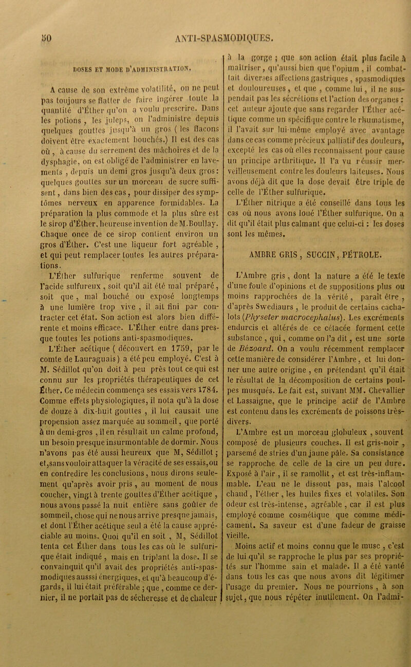 DOSES ET MODE d’AUMINISTIWTION. A cause de son ëxlrêrae volatilité, on ne peut pas toujours se flatter de faire ingérer toute la quantité d’Élher qu’on a voulu prescrire. Dans les potions, les juleps, on l’administre depuis quelques gouttes jusqu’à un gros ( les flacons doivent être exactement bouchés.) 11 est des cas où , à cause du serrement des mâchoires ét de la dysphagie, on est obligé de l’administrer en lave- ments , depuis un demi gros jusqu’à deux gros: quelques gouttes sur un morceau de sucre suffi- sent , dans bien des cas, pour dissiper des symp- tômes nerveux en apparence formidables. La préparation la plus commode et la plus sûre est le sirop d’Éther, heureuse invention deM.Boullay. Chaque once de ce sirop contient environ un gros d’Éther. C’est une liqueur fort agréable , et qui peut remplacer toutes les autres prépara- tions. L’Éther sulfurique renferme souvent de l’acide sulfureux , soit qu’il ait été mal préparé, soit que, mal bouché ou exposé longtemps à une lumière trop vive , il ail fini par con- tracter cet état. Son action est alors bien diffé- rente et moins efficace. L’Éther entre dans pres- que toutes les potions anti-spasmodiques. L’Éther acétique ( découvert en 1759, parle comte de Lauraguais) a été peu employé. C’est à M. Sédillot qu’on doit à peu près tout ce qui est connu sur les propriétés thérapeutiques de cet Éther. Ce médecin commença ses essais vers 1784. Comme efFels physiologiques, il nota qu’à la dose de douze à dix-huit gouttes , il lui causait une propension assez marquée au sommeil, que porté à un demi-gros ,ilen résultait un calme profond, un besoin presque insurmontable de dormir. Nous n’avons pas été aussi heureux que M, Sédillot ; etjsansvouloir attaquer la véracité de ses essais,ou en contredire les conclusions, nous dirons seule- ment qu’après avoir pris, au moment de nous coucher, vingt à trente gouttes d’Éther acétique , nous avons passé la nuit entière sans goûter de sommeil, chose qui ne nous arrive presque jamais, et dont l’Éther acétique seul a été la cause appré- ciable au moins. Quoi qu’il en soit , M, Sédillot tenta cet Éther dans tous les cas où le sulfuri- que était indiqué , mais en triplant la dose. Il se convainquit qu’il avail des propriétés anti-spas- modiques ausssi énergiques, et qu’à beaucoup d'é- gards, il lui était préférable ; que , comme ce der- nier, il ne portait pas de sécheresse et de chaleur à la gorge ; que son action était plus facile à maîtriser, qu’aussi bien que l’opium , il combat- tait diverses affections gastriques , spasmodiques et douloureuses , et que , comme lui, il ne sus- pendait pas les sécrétions et l’action des organes : cet auteur ajoute que sans regarder l’Éther acé- tique comme un spécifique contre le rhumatisme, il l’avait sur lui-même employé avec avantage dans ce cas comme précieux palliatif des douleurs, excepté les cas où elles reconnaissent pour cause un principe arthritique. 11 l’a vu réussir mer- veilleusement contre les douleurs laiteuses. Nous avons déjà dit que la dose devait être triple de celle de l’Éther sulfurique. L’Éther nitrique a été conseillé dans tous les cas où nous avons loué l’Éther sulfurique. On a dit qu’il était plus calmant que celui-ci : les doses sont les mêmes. AMBRE GRIS , SUCCIN, PÉTROLE. L’Ambre gris, dont la nature a été le texte d’une foule d’opinions et de suppositions plus ou moins rapprochées de la vérité , parait être , d’après Swediaurs , le produit de certains cacha- lots (Physeter macrocephalus). Les excréments endurcis et altérés de ce célacée forment cette substance , qui, comme on l’a dit, est une sorte de Bëzoard. On a voulu récemment remplacer cette manière de considérer l’Ambre, et lui don- ner une autre origine , en prétendant qu’il était le résultat de la décomposition de certains poul- pes musqués. Le fait est, suivant MM. Chevallier et Lassaigne, que le principe actif de l’Ambre est contenu dans les excréments de poissons très- divers. L’Ambre est un morceau globuleux , souvent composé de plusieurs couches. Il est gris-noir , parsemé de stries d’un jaune pâle. Sa consistance se rapproche de celle de la cire un peu dure. Exposé à l’air , il se ramollit, et est très-inflam- mable. L’eau ne le dissout pas, mais l’alcool chaud, l’éther , les huiles fixes et volatiles. Son odeur est très-intense, agréable , car il est plus employé comme cosmétique que comme médi- cament. Sa saveur est d’une fadeur de graisse vieille. Moins actif et moins connu que le musc , c’est de lui qu’il se rapproche le plus par ses proprié- tés sur l'homme sain et malade. Il a été vanté dans tous les cas que nous avons dit légitimer l’usage du premier. Nous ne pourrions , à son sujet,que nous répéter inutilement. Ou l’admi-