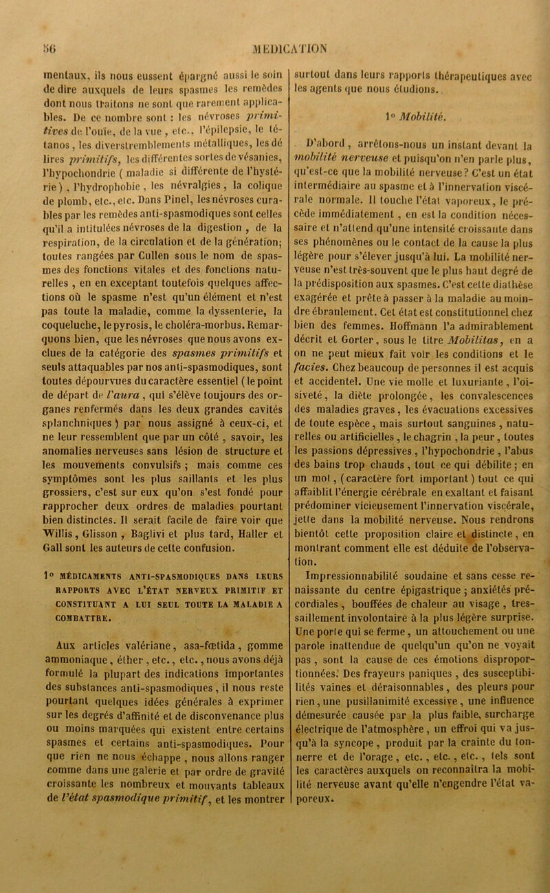 mentaux, ils nous eussent épargné aussi le soin de dire auxquels de leurs spasmes les remèdes dont nous traitons ne sont que rarement applica- bles. De ce nombre sont : les névroses primi- tives de. l’ouïe, de la vue , etc., l’épilepsie, le té- tanos, les diverslremblemenls métalliques, les dé lires primitifs, les différentes sortes de vésanies, l’hypochondrie ( maladie si différente de l’hysté- rie ), l’hydrophobie, les névralgies, la colique de plomb, etc., etc. Dans Pinel, les névroses cura- bles par les remèdes anti-spasmodiques sont celles qu’il a intitulées névroses de la digestion , de la respiration, de la circulation et de la génération; toutes rangées par Cullen sous le nom de spas- mes des fonctions vitales et des fonctions natu- relles , en en exceptant toutefois quelques affec- tions où le spasme n’est qu’un élément et n’est pas toute la maladie, comme la dyssenterie, la coqueluche, le pyrosis, le choléra-morbus. Remar- quons bien, que les névroses que nous avons ex- clues de la catégorie des spasmes primitifs et seuls attaquables par nos anti-spasmodiques, sont toutes dépourvues du caractère essentiel (le point de départ de l'aura , qui s’élève toujours des or- ganes renfermés dans les deux grandes cavités splanchniques ) par nous assigné à ceux-ci, et ne leur ressemblent que par un côté , savoir, les anomalies nerveuses sans lésion de structure et les mouvements convulsifs ; mais comme ces symptômes sont les plus saillants et les plus grossiers, c’est sur eux qu’on s’est fondé pour rapprocher deux ordres de maladies pourtant bien distinctes. Il serait facile de faire voir que Willis, Glisson , Baglivi et plus tard, Haller et Gall sont les auteurs de celte confusion. 1° MÉDICAMENTS ANTI-SPASMODIQUES DANS LEURS RAPPORTS AVEC L’ÉTAT NERVEUX PRIMITIF ET CONSTITUANT A LUI SEUL TOUTE LA MALADIE A COMBATTRE. Aux articles valériane, asa-fœtida, gomme ammoniaque, éther , etc., etc., nous avons déjà formulé la plupart des indications importantes des substances anti-spasmodiques , il nous reste pourtant quelques idées générales à exprimer sur les degrés d’affinité et de disconvenance plus ou moins marquées qui existent entre certains spasmes et certains anti-spasmodiques. Pour que rien ne nous échappe , nous allons ranger comme dans une galerie et par ordre de gravité croissante les nombreux et mouvants tableaux de l’état spasmodique primitif, et les montrer surtout dans leurs rapports thérapeutiques avec les agents que nous étudions.. 1° Mobilité. D’abord , arrêtons-nous un instant devant la mobilité nerveuse et puisqu’on n’en parle plus, qu’est-ce que la mobilité nerveuse? C’est un état intermédiaire au spasme et à l’innervation viscé- rale normale. 11 touche l’état vaporeux, le pré- cède immédiatement, en est la condition néces- saire et n’attend qu’une intensité croissante dans ses phénomènes ou le contact de la cause la plus légère pour s’élever jusqu’à lui. La mobilité ner- veuse n’est très-souvent que le plus haut degré de la prédisposition aux spasmes. C’est cette diathèse exagérée et prête à passer à la maladie au moin- dre ébranlement. Cet état est constitutionnel chez bien des femmes. Hoffmann l’a admirablement décrit et Gorter, sous le titre Mobilitas, en a on ne peut mieux fait voir les conditions et le faciès. Chez beaucoup de personnes il est acquis et accidentel. Une vie molle et luxuriante , l’oi- siveté, la diète prolongée, les convalescences des maladies graves, les évacuations excessives de toute espèce, mais surtout sanguines , natu- relles ou artificielles , le chagrin , la peur, toutes les passions dépressives, l’hypochondrie , l’abus des bains trop chauds, tout ce qui débilite; en un mol, (caractère fort important ) tout ce qui affaiblit l’énergie cérébrale en exaltant et faisant prédominer vicieusement l’innervation viscérale, jetle dans la mobilité nerveuse. Nous rendrons bientôt cette proposition claire et distincte, en montrant comment elle est déduite de l’observa- tion. Impressionnabilité soudaine et sans cesse re- naissante du centre épigastrique ; anxiétés pré- cordiales , bouffées de chaleur au visage , tres- saillement involontaire à la plus légère surprise. Une porle qui se ferme, un attouchement ou une parole inattendue de quelqu’un qu’on ne voyait pas , sont la cause de ces émotions dispropor- tionnées.' Des frayeurs paniques, des susceptibi- lités vaines et déraisonnables, des pleurs pour rien, une pusillanimité excessive , une influence démesurée causée par la plus faible, surcharge électrique de l’atmosphère , un effroi qui va jus- qu’à la syncope , produit par la crainte du ton- nerre et de l’orage , etc., etc., etc., tels sont les caractères auxquels on reconnaîtra la mobi- lité nerveuse avant qu’elle n’engendre l’état va- poreux.