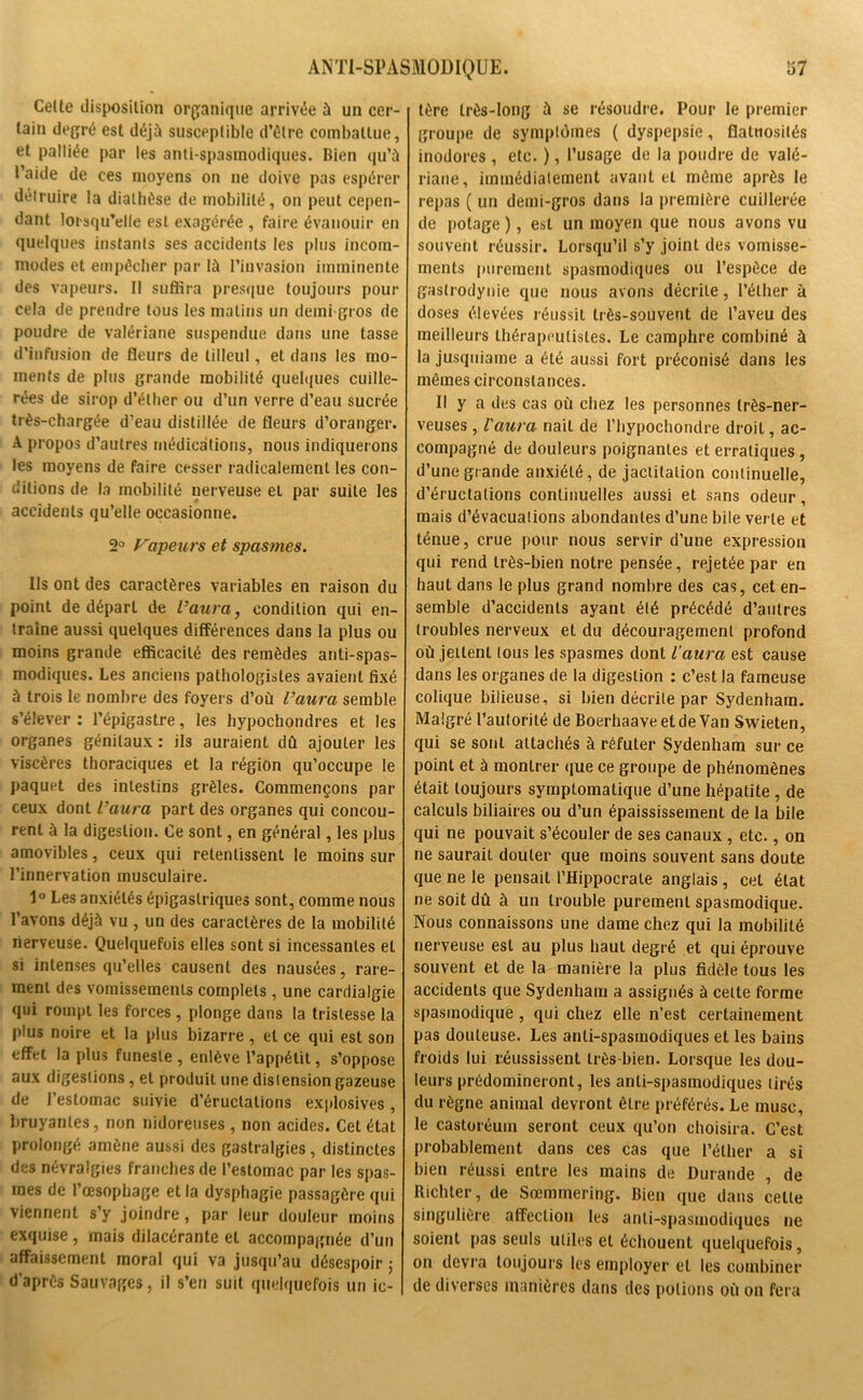 Celte disposition organique arrivée à un cer- tain degré est déjà susceptible d’être combattue, et palliée par les anti spasmodiques. Bien qu’à t’aide de ces moyens on ne doive pas espérer détruire la diathèse de mobilité, on peut cepen- dant lorsqu’elle est exagérée , faire évanouir en quelques instants ses accidents les plus incom- modes et empêcher par là l’invasion imminente des vapeurs. 11 suffira presque toujours pour cela de prendre tous les matins un demi gros de poudre de valériane suspendue dans une tasse d’infusion de fleurs de tilleul, et dans les mo- ments de plus grande mobilité quelques cuille- rées de sirop d’éther ou d’un verre d’eau sucrée très-chargée d’eau distillée de fleurs d’oranger. A propos d’autres médications, nous indiquerons les moyens de faire cesser radicalement les con- ditions de la mobilité nerveuse et par suite les accidents qu’elle occasionne. 2° Vapeurs et spasmes. Ils ont des caractères variables en raison du point de départ de l’aura, condition qui en- traîne aussi quelques différences dans la plus ou moins grande efficacité des remèdes anti-spas- modiques. Les anciens pathologistes avaient fixé à trois le nombre des foyers d’où l’aura semble s’élever : l’épigastre, les hypochondres et les organes génitaux : ils auraient dû ajouter les viscères thoraciques et la région qu’occupe le paquet des intestins grêles. Commençons par ceux dont l’aura part des organes qui concou- rent à la digestion. Ce sont, en général, les plus amovibles, ceux qui retentissent le moins sur l’innervation musculaire. 1° Les anxiétés épigastriques sont, comme nous l’avons déjà vu , un des caractères de la mobilité nerveuse. Quelquefois elles sont si incessantes et si intenses qu’elles causent des nausées, rare- ment des vomissements complets, une cardialgie qui rompt les forces, plonge dans la tristesse la plus noire et la plus bizarre , et ce qui est son effet la plus funeste, enlève l’appétit, s’oppose aux digestions, et produit une dislension gazeuse de l’estomac suivie d’éructations explosives, bruyantes, non nidoreuses , non acides. Cet état prolongé amène aussi des gastralgies, distinctes des névralgies franches de l’estomac par les spas- mes de l’œsophage et la dysphagie passagère qui viennent s’y joindre, par leur douleur moins exquise , mais dilacérante et accompagnée d’un affaissement moral qui va jusqu’au désespoir ; d’après Sauvages, il s’en suit quelquefois un ic- tère très-long à se résoudre. Pour le premier groupe de symptômes ( dyspepsie, flatuosités inodores , etc. ), l’usage de la poudre de valé- riane, immédiatement avant et même après le repas ( un demi-gros dans la première cuillerée de potage ), est un moyen que nous avons vu souvent réussir. Lorsqu’il s’y joint des vomisse- ments purement spasmodiques ou l’espèce de gastrodynie que nous avons décrite, l’éther à doses élevées réussit très-souvent de l’aveu des meilleurs thérapeutistes. Le camphre combiné à la jusquiame a été aussi fort préconisé dans les mêmes circonstances. Il y a des cas où chez les personnes très-ner- veuses , l'aura nail de l'hypochondre droit, ac- compagné de douleurs poignantes et erratiques , d’une grande anxiété, de jactitation continuelle, d’éructations continuelles aussi et sans odeur, mais d’évacuations abondantes d’une bile verte et ténue, crue pour nous servir d’une expression qui rend très-bien notre pensée, rejetée par en haut dans le plus grand nombre des cas, cet en- semble d’accidents ayant été précédé d’autres troubles nerveux et du découragement profond où jettent tous les spasmes dont l’aura est cause dans les organes de la digestion : c’est la fameuse colique bilieuse, si bien décrite par Sydenham. Malgré l’autorité de Boerhaave et de Van Swieten, qui se sont attachés à réfuter Sydenham sur ce point et à montrer que ce groupe de phénomènes était toujours symptomatique d’une hépatite , de calculs biliaires ou d’un épaississement de la bile qui ne pouvait s’écouler de ses canaux, etc., on ne saurait douter que moins souvent sans doute que ne le pensait l’Hippocrale anglais , cet état ne soit dû à un trouble purement spasmodique. Nous connaissons une dame chez qui la mobilité nerveuse est au plus haut degré et qui éprouve souvent et de la manière la plus fidèle tous les accidents que Sydenham a assignés à celte forme spasmodique , qui chez elle n’est certainement pas douteuse. Les anti-spasmodiques et les bains froids lui réussissent très-bien. Lorsque les dou- leurs prédomineront, les anti-spasmodiques tirés du règne animal devront être préférés. Le musc, le castoréuin seront ceux qu’on choisira. C’est probablement dans ces cas que l’éther a si bien réussi entre les mains de Durande , de Richler, de Sœmmering. Bien que dans celte singulière affection les anti-spasmodiques ne soient pas seuls utiles et échouent quelquefois, on devra toujours les employer et les combiner de diverses manières dans des potions où on fera