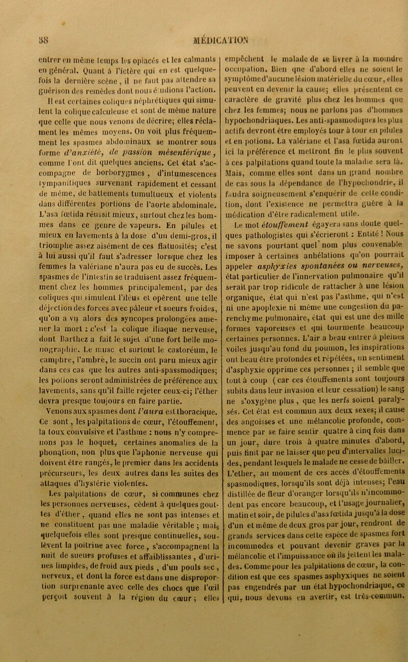 entrer on môme temps les opiacés elles calmants en général. Quant à l’ictère qui en est quelque- lois la dernière scène, il ne faut pas attendre sa guérison des remèdes dont nousé udions l’action. 11 est certaines coliques néphrétiques qui simu- lent la colique calculeuse et sont de même nature que celle que nous venons de décrire; elles récla- ment les mêmes moyens. On voit plus fréquem- ment les spasmes abdominaux se montrer sous forme d’anxiété, de passion mésentérique, comme l'ont dit quelques anciens. Cet état s’ac- compagne de borborygmes , d’intumescences tympaniliques survenant rapidement et cessant de même, de battements tumultueux et violents dans différentes portions de l’aorte abdominale. L’asa fœtida réussit mieux, surtout chez les hom- mes dans ce genre de vapeurs. En pilules et mieux en lavements à la dose d’un demi-gros, il triomphe assez aisément de ces flatuosités; c’est à lui aussi qu’il faut s’adresser lorsque chez les femmes la valériane n’aura pas eu de succès. Les spasmes de l’intestin se traduisent assez fréquem- ment chez les hommes principalement, par des coliques qui simulent l’iléus et opèrent une telle déjection des forces avec pâleur et sueurs froides, qu’on a vq alors des syncopes prolongées ame- ner la mort : c’est la colique iliaque nerveuse, dont Barthez a fait le sujet d’une fort belle mo- nographie. Le musc et surtout le castoréum, le camphre, l’ambré, le succin oui paru mieux agir dans ces cas que les autres anli-spassmodiques; les potions seront administrées de préférence aux lavements, sans qu’il faille rejeter ceux-ci; l’éther devra presque toujours en faire partie. Venons aux spasmes dont l’aura est thoracique. Ge sont, les palpitations de cœur, l’étouffement, la toux convulsive et l’asthme : nous n’y compre- nons pas le hoquet, certaines anomalies de la phonation, non plus que l’aphonie nerveuse qui doivent être rangés,le premier dans les accidents précurseurs, les deux autres dans les suites des attaques d’hystérie violentes. Les palpitations de cœur, si communes chez les personnes nerveuses, cèdent à quelques gout- tes d’éther, quand elles ne sont pas intenses et ne constituent pas une maladie véritable ; mais quelquefois elles sont presque continuelles, sou- lèvent la poitrine avec force , s’accompagnent la nuit de sueurs profuses et affaiblissantes , d’uri- nes limpides, de froid aux pieds , d’un pouls sec , nerveux, et dont la force estdansune dispropor- tion surprenante avec celle des chocs que l’œil perçoit souvent â la région du cœur ; elles empêchent le malade de se livrer à la moindre occupation. Bien que d’abord elles ne soient le symptômed’aucune lésion matérielle du cœur, elles peuvent en devenir la cause; elles présentent ce caractère de gravité plus chez les hommes que chez les femmes; nous ne parlons pas d’hommes hypochondriaques. Les anti-spasmodiques les plus actifs devront être employés tour à tour en pilules et en polions. La valériane et l’asa fœtida auront ici la préférence et mettront fin le plus souvent à ces palpitations quand toute la maladie sera là. Mais, comme elles sont dans un grand nombre de cas sous la dépendance de l’hypochondrie, il faudra soigneusement s’enquérir de celte condi- tion, dont l’existence ne permettra guère à la médication d’être radicalement utile. Le mot étouffement égayera sans doute quel- ques pathologistes qui s’écrieront : Entité ! Nous ne savons pourtant quel nom plus convenable imposer à certaines anhélations qu’on pourrait appeler asphyxies spontanées ou nerveuses, état particulier de l’innervation pulmonaire qu’il serait par trop ridicule de rattacher à une lésion organique, état qui n’est pas l’asthme, qui n’est ni une apoplexie ni même une congestion du pa- renchyme pulmonaire, état qui est une des mille formes vaporeuses et qui tourmente beaucoup certaines personnes. L’air a beau entrer à pleines voiles jusqu’au fond du poumon, les inspirations ont beau être profondes et répétées, un sentiment d’asphyxie opprime ces personnes ; il semble que tout à coup ( car ces étouffements sont toujours subits dans leur invasion et leur cessation) le sang ne s’oxygène plus , que les nerfs soient paraly- sés. Cel élal est commun aux deux sexes; il cause des angoisses et une mélancolie profonde, com- mence par se faire sentir quatre à cinq fois dans un jour, dure trois à quatre minutes d’abord, puis finit par ne laisser que peu d’intervalles luci- des, pendant lesquels le malade ne cesse de bâiller. L’elher, au moment de ces accès d’étouffements spasmodiques, lorsqu’ils sont déjà intenses; l’eau distillée de fleur d’oranger lorsqu’ils n’incommo- denl pas encore beaucoup, et l’usage journalier, matin et soir, de pilules d’asa fœtida jusqu’à la dose i d’un et même de deux gros par jour, rendronl de grands services dans celle espèce de spasmes fort incommodes et pouvant devenir graves par la mélancolie et l’impuissance oh ils jettent les mala- des. Comme pour les palpitations de cœur, la con- dition est que ces spasmes asphyxiques ne soient pas engendrés par un état hypochondriaque, ce qui, nous devoirs en avertir, est très-commun.