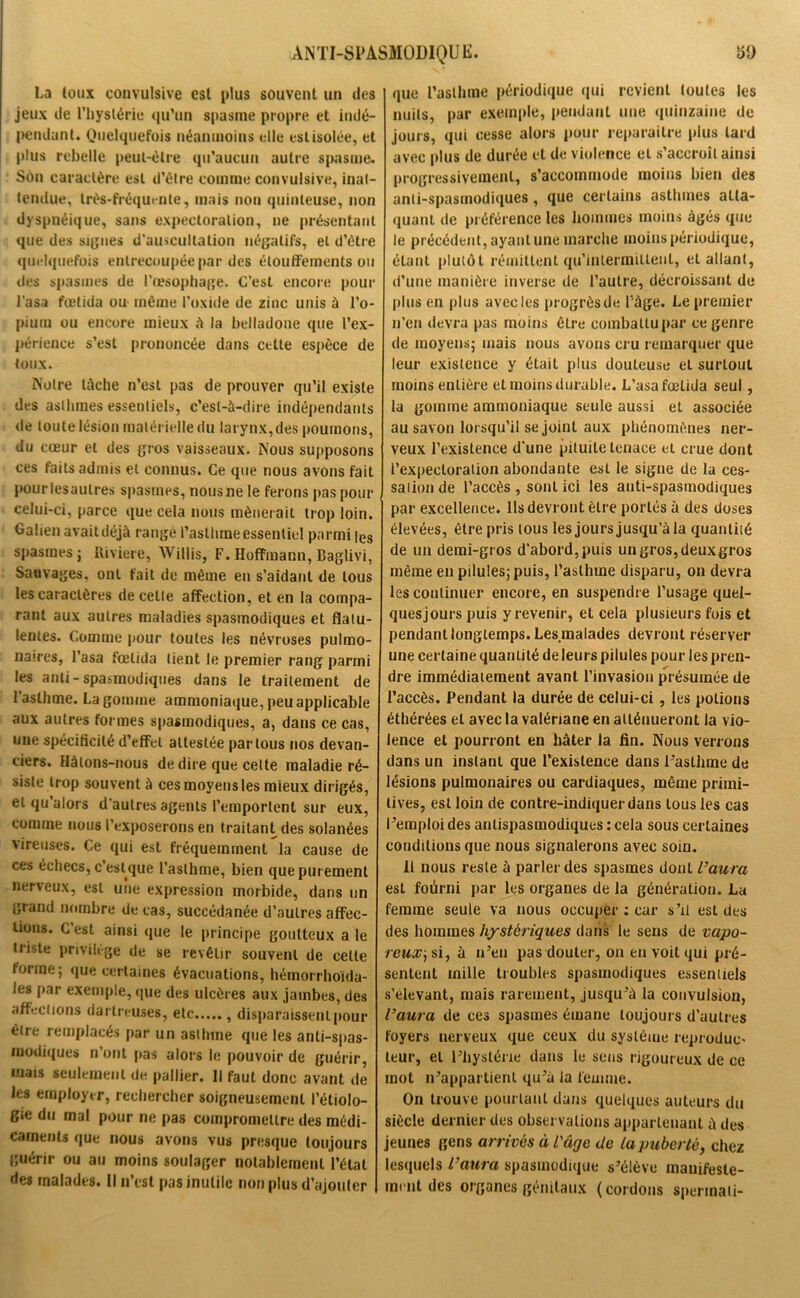 La loux convulsive est plus souvent un des jeux de l'hystérie qu’un spasme propre et indé- pendant. Quelquefois néanmoins elle est isolée, et plus rebelle peut-être qu’aucun autre spasme. Son caractère est d’être comme convulsive, inat- tendue, très-fréquente, mais non quinteuse, non dyspnéique, sans expectoration, ne présentant que des signes d'auscultation négatifs, et d’être quelquefois entrecoupée par des étouffements ou des spasmes de l'œsophage. C’est encore pour l’asa fœtida ou même l’oxide de zinc unis à l’o- pium ou encore mieux A la belladone que l’ex- périence s’est prononcée dans celte espèce de toux. Notre lâche n’est pas de prouver qu’il existe des asthmes essentiels, c’est-à-dire indépendants de toute lésion matérielle du larynx,des poumons, du cœur et des gros vaisseaux. Nous supposons ces faits admis et connus. Ce que nous avons fait pour iesaulres spasmes, nous ne le ferons pas pour celui-ci, parce que cela nous mènerait trop loin. Galien avait déjà rangé l’asthme essentiel parmi |es spasmes j Rivière, Willis, F. Hoffmann, Baglivi, Sauvages, ont fait de même en s'aidant de tous les caractères de celle affection, et en la compa- rant aux autres maladies spasmodiques et flatu- lentes. Comme pour toutes les névroses pulmo- naires, l’asa fœtida lient le premier rang parmi les anli - spasmodiques dans le traitement de l’asthme. La gomme ammoniaque, peu applicable aux autres formes spasmodiques, a, dans ce cas, une spécificité d’effet attestée par tous nos devan- ciers. Hàlons-nous de dire que celte maladie ré- siste trop souvent à ces moyens les mieux dirigés, et qu’alors d’autres agents l’emportent sur eux, comme nous l’exposerons en traitant des solanées vireuses. Ce qui est fréquemment la cause de ces échecs, c’est que l’asthme, bien que purement nerveux, est une expression morbide, dans un grand nombre de cas, succédanée d’autres affec- tions. C est ainsi que le principe goutteux a le triste privilège de se revêtir souvent de celte forme; que certaines évacuations, hémorrhoïda- les par exemple, que des ulcères aux jambes, des affections dartreuses, etc , disparaissent pour être remplacés par un asthme que les anti-spas- modiques n’ont jias alors le pouvoir de guérir, mais seulement de pallier. Il faut donc avant de les employer, rechercher soigneusement l’étiolo- gie du mal pour ne pas compromettre des médi- caments que nous avons vus presque toujours guérir ou au moins soulager notablement l’état des malades. Il n’est pas inutile non plus d’ajouter que l’asthme périodique qui revient toutes les nuits, par exemple, pendant une quinzaine de jours, qui cesse alors pour reparaître plus tard avec plus de durée et de violence et s’accroît ainsi progressivement, s’accommode moins bien des anti-spasmodiques, que certains asthmes atta- quant de préférence les hommes moins âgés que le précédent, ayant une marche moins périodique, étant plutôt rémittent qu’intermittent, et allant, d’une manière inverse de l’autre, décroissant de plus en plus avec les progrès de l'àge. Le premier n’en devra pas moins être combattu par ce genre de moyens; mais nous avons cru remarquer que leur existence y était plus douteuse et surtout moins entière et moins durable. L’asa fœtida seul, la gomme ammoniaque seule aussi et associée au savon lorsqu’il se joint aux phénomènes ner- veux l’existence d’une pituite tenace et crue dont l’expectoration abondante est le signe de la ces- salion de l’accès , sont ici les anti-spasmodiques par excellence. Ils devront être portés à des doses élevées, être pris tous les jours jusqu’à la quantité de un demi-gros d’abord, puis un gros, deux gros même en pilules; puis, l’asthme disparu, on devra les continuer encore, en suspendre l’usage quel- ques jours puis y revenir, et cela plusieurs fois et pendant longtemps. Les malades devront réserver une certaine quantité deleurs pilules pour les pren- dre immédiatement avant l’invasion présumée de l’accès. Pendant la durée de celui-ci , les potions éthérées et avec la valériane en atténueront la vio- lence et pourront en hâter la fin. Nous verrons dans un instant que l’existence dans Paslhme de lésions pulmonaires ou cardiaques, même primi- tives, est loin de contre-indiquerdans tous les cas l’emploi des antispasmodiques : cela sous certaines conditions que nous signalerons avec soin. Il nous reste à parler des spasmes dont l’aura est fourni par les organes de la génération. La femme seule va nous occuper : car s’il est des des hommes hystériques dans le sens de vapo- reux, si, à n’eu pas douter, on en voit qui pré- sentent mille troubles spasmodiques essentiels s’élevant, mais rarement, jusqu’à la convulsion, l’aura de ces spasmes émane toujours d’autres foyers nerveux que ceux du système reproduc- teur, et l’hystérie dans le sens rigoureux de ce mot n’appartient qu’à la femme. On trouve pourtant dans quelques auteurs du siècle dernier des observations appartenant à des jeunes gens arrivés à l'âge de la puberté, chez lesquels l’aura spasmodique s’élève manifeste- ment des organes génitaux (cordons spermali-