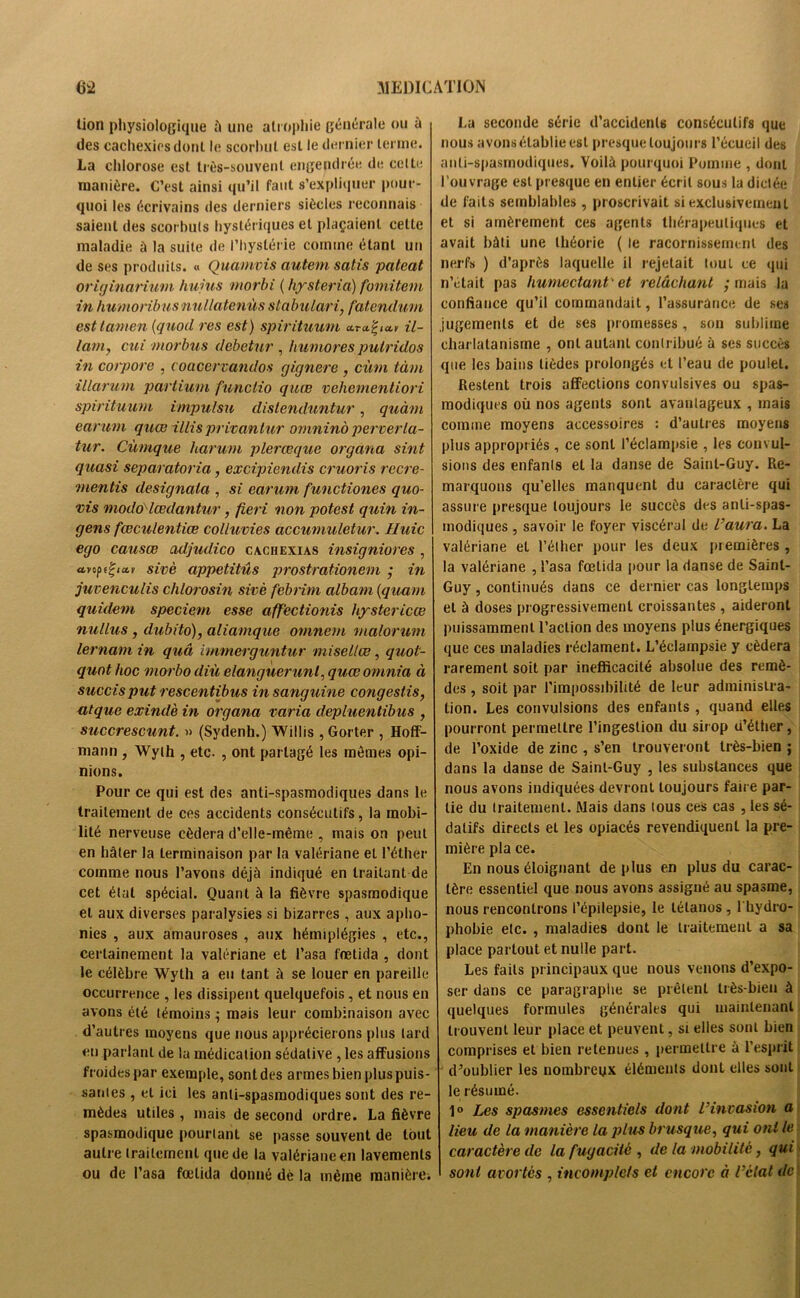 lion physiologique à une atrophie générale ou à des cachexies dont le scorbut est le dernier terme. La chlorose est très-souvent engendrée de celte manière. C’est ainsi qu’il faut s’expliquer pour- quoi les écrivains des derniers siècles reconnais saient des scorbuts hystériques et plaçaient celte maladie à la suite de l’hystérie comme étant un de ses produits. « Quamvis autem satis pateat originanum hujus rnorbi ( hysteria) fomitem in humoribusnullatenùs stabulari, fatendum esttamen (quod res est) spirituum il- ium, cui ntorbus debetur , huniores putrides in corpore , coacervandos gignere , cùrn tàm illarum partium funclio quœ vehernenliori spirituum impulsa dislenduntur, quàm earum quœ illis privantur omninà perverla- tur. Cùmque harum plerœquc organa sint quasi separatoria, excipiendis cruoris recre- mentis designaia , si earum functiones quo- vis modo lœdantur, fieri non potest quin in- gens fœculentiœ colluvies accumuletur. Huic ego causœ adjudico cachexiàs insigniores , ayopi^iar sivè appetitüs prostrationem ; in juvenculis chlorosin sivè febrim albam (quant quidem speciem esse affèctionis hystericœ nullus , dubito), aliamque omnern malorum 1er nam in quâ immerguntur misellœ, quot- quot hoc morbo diù elanguerunl, quœomnia à succisput rescentibus in sanguine congestis, ut que exindè in organa varia depluentibus , succrescunt. » (Sydenh.) Willis ,Gorter , Hoff- mann , Wyth , etc. , ont partagé les mêmes opi- nions. Pour ce qui est des anti-spasmodiques dans le traitement de ces accidents consécutifs, la mobi- lité nerveuse cédera d’elle-même , mais on peut en hâter la terminaison par la valériane et l’éther comme nous l’avons déjà indiqué en traitant de cet état spécial. Quant à la fièvre spasmodique et aux diverses paralysies si bizarres , aux apho- nies , aux amauroses , aux hémiplégies , etc., certainement la valériane et l’asa frelida , dont le célèbre Wyth a eu tant à se louer en pareille occurrence , les dissipent quelquefois , et nous en avons été témoins ; mais leur combinaison avec d’autres moyens que nous apprécierons plus tard en parlant de la médication sédative , les affusions froides par exemple, sont des armes bien plus puis- santes , et ici les anti-spasmodiques sont des re- mèdes utiles , mais de second ordre. La fièvre spasmodique pourtant se passe souvent de tout autre traitement que de la valériane en lavements ou de l’asa fœlida donné dé la même manière; La seconde série d’accidents consécutifs que nous avons établie est presque toujours l’écueil des anti-spasmodiques. Voilà pourquoi Pomme , dont l’ouvrage est presque en entier écrit sous la dictée de faits semblables , proscrivait si exclusivement et si amèrement ces agents thérapeutiques et avait bâti une théorie ( le racornissement des nerfs ) d’après laquelle il rejetait tout ce qui n’etait pas humectant • et relâchant ; mais la confiance qu’il commandait, l’assurance de ses jugements et de ses promesses, son sublime charlatanisme , ont autant contribué à ses succès que les bains lièdes prolongés et l’eau de poulet. Restent trois affections convulsives ou spas- modiques où nos agents sont avantageux , mais comme moyens accessoires : d’aulres moyens plus appropriés, ce sont l’éclampsie , les convul- sions des enfants et la danse de Saint-Guy. Re- marquons qu’elles manquent du caractère qui assure presque toujours le succès des anti-spas- modiques , savoir le foyer viscéral de l’aura. La valériane et l’éther pour les deux premières , la valériane , l’asa fœlida pour la danse de Saint- Guy , continués dans ce dernier cas longtemps et à doses progressivement croissantes , aideront puissamment l’action des moyens plus énergiques que ces maladies réclament. L’éclampsie y cédera rarement soit par inefficacité absolue des remè- des , soit par l’impossibilité de leur administra- tion. Les convulsions des enfants , quand elles pourront permettre l’ingestion du sirop d’éther, de l’oxide de zinc , s’en trouveront très-bien ; dans la danse de Saint-Guy , les substances que nous avons indiquées devront toujours faire par- tie du Iraitemenl. Mais dans tous ces cas , les sé- datifs directs et les opiacés revendiquent la pre- mière pla ce. En nous éloignant déplus en plus du carac- tère essentiel que nous avons assigné au spasme, nous rencontrons l’épilepsie, le tétanos, 1 hydro- phobie etc. , maladies dont le traitement a sa place partout et nulle part. Les faits principaux que nous venons d’expo- ser dans ce paragraphe se prêtent très-bien à quelques formules générales qui maintenant trouvent leur place et peuvent, si elles sont bien comprises et bien retenues , permettre à l’esprit d’oublier les nombreux éléments dont elles sont le résumé. 1° Les spasmes essentiels dont l’invasion a lieu de la manière la plus brusque, qui ont le caractère de la fugacité , de la mobilité, qui sont avortes , incomplets et encore à l’elat de '