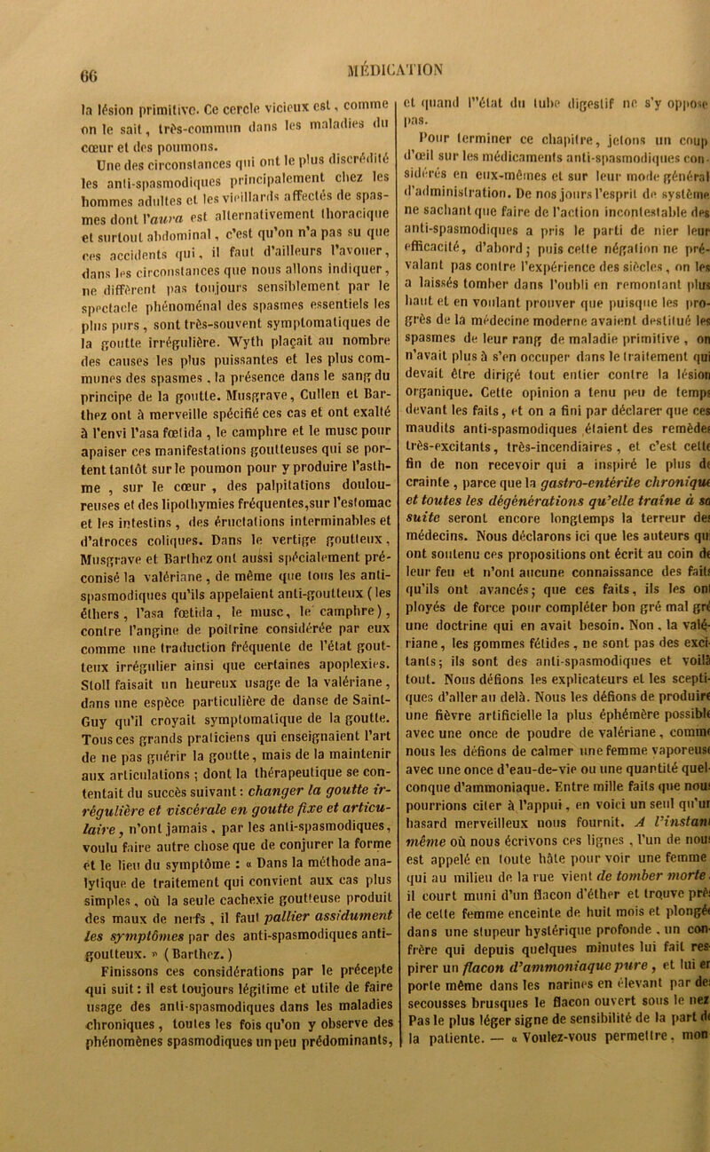 la lésion primitive. Ce cercle vicieux est, comme on le sait, très-commun dans les maladies du cœur et des poumons. Une des circonstances qui ont le plus discrédité les anti-spasmodiques principalement chez les hommes adultes et les vieillards affectés de spas- mes dont P aura est alternativement thoracique et surtout abdominal, c’est qu’on n’a pas su que ces accidents qui, il faut d ailleurs 1 avouer, dans les circonstances que nous allons indiquer, ne diffèrent lias toujours sensiblement par le spectacle phénoménal des spasmes essentiels les plus purs , sont très-souvent symptomatiques de la goutte irrégulière. Wytli plaçait au nombre des causes les plus puissantes et les plus com- munes des spasmes, la présence dans le sang du principe de la goutte. Musgrave, Cullen et Bar- thez ont à merveille spécifié ces cas et ont exalté à l’envi l’asa fœlida , le camphre et le musc pour apaiser ces manifestations goutteuses qui se por- tent tantôt sur le poumon pour y produire l'asth- me , sur le cœur , des palpitations doulou- reuses et des lipothymies fréquentes,sur l’estomac et les intestins , des éructations interminables et d’atroces coliques. Dans le vertige goutteux, Musgrave et Barthez ont aussi spécialement pré- conisé la valériane , de même que tous les anti- spasmodiques qu’ils appelaient anti-goutteux (les éthers, l’asa fœtida, le musc, le camphre), contre l’angine de poitrine considérée par eux comme une traduction fréquente de l’état gout- teux irrégulier ainsi que certaines apoplexies. Sloll faisait un heureux usage de la valériane, dans une espèce particulière de danse de Saint- Guy qu’il croyait symptomatique de la goutte. Tous ces grands praticiens qui enseignaient l’art de ne pas guérir la goutte, mais de la maintenir aux articulations ; dont la thérapeutique se con- tentait du succès suivant : changer la goutte ir- régulière et viscérale en goutte fixe et articu- laire, n’ont jamais, par les anti-spasmodiques, voulu faire autre chose que de conjurer la forme et le lieu du symptôme : « Dans la méthode ana- lytique de traitement qui convient aux cas plus simples, où la seule cachexie goutteuse produit des maux de nerfs , il faut pallier assidûment les symptômes par des anti-spasmodiques anti- goutteux. *> ( Barthez. ) Finissons ces considérations par le précepte qui suit : il est toujours légitime et utile de faire usage des anti-spasmodiques dans les maladies chroniques , toutes les fois qu’on y observe des phénomènes spasmodiques un peu prédominants, et quand l”élat du tube digestif ne s’y oppose pas. Pour terminer ce chapitre, jetons un coup d’œil sur les médicaments anti-spasmodiques con- sidérés en eux-mêmes et sur leur mode général d’administration. De nos jours l’esprit de système ne sachant que faire de l’action incontestable des anti-spasmodiques a pris le parti de nier leur efficacité, d’abord; puis cette négation ne pré- valant pas contre l’expérience des siècles, on les a laissés tomber dans l’oubli en remontant plus haut et en voulant prouver que puisque les pro- grès de la médecine moderne avaient destitué les spasmes de leur rang de maladie primitive , on n’avait plus à s’en occuper dans le traitement qui devait être dirigé tout entier contre la lésion organique. Cette opinion a tenu peu de temps devant les faits , et on a fini par déclarer que ces maudits anti-spasmodiques étaient des remèdes très-excitants, très-incendiaires, et c’est cette fin de non recevoir qui a inspiré le plus de crainte , parce que la gastro-entérite chronique et toutes les dégènèrations qu’elle traîne à sa suite seront encore longtemps la terreur des médecins. Nous déclarons ici que les auteurs qui ont soutenu ces propositions ont écrit au coin de leur feu et n’ont aucune connaissance des faits qu’ils ont avancés; que ces faits, ils les onl ployés de force pour compléter bon gré mal gri une doctrine qui en avait besoin. Non . la valé- riane, les gommes fétides, ne sont pas des exci- tants; ils sont des anti spasmodiques et voilà tout. Nous défions les explicateurs et les scepti- ques d’aller au delà. Nous les défions de produire une fièvre artificielle la plus éphémère possible avec une once de poudre de valériane, comme nous les défions de calmer une femme vaporeuse avec une once d’eau-de-vie ou une quantité quel- conque d’ammoniaque. Entre mille faits que noue pourrions citer à l’appui, en voici un seul qu’ur hasard merveilleux nous fournit. A l’instant même où nous écrivons ces lignes , l’un de noue est appelé en toute hâte pour voir une femme qui au milieu de la rue vient de tomber morte. il court muni d’un flacon d’éther et trouve prèi de cette femme enceinte de huit mois et plongé* dans une stupeur hystérique profonde , un con- frère qui depuis quelques minutes lui fait res- pirer un flacon d’ammoniaque pure, et lui er porte même dans les narines en élevant par de: secousses brusques le flacon ouvert sous le nez Pas le plus léger signe de sensibilité de la part d< la patiente. — «Voulez-vous permettre, mon