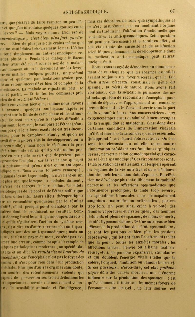 ur, que j’essaye de faire respirer un peu d’é- r et que j’en introduise quelques gouttes entre lèvres ? — Mais voyez donc : Ceci est de mmoniaque , c’est bien plus fort quel’é- •r. _ Rien de plus juste : je crains même que is ne cautérisiez très-vivement le nez. L’éther tout simplement un anti-spasmodique : re- niez plutôt. « Pendant ce dialogue le flacon ther avait été placé sous le nez de la malade au moment où on le descendait sur les lè\ics ir en instiller quelques gouttes, un piofond ipir et quelques pandiculations avaient pré- é au retour successif et bientôt complet de la maissance. La malade se rajusta un peu , se a et partit. — Et tontes les commères prê- tes de dire : C’est l’éther ! sfous convenons bien que, comme nous 1 avons à avancé , quelques anti-spasmodiques se uvent sur la limite de cette classe et des stimu- ts. Ce sont ceux qu’on a appelés diffusibles pii sont : le musc , le camphre et l’éther (n’ou- ,ns pas que leur force excitante est très-incon- îte, pour le camphre surtout, et qu’on ne rait dire à priori s’ils la développeront où si : sera nulle) ; mais nous le répétons : la pro- îté stimulante est ce qu’il y a de moins pro- icé en eux ; elle ne sert que de prétexte pour proscrire l’emploi ; car la valériane qui agit si puissamment qu’eux n’est qu’un anti-spas- dique pur. Nous avons toujours remarqué , jamais les anti-spasmodiques n’avaient eu un l plus sûr, que lorsque les malades disaient, h s’èlre pas aperçus de leur action. Les effets ; rsiologiques de l’alcool et de l’éther sulfurique t bien différents. Leurs effets thérapeutiques ir se ressembler quelquefois par le résultat nilif, n’ont presque point d’analogie par la nière dont ils produisent ce résultat. Cora- il doncagissenlles anti-spasmodiques directs ? e qu’ils régularisent l’action du système ner- 'X, c’est dire en d’autres termes : les anli-spas- diques sont des anli-spasmodiques ; mais au ins, si c’est se payer de mots, ce n’est pas ex- mer une erreur, comme lorsqu’à l’exemple de îlques pathologistes modernes, on spécifie da- tage et on dit : ils régularisent l'action de icéphale; car l’encéphale n’est pas le foyer des smes , il n’est pour rien dans leur production nédiate. Plus que d’autres organes sams doute, :n souffre des retentissements violents qui ipent de perversion ses trois attributions les i importantes, savoir : le mouvement volon- e, la sensibilité animale et l’intelligence, mais ces désordres ne sont que sympathiques et ce n’est assurément pas en modifiant l’organe dont ils traduisent l’altération fonctionnelle que sont utiles les anti-spasmodiques. Celle question qui peut paraître oiseuse et le serait en effet, si elle était toute de curiosité et de satisfaction scientifiques , demande des développements dont la médication anti-spasmodique peut retirer quelque fruit. , Nous avons essayé de démontrer au commence- ment de ce chapitre ([ue les spasmes essentiels avaient toujours un foyer viscéral , que le fait d'un aura viscéral constituait le génie du spasme , sa véritable nature. Nous avons fait voir aussi , que là siégeait le puissance des in- stincts, qui loin de reconnaître l’encéphale pour point de départ, se l’appropriaient au contraire irrésistiblement et le faisaient servir sans la part de la volonté à leurs fins conservatrices , aux exigences impérieuses et admirablement aveugles de la vie qui doit se maintenir. C’est donc dans cerlaines conditions de l’innervation viscérale qu’il fautchercher la raison des spasmes essentiels. Qu’apprend à cet égard l’observation ? Quelles sont les circonstances où elle nous monlre l’innervation présidant aux fonctions organiques déviée, pervertie selon ce mode spécial qui carac- térise l’état spasmodique? Ces circonstances sont : 1° La privation des matériaux sur lesquels opèrent les organes de la vie nutritive et dans l’élabora- tion desquels leur action doit s’épuiser. En effet, rien ne développe plus infailliblement la mobilité nerveuse et les affections spasmodiques que l’abstinence prolongée , la diète trop sévère , les spoliations humorales mais principalement sanguines , naturelles ou artificielles , portées trop loin. On peut ainsi créer à volonté des femmes vaporeuses et hystériques, des hommes flatulents et pleins de spasmes, de maux de nerfs, bientôt hypocondriaques. 2° Une autre cause bien efficace de la production de l’état spasmodique, ce sont les passions et bien plus les passions dépressives , qui jettent dans l’abattement ( telles que la peur, toutes les anxiétés morales, les affections tristes, l’envie ou la haine malheu- reuse, etc.), les passions expansives, stimulantes et qui doublent l’énergie vitale ( telles que la colère, l’orgueil, l’ambition ou l’amour heureux). Si ces passions, c’est-à-dire, cet état patholo- gique dû à des causes morales a une si énorme influence sur la production des spasmes , c’est qu’évidemment il intéresse les mêmes foyers de l’économie que ceux-ci , ue leur source est