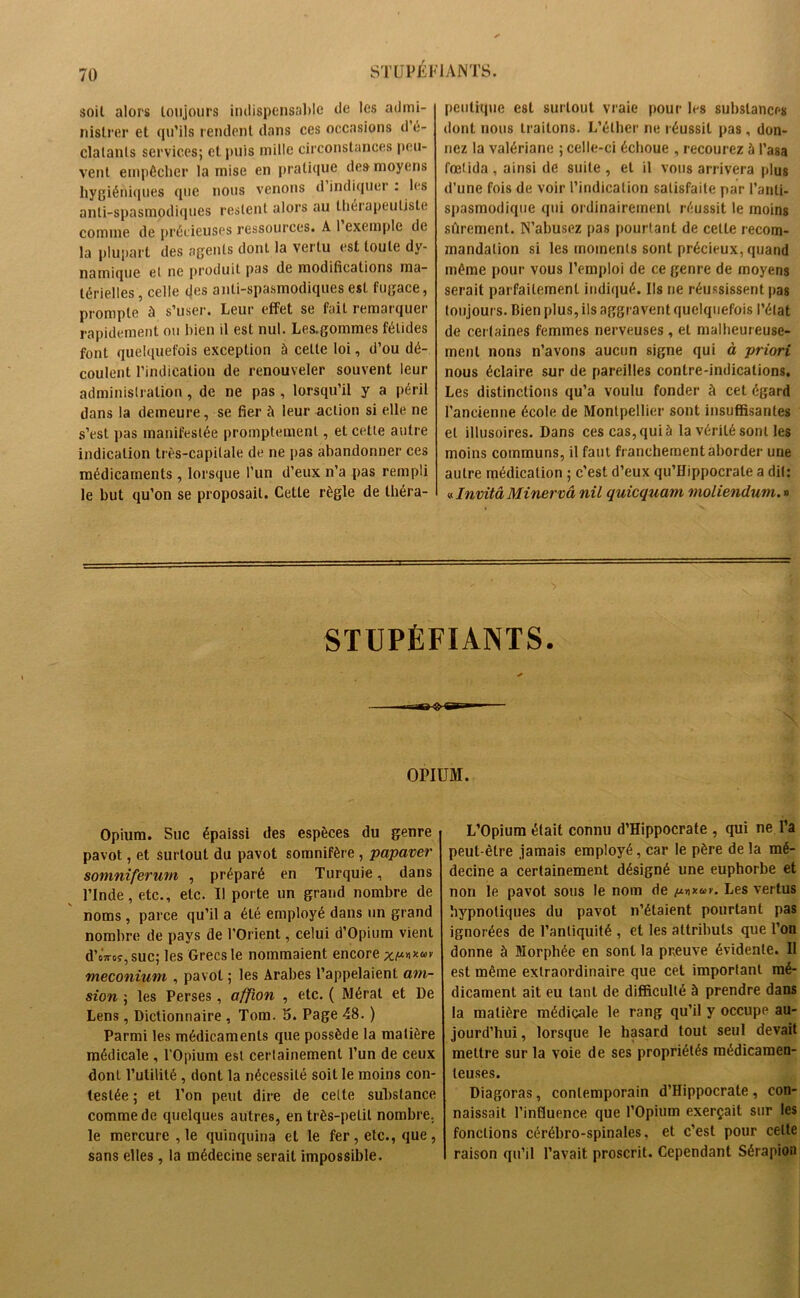 soit alors toujours indispensable de les admi- nistrer et qu’ils rendent dans ces occasions d é- clatants services; et puis mille circonstances peu- vent empêcher la mise en pratique des moyens hygiéniques que nous venons d indiquer . les anti-spasmodiques restent alors au thérapeutiste comme de précieuses ressources. A 1 exemple de la plupart des agents dont la vertu est toute dy- namique et ne produit pas de modifications ma- térielles , celle des anti-spasmodiques est fugace, prompte à s’user. Leur effet se fait remarquer rapidement ou bien il est nul. Les.gommes fétides font quelquefois exception à celte loi, d’ou dé- coulent l’indication de renouveler souvent leur administration , de ne pas , lorsqu’il y a péril dans la demeure, se fier à leur action si elle ne s’est pas manifestée promptement, et cette autre indication très-capitale de ne pas abandonner ces médicaments, lorsque l’un d’eux n’a pas rempli le but qu’on se proposait. Cette règle de théra- peutique est surtout vraie pour les substances dont nous traitons. L’éther ne réussit pas , don- nez la valériane ; celle-ci échoue , recourez à l’asa fœtida , ainsi de suite , et il vous arrivera plus d’une fois de voir l’indication satisfaite par l’anti- spasmodique qui ordinairement réussit le moins sûrement. N’abusez pas pourtant de cette recom- mandation si les moments sont précieux, quand même pour vous l’emploi de ce genre de moyens serait parfaitement indiqué. Ils ne réussissent pas toujours. Bien plus, ils aggravent quelquefois l’état de certaines femmes nerveuses , et malheureuse- ment nons n’avons aucun signe qui à -priori nous éclaire sur de pareilles contre-indications. Les distinctions qu’a voulu fonder à cet égard l’ancienne école de Montpellier sont insuffisantes et illusoires. Dans ces cas, qui à la vérité sont les moins communs, il faut franchement aborder une autre médication ; c’est d’eux qu’Hippocrate a dit: v. Invita Miner va nil quicquam moliendum.» STUPÉFIANTS. OPIUM. Opium. Suc épaissi des espèces du genre pavot, et surtout du pavot somnifère , papaver somniferum , préparé en Turquie, dans l’Inde, etc., etc. 11 porte un grand nombre de noms , parce qu’il a été employé dans un grand nombre de pays de l’Orient, celui d’Opiura vient d’oVoî,suc; les Grecs le nommaient encore méconium , pavot ; les Arabes l’appelaient ani- sion ; les Perses, affion , etc. ( Mérat et De Lens, Dictionnaire , Tom. 5. Page 48. ) Parmi les médicaments que possède la matière médicale , l'Opium est certainement l’un de ceux dont l’utilité , dont la nécessité soit le moins con- testée ; et l’on peut dire de cette substance comme de quelques autres, en très-petit nombre, le mercure ,1e quinquina et le fer, etc., que, sans elles, la médecine serait impossible. L’Opium était connu d’Hippocrate , qui ne l’a peut-être jamais employé, car le père de la mé- decine a certainement désigné une euphorbe et non le pavot sous le nom de (xnxuv. Les vertus hypnotiques du pavot n’étaient pourtant pas ignorées de l’antiquité , et les attributs que l’on donne à Morphée en sont la preuve évidente. Il est même extraordinaire que cet important mé- dicament ait eu tant de difficulté à prendre dans la matière médicale le rang qu’il y occupe au- jourd’hui , lorsque le hasard tout seul devait mettre sur la voie de ses propriétés médicamen- teuses. Diagoras, contemporain d’Hippocrate , con- naissait l’influence que l’Opium exerçait sur les fonctions cérébro-spinales, et c’est pour celte raison qu’il l’avait proscrit. Cependant Sérapion