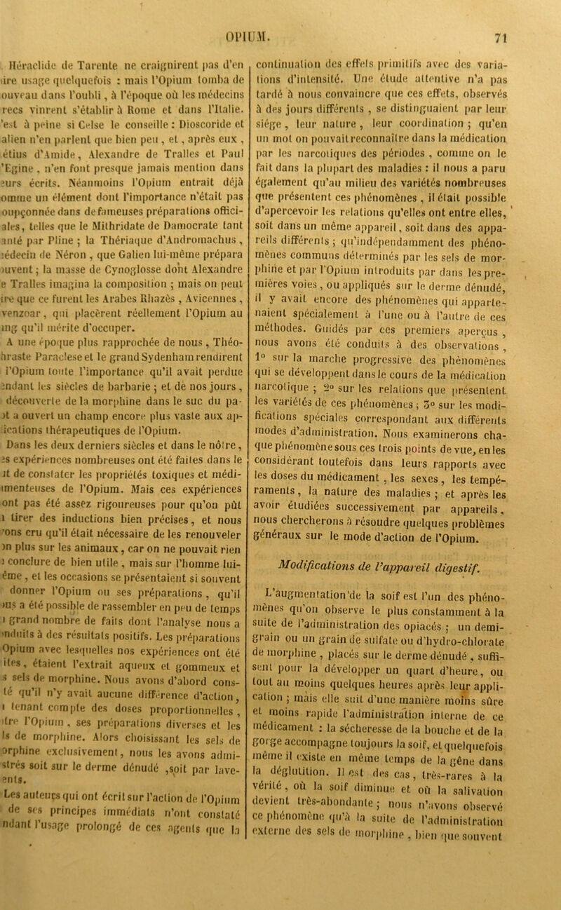 Héraclide de Tarente ne craignirent pas d’en lire usage quelquefois : niais l’Opium tomba de ouvrau dans l’oubli, à l’époque où les médecins recs vinrent s’établir à Rome et dans l’Italie, 'est à peine si Celse le conseille : Dioscoride et alien n’en parlent que bien peu , et, après eux , étius d’Amide, Alexandre de Tralles et Paul ’Egine , n’en font presque jamais mention dans mrs écrits. Néanmoins l'Opium entrait déjà omine un élément dont l’importance n’était pas oupçonnée dans defameuses préparations offici- ales, telles que le Mithridate de Daraocrale tant anlé par Pline ; la Thériaque d’Androinachus , lédecin de Néron , que Galien lui-même prépara uivent ; la niasse de Cynoglosse dont Alexandre e Tralles imagina la composition ; mais on peut ire que ce furent les Arabes Rhazès, Avicennes, venzoar, qui placèrent réellement l’Opium au mg qu’il mérite d’occuper. A une époque plus rapprochée de nous, Tliéo- hraste Paracleseel le grand Sydenham r endirent l’Opium toute l’importance qu’il avait perdue mdant les siècles de barbarie ; et dè nos jours , découverte de la morphine dans le suc du pa- ît a ouvert un champ encore plus vaste aux ap- icalions thérapeutiques de l’Opium. Dans les deux derniers siècles et dans le nôtre, :s expériences nombreuses ont été faites dans le Jt de constater les propriétés toxiques et niédi- imenteuses de l’Opium. Mais ces expériences ont pas été assez rigoureuses pour qu’on pût 1 tirer des inductions bien précises, et nous ’ons cru qu’il était nécessaire de les renouveler )n plus sur les animaux, car on ne pouvait rien i conclure de bien utile , mais sur l’homme lui- éme, et les occasions se présentaient si souvent donner l’Opium ou ses préparations, qu’il ms a été possible de rassembler en peu de temps i grand nombre de faits dont l’analyse nous a induits à des résultats positifs. Les préparations Opium avec lesquelles nos expériences ont été itis, étaient 1 extrait aqueux et gommeux et s sels de morphine. Nous avons d’abord cons- lé qu’il n’y avait aucune différence d’action, i tenant compte des doses proportionnelles, dre l’Opium , ses préparations diverses et les ls de morphine. Alors choisissant les sels de orphine exclusivement, nous les avons arimi- slrés soit sur le derme dénudé ,soit par lave- ents. Les auteurs qui ont écrit sur l’action de l’Opium de ses principes immédiats n’ont constaté ndanl l’usage prolongé de ces agents que la continuation des effels primitifs avec des varia- tions d’intensité. Une élude attentive n’a pas tardé à nous convaincre que ces effets, observés à des jours différents , se distinguaient par leur siège, leur nature , leur coordination ; qu’en un mol on pouvait reconnaître dans la médication par les narcotiques des périodes , comme on le fait dans la plupart des maladies : il nous a paru également qu’au milieu des variétés nombreuses que présentent ces phénomènes, il était possible d’apercevoir les relations qu’elles ont entre elles, soit dans un même appareil, soit dans des appa- reils différents ; qu’indépendamment des phéno- mènes communs déterminés par les sels de mor- phine et par l’Opium introduits par dans les pre- mières voies, ou appliqués sur le derme dénudé, il y avait encore des phénomènes qui apparte- naient spécialement à l’une ou à l’autre de ces méthodes. Guidés par ces premiers aperçus , nous avons été conduits à des observations , 1° sur la marche progressive des phénomènes qui se développent dans le cours de la médication narcotique ; 2° sur les relations que présentent les variélés de ces phénomènes ; 5° sur les modi- fications spéciales correspondant aux différents modes d’administration. Nous examinerons cha- que phénomène sous ces trois points devue,enles considérant toutefois dans leurs rapports avec les doses du médicament , les sexes , les tempé- lamenls, la nature des maladies ; et après les avoir étudiées successivement par appareils, nous chercherons à résoudre quelques problèmes généraux sur le mode d’action de l’Opium. Modifications de l’appareil digestif. L augmentation'de la soif est l’un des phéno- mènes qu ou observe le plus constamment à la suite de l’administration des opiacés ; un derai- gi'ain ou un grain de sulfate ou d’hydro-chlorale de morphine , placés sur le derme dénudé , suffi- sent pour la développer un quart d’heure, ou tout au moins quelques heures après leur appli- cation ; mais elle suit d’une manière moins sûre et moins rapide l’administration interne de ce médicament : la sécheresse de la bouche et de la gorge accompagne toujours la soif, et quelquefois même il existe en même temps de la gêne dans la déglutition. Il est des cas, très-rares à la vérité , où la soif diminue et où la salivation devient très-abondante ; nous n’avons observé ce phénomène qu’à In suite de l’administration externe des sels de morphine , bien que souvent