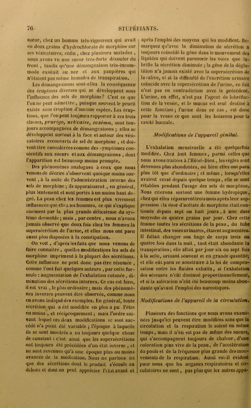 sueur, chez un homme très-vigoureux qui avait eu deux grains d’hydrochloralc de morphine sur ses vésicatoires; enfin , chez plusieurs malades , nous avons vu une sueur très-forte découler du front, tandis qu’une démangeaison très-incom- mode existait au nez et aux paupières qui n’étaient pas même humides de transpiration. Les démangeaisons sont-elles la conséquence des éruptions diverses qui se développent sous l'influence des sels de morphine? C’est ce que l’on ne peut admettre, puisque souvent le prurit existe sans éruption d’aucune espèce. Les érup- tions, que l’on peut toujours rapporter à ces trois classes, prurigo, urticaire, eczéma, sont tou- jours accompagnées de démangeaisons ; elles se développent surtout à la face et autour des vési- catoires recouverts de sel de morphine , et doi- vent être considéréescomme des symptômes con- sécutifs aux sueurs et aux démangeaisons , dont l’apparition est beaucoup moins prompte. Des phénomènes analogues à ceux que nous venons de décrire s’observent quoique moins sou- vent , à la suite de l’administration interne des sels de morphine; ilsapparaisssent , en général, plus lentement et sont portés à un moins haut de- gré. La peau chez les femmes est plus vivement influencée que chez les hommes, ce qui s’explique aisément par la plus grande délicatesse du sys- tème dermoïde ; mais , par contre , nous n’avons jamais observé que deux fois chez les femmes la supersécrétion de l’urine, et elles nous ont paru aussi plus disposées à la constipation. On voit, d’après les faits que nous venons de faire connaître , quelles modifications les sels de morphine impriment à la plupart des sécrétions. Celle influence ne peut donc pas être résumée , comme l’ont fait quelques auteurs , par celte for- mule : augmentation de l’exhalation cutanée, di- minution des sécrétions internes. Ce cas est bien, il est vrai , le plus ordinaire ; mais des phénomè- nes inverses peuvent être observés, comme nous en avons indiqué des exemples. En général, toute sécrétion qui a été modifiée en plus a pu l’être en moins , et réciproquement ; mais l’ordre sui- vant lequel ces deux modifications se sont suc- cédé n’a point été variable ; l’époque à laquelle ils se sont montrés a eu toujours quelque chose de constant : c’est ainsi que les supersécrétions ont toujours été précédées d’un étal inverse , et ne sont revenues qu’à une époque plus ou moins avancée de la médication. Nous ne parlons ici <pie des sécrétions dont le produit s’écoule au dehors et dont on peul apprécier l’étal avant et après l’emploi des moyens qui les modifient. Ite- rnarquez qu’avec la diminution de sécrétion a toujours coïncidé la gêne dans le mouvement des liquides qui doivent parcourir les voies que lu- brifie la sécrétion diminuée ; la gêne de la déglu- tition n’a jamais existé avec la supersécrélion de la salive, et si la difficulté de l’excrétion urinaire coïncide avec la supersécrétion de l’urine, ce fait n’est pas en contradiction avec le précédent. L’urine, en effet, n’est pas l’agent de lubréfac- tion de la vessie, et le mucus est seul destiné à celte fonction ; l’urine dans ce cas , est donc pour la vessie ce que sont les boissons pour la cavité buccale. Modifications de l’appareil génital. L’exhalation menstruelle a été quelquefois modifiée. Chez huit femmes, parmi celles que nous avons traitées à PHôtel-Dieu , les règles sont devenues plus abondantes, ou bien elles ont paru plus tôt que d’ordinaire ; et même, lorsqu’elles avaient cessé depuis quelque temps, elle se sont rétablies pendant l’usage des sels de morphine. Nous citerons surtout une femme hydropique, chez qui elles réparurentlrois mois après leur sup- pression :1a dose d’acétate de morphine était con- tinuée depuis sept ou huit jours , à une dose moyenne de quatre grains par jour. Chez cette femme toutes les sécrétions de la peau, du tube intestinal, des voies urinaires, étaient augmentées. Il fallait changer son linge de corps trois ou quatre fois dans la nuit, tant était abondante la transpiration; elle allail par jour six ou sept fois à la selle, urinant souvent et en grande quantité; et elle eût paru se sousLraire à la loi de compen- sation entre les fluides exhalés, si l’exhalation des séreuses n’eût diminué proportionnellement, et si la salivation n’eût été beaucoup moins abon- dante qu’avant l’emploi des narcotiques. Modifications de l’appareil de la circulation. Plusieurs des fondions que nous avons exami- nées jusqu’ici peuvent être modifiées sans que la circulation et la respiration le soient en même temps, mais il n’en est pas de même des sueurs, qui s’accompagnent toujours de chaleur, d’une coloration plus vive de la peau, de l’accélération du pouls et de la fréquence plus grande des mou- vements de la respiration. Aussi est-il évident pour nous que les organes respiratoires et cir- culatoires ne sont, pas plus que les autres appa-