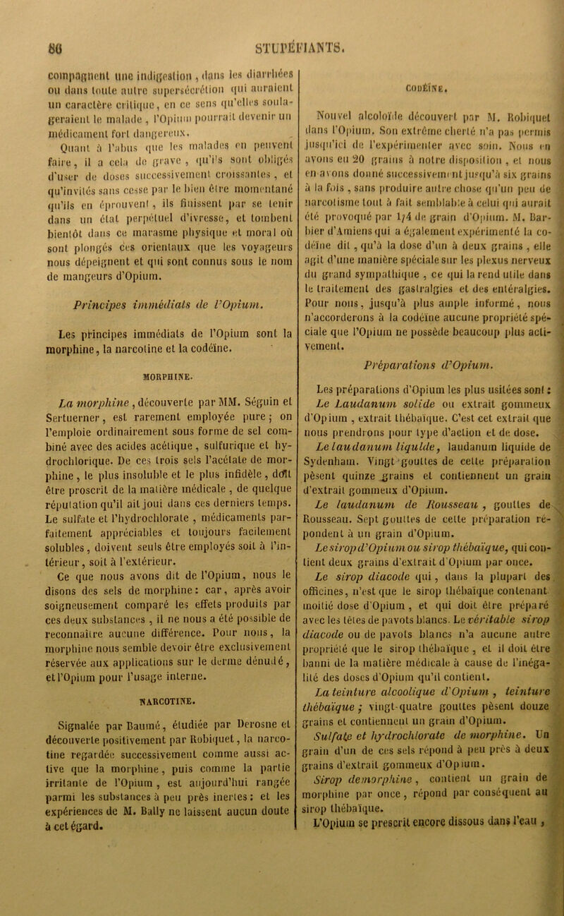 coinpagncnl une indigestion , dans les diarrhées ou dans toute autre supersécrétion qui auraient un caractère critique, en ce sens qu’elles soula- geraient le malade , l’Opium pourrait devenir un médicament fort dangereux. Quant à l’abus que les malades en peuvent faire, il a cela de grave , qu’i's sont obligés d’user de doses successivement croissantes, et qu’invités sans cesse par le bien être momentané qu’ils en éprouvent , ils finissent par se tenir dans un état perpétuel d’ivresse, et tombent bientôt dans ce marasme physique et moral où sont plongés ces orientaux que les voyageurs nous dépeignent et qui sont connus sous le nom de mangeurs d’Opium. Principes immédiats de VOpium. Les principes immédiats de l’Opium sont la morphine, la narcotine et la codéine. MORPHINE- La morphine , découverte par MM. Séguin et Sertuerner, est rarement employée pure ; on l’emploie ordinairement sous forme de sel com- biné avec des acides acétique , sulfurique et hy- drochlorique. De ces trois sels l’acétate de mor- phine , le plus insoluble et le plus infidèle , doftt être proscrit de la matière médicale , de quelque réputation qu’il ail,joui dans ces derniers temps. Le sulfate et l’hydroclfiorate , médicaments par- faitement appréciables el toujours facilement solubles, doivent seuls êlre employés soit à l’in- térieur, soit à l’extérieur. Ce que nous avons dit de l’Opium, nous le disons des sels de morphine : car, après avoir soigneusement comparé les effets produits par ces deux substances , il ne nous a été possible de reconnaître aucune différence. Pour nous, la morphine nous semble devoir être exclusivement réservée aux applications sur le derme dénudé, et l’Opium pour l’usage interne. NARCOTINE. Signalée par Baume, étudiée par Derosne el découverte positivement par Robiquet, la narco- tine regardée successivement comme aussi ac- tive que la morphine, puis comme la partie irritante de l’Opium , est aujourd’hui rangée parmi les substances à peu près inertes : el les expériences de M. Bally ne laissent aucun doute à cct égard. CODÉINE. Nouvel alcoloïde découvert par M. Robiquet dans l’Opium. Sou extrême cherté n’a pas permis jusqu’ici de l’expérimenter avec soin. Nous en avons eu 20 grains à notre disposition , et nous en avons donné successivement jusqu’à six grains à la fois , saris produire autre chose qu’un peu de narcolismc tout à fait semblable à celui qui aurait été provoqué par 1/4 de grain d’Opium. M. Bar- bier d’Amiens qui a également expérimenté la co- , dénie dit, qu’à la dose d’un à deux grains , elle agit d’une manière spéciale sur les plexus nerveux du grand sympathique , ce qui la rend utile dans le traitement des gastralgies et des entéralgies. Pour nous, jusqu’à plus ample informé, nous n’accorderons à la codéine aucune propriété spé- ciale que l’Opium ne possède beaucoup plus acti- vement. Préparations d’Opium. Les préparations d’Opium les plus usitées sont : Le Laudanum solide ou extrait gommeux d’Opium , extrait liiébaïque. C’est cet extrait (pie nous prendrons pour type d’action et de dose. Le laudanum liquide, laudanum liquide de Sydenham. Vingt gouttes de celle préparation pèsent quinze grains el contiennent un grain d’extrait gommeux d’Opium. Le laudanum de Rousseau , gouttes de Rousseau. Sept gouttes de cette préparation ré- pondent à un grain d’Opium. Le sirop d’Opium ou sirop thèbaïque, qui con- tient deux grains d’extrait d’Opium par once. Le sirop diacode qui, dans la plupart des officines, n’est que le sirop liiébaïque contenant moitié dose d’Opium , et qui doit être préparé avec les têtes de pavots blancs. Le véritable sirop diacode ou de pavots blancs n’a aucune autre propriété que le sirop liiébaïque , el il doii êlre banni de la matière médicale à cause de l’inéga- lité des doses d’Opium qu’il contient. La teinture alcoolique d'Opium , teinture liiébaïque', vingt-quatre gouttes pèsent douze grains eL contiennent un grain d’Opium. Sulfate et hydrochlorate de morphine. Un grain d’un de ces sels répond à peu près à deux grains d’extrait gommeux d’Opium. Sirop de morphine , contient un grain de morphine par once , répond par conséquent au sirop thèbaïque. L’Opium se prescrit encore dissous dans l’eau ,