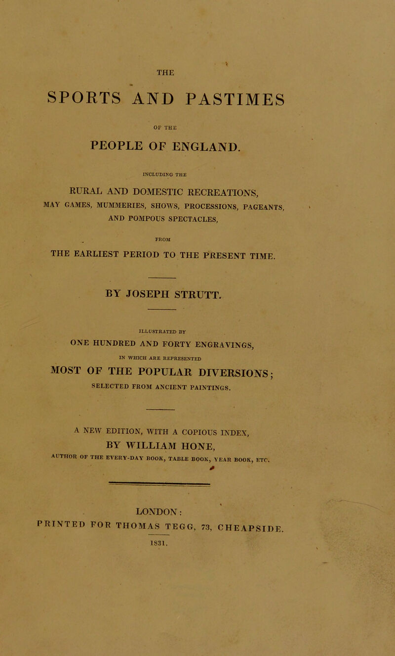 THE SPORTS AND PASTIMES OF THE PEOPLE OF ENGLAND. INCLUDING THE RURAL AND DOMESTIC RECREATIONS, MAY GAMES, MUMMERIES, SHOWS, PROCESSIONS, PAGEANTS, AND POMPOUS SPECTACLES, FROM THE EARLIEST PERIOD TO THE PRESENT TIME. BY JOSEPH STRUTT. ILLOSTHATED BY ONE HUNDRED AND FORTY ENGRAVINGS, IN WHICH ARE HEPRESENTED MOST OF THE POPULAR DIVERSIONS; SELECTED FROM ANCIENT PAINTINGS. A NEW EDITION, WITH A COPIOUS INDEX, BY WILLIAM HONE, author of the every-day book, table book, year book, etc. LONDON: PRINTED FOR THOMAS TEGG, 73, CHEAPSIDE. 1831.