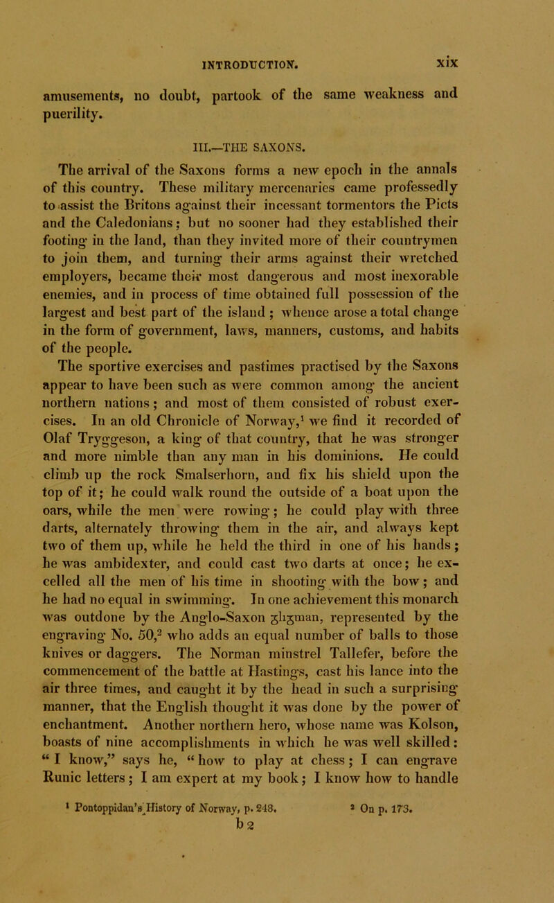 amusements, no doubt, partook of the same weakness and puerility. HI.—THE SAXONS. The arrival of the Saxons forms a new epoch in the annals of this country. These military mercenaries came professedly to^assist the Britons against their incessant tormentors the Piets and the Caledonians; but no sooner had they established their footing- in the land, than they invited more of their countrymen to join them, and turning their arms against their wretched employers, became their most dangerous and most inexorable enemies, and in process of time obtained full possession of the largest and best part of the island ; whence arose a total change in the form of government, laws, manners, customs, and habits of the people. The sportive exercises and pastimes practised by the Saxons appear to have been such as were common among the ancient northern nations; and most of them consisted of robust exer- cises. In an old Chronicle of Norway,* we find it recorded of Olaf Tryggeson, a king of that country, that he was stronger and more nimble than any man in his dominions. He could climb up the rock Smalserhorn, and fix his shield upon the top of it; he could walk round the outside of a boat upon the oars, while the men'were rowing; he could play with three darts, alternately throwing them in the air, and always kept two of them up, while he held the third in one of his hands ; he was ambidexter, and could cast two darts at once; he ex- celled all the men of his time in shooting with the bow; and he had no equal in swimming-. In one achievement this monarch was outdone by the Anglo-Saxon 5li5man, represented by the engraving No. 50,^ who adds an equal number of balls to those knives or daggers. The Norman minstrel Tallefer, before the commencement of the battle at Hastings, cast his lance into the air three times, and caught it by the head in such a surprising- manner, that the English thoug'ht it was done by the power of enchantment. Another northern hero, whose name was Kolson, boasts of nine accomplishments in which he was well skilled: “ I know,” says he, “ how to play at chess; I can engrave Runic letters; I am expert at my book; I know how to handle ‘ Pontoppidau’s^History of Norway, p. 248. b2 » On p. 173.