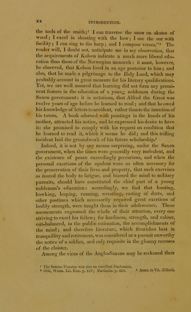 the tools of the smith;* I can traverse the snow on skates of ■wood ; I excel in sliooting with the bow; I use the oar with facility; I can sing- to the harp; and I compose verses.'-’^ Tlie reader will, I doubt not, anticipate me in my observation, that the acquirements of Kolson indicate a much more liberal edu- cation than those of the Norwegian monarch : it must, however, be observed, that Kolson lived in an age posterior to him; and also, that he made a pilgrimage to the Holy Land, which may probably account in great measure for his literary qualifications. Yet, we are well assured that learning did not form any promi- nent feature in the education of a young nobleman during the Saxon government: it is notorious, that Alfred the Great was twelve years of age before he learned to read ; and that he owed his knowledge of letters to accident, rather than to the intention of his tutors. A book adorned with paintings in the hands of his mother, attracted his notice, and he expressed his desire to have it: she promised to comply with his request on condition that he learned to read it, which it seems he did; and this trifling incident laid the groundwork of his future scholarship.® Indeed, it is not by any means surprising, under the Saxon government, when the times were generally very tairbulent, and the existence of peace exceedingly precarious, and when the personal exertions of the opulent Avere so often necessary for the preservation of their lives and property, that such exercises as inured the body to fatigue, and biassed the mind to military pursuits, should have constituted the chief part of a young nobleman’s education: accordingly, Ave find that hunting, hawking, leaping, running, wrestling, casting of darts, and other pastimes Avhich necessarily required great exertions of bodily strength, Avere taught them in their adolescence. These amusements engrossed the Avhole of their attention, every one striving to excel his felloAv; for hardiness, strength, and valour, out-balanced, in the public estimation, tiie accomplishments of the mind; and therefoi’e literature, Avhich flourishes best in tranquillity and retirement, Avas considered as a pursuit iiuAvorthy tlie notice of a soldier, and only requisite in the gloomy recesses of the cloister. Among the vices of the Anglo-Saxons may be reckoned their > The famous Dimstan was also an excellent blacksmith. 3 Oliii, Worm. Lit. Kun. p. 129; Bartholin, p. 420. ’ Asser. in Vit. iElfredL