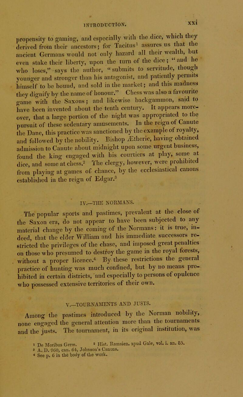 propensity to gfuning;, and especially with the dice, which they derived from their ancestors; for Tacitus' assures ns that the ancient Germans would not only hazard all their wealth, ut even stake their liberty, upon the turn of the dice; “ and he who loses,”-says the author, “submits to servitude, though younger and stronger than his antagonist, and patiently permits himself to be bound, and sold in the market; and this madness they dignify by the name of honour.” Chess was also a favourite game with the Saxons; and likewise backgammon, said to have been invented about the tenth century. It appears more- over, that a large portion of the night was appropriated to the pursuit of these sedentary amusements. In the reign of Canute the Dane, this practice was sanctioned by the example of royalty, and followed by the nobility. Bishop iEtheric, having obtained admission to Canute about midnight upon some urgent business, found the king engaged with his courtiers at play, some at dice, and some at chess.2 'I’he clergy, however, were prohibited from playing at games of chance, by the ecclesiastical canons established in the reign of Edgar.^ ■ * IV.—THE NORMANS. The popular sports and pastimes, prevalent at the close of the Saxon era, do not appear to have been subjected to any material change by the coming of the Normans: it is true, in- deed, that the elder William and his immediate successors re- stricted the privileges of the chase, and imposed great penalties on those who presumed to destroy the game in the royal forests, without a proper licence.' By these restrictions the general practice of hunting was much confined, but by no means pro- hibited in certain districts, 'and especially to persons of opulence who possessed extensive territories of their own. V.—TOURNAMENTS AND JUSTS. Among the pastimes introduced by the Norman nobility, none engaged the general attention more than the tournaments and the justs. The tournament, in its original institution, was » De Moribus Germ. ^ Hist. Ramsien. apud Gale, vol. i. an. 85. 3 A. D. 9C0, can. 64, Jolmson’s Canons. * See p. 6 in the body of the work.