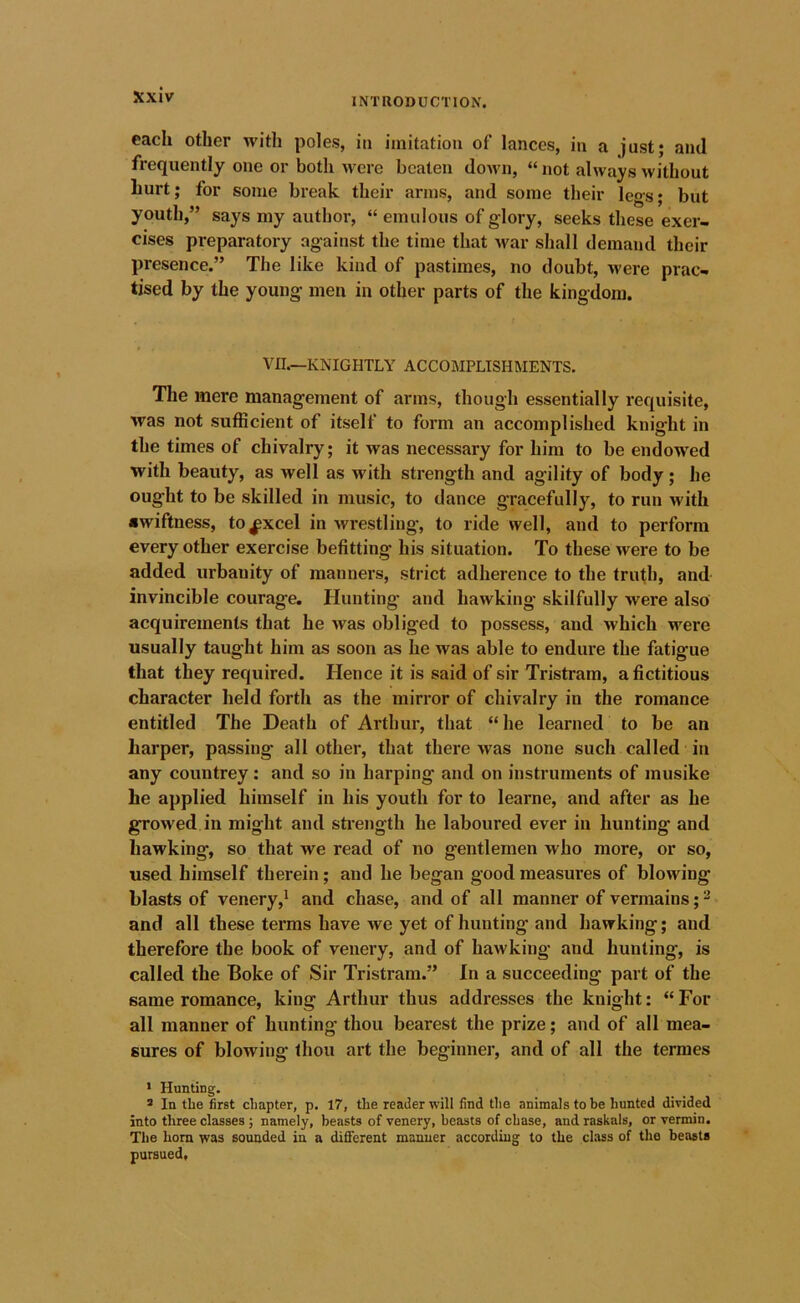 INTRODUCTION. each other with poles, iii imitation of lances, in a just; and frequently one or both were beaten down, “ not always without hurt; for some break their arms, and some their legs; but youth,” says my author, “ emulous of glory, seeks these exer- cises preparatory against the time that war shall demand their presence.” The like kind of pastimes, no doubt, were prac- tised by the young men in other parts of the kingdom. VII.—KNIGHTLY ACCOMPLISHMENTS. The mere management of arms, though essentially requisite, was not sufficient of itself to form an accomplished knight in the times of chivalry; it was necessary for him to be endowed with beauty, as well as with strength and agility of body; he ought to be skilled in music, to dance gracefully, to run with awiftness, to^xcel in wrestling, to ride well, and to perform every other exercise befitting his situation. To these were to be added urbanity of manners, strict adherence to the trufh, and invincible courage. Plunting and hawking skilfully were also acquirements that he was obliged to possess, and which were usually taught him as soon as he was able to endure the fatigue that they required. Hence it is said of sir Tristram, a fictitious character held forth as the mirror of chivalry in the romance entitled The Death of Arthur, that “ he learned to be an harper, passing all other, that there was none such called in any countrey: and so in harping and on instruments of musike he applied himself in his youth for to learne, and after as he growed in might and strength he laboured ever in hunting and hawking, so that we read of no gentlemen who more, or so, used himself therein; and he began good measures of blowing blasts of venery,' and chase, and of all manner of vermains; - and all these terms have we yet of hunting and hawking; and therefore the book of venery, and of hawking and hunting, is called the Boke of Sir Tristram.” In a succeeding part of the same romance, king Arthur thus addresses the knight: “ For all manner of hunting thou bearest the prize; and of all mea- sures of blowing thou art the beginner, and of all the termes • Hunting. 3 In the first chapter, p. 17, the reader will find the animals to be hunted divided into three classes ; namely, beasts of venery, beasts of chase, and raskals, or vermin. The horn was sounded in a different manner according to the class of the beasts pursued.