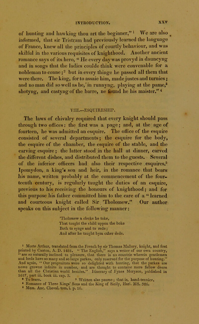 of hunting' and hawking' thou art the beginner,” ' We are also ^ informed, that sir Tristi;am had previously learned the lang'uage of France, knew all the principles of courtly behaviour, and was skilful in the various requisites of knighthood. Another ancient romance says of its hero, “ He every day was provyd in dauncyng and in songs that the ladies coulde think were convenable for a nobleman to conne but in every thinge he passed all them that were there. The king, for to assaie him, made justes and turnies; and no man did so well as he,'in runnyng, playing at the pame,* shotyng, and castyng’ of the barre, ne found he his maister.” ^ VIII.—ESQUIEESHIP. The laws of chivalry required that every knight should pass through two offices: the first was a page; and, at the age of fourteen, he was admitted an esquire. The office of the esquire consisted of several departments; the esquire for the body, the esquire of the chamber, the esquire of the stable, and the carving esquire ; the latter stood in the hall at dinner, carved the different dishes, and distributed them to the guests. Several of the inferior officers had also their respective esquires.® Ipomydon, a king’s son and heir, in the romance that bears his name, w'ritten probably at the commencement of the four- teenth century, is regularly taught the duties of an esquire, previous to his receiving the honours of knighthood; and for this purpose his father committed him to the care of a “ learned and courteous knight called Sir.’Tholomew.” Our author speaks on this subject in the following manner: ’TLolomew a clerke be toke. That taught the child uppon the boke Both to synge and to rede; And after he taught hym other dede. ‘ Morte. Arthur, translated from the French by sir Thomas Mallory, knight, and first printed by Caxton, A. D. 1481. “ The English,” says a writer of our own country, ” are so naturally inclined to pleasure, that there is no countrie wherein gentlemen and lords have so many and so large parkes, only reserved for the purpose of hunting.” And again, ” Our progenitors were so delighted wdth hunting, that the parkes are nowe growne infinite in number, and are thought to containe more fallow deere than all the Christian world besides.” Itinerary of Fynes Moryson, published in 1617, part iii. book iii. cap. 3. * To learn. ’ Written also paume; that is, hand-tennice. * Komance of Three Kings’ Sons and the King of Sicily, Harl. MS. 326. * Mem. Anc. Cheval. tom. i. p. 16.