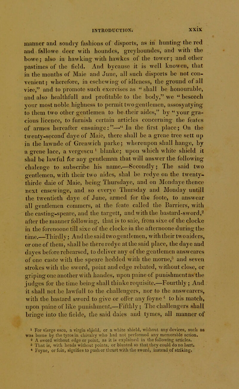 manner and sondry fashions of disports, as in hunting the red and fallowe deer •with houndes, gTeyhoundes, and with the howe; also in hawking’with hawkes of tlie tower; and other pastimes of the field. And bycause it is well knowen, that in the months of Maie and June, all such disports be not con- venient; M'herefore, in eschewing- of idleness, the ground of all vice,” and to promote such exercises as “ shall be honourable, and also healthfull and profitable to the body,” we “ beseech your most noble highness to permit two gentlemen, assosyatying to them two other gentlemen to be their aides,” by “your gra- cious licence, to furnisb certain articles concerning the feates of arraes hereafter ensuinge:”—“In the first place; On the twenty-second’daye of Maie, there shall be a grene tree sett up in the lawnde of Gremvich parke; whereupon shall hange, by a grene lace, a vergescu ‘ blanke; upon which white shield it shal be lawful for any gentleman that Avill answer the following chalenge to subscribe his name.—Secondly; The said two gentlemen, with their two aides, shal be redye on the tn enty- thirde daie of Maie, being Tbursdaye, and on Mondaye thence next ensewinge, and so everye Thursday and Monday iintill the tAventieth daye of June, armed for the foote, to answear all gentlemen commers, at the feate called the Barriers, Avith the casting-speare, and the targett, and with the bastard-sword,^ after the manner folloAving, that is to saie, from sixe of the clocke in the forenoone till sixe of the clocke in the afternoone during the time.—^Thirdly; And the said twogentlemen, Avith their tAvoaiders, or one of them, shall be there redye at the said place, the daye and dayes before rehearsed, to deliver any of the gentlemen answeares of one caste Avith the speare hedded Avith the morne,^ and seven strokes Avith the SAVord, point and edge rebated, Avithout close, or gripingoneanother Avith handes, upoupaineof puuishmentas the judges for the time being shall thiukerequisite.—Fourthly ; And it shall not be lawfull to the challengers, nor to the ansAvearers, Avith the bastard sAvord to give or offer any foyne* to his match, upon paine of like punishment.—Fifthly; The challengers shall bringe into the fickle, the said dales and tymes, all manner of ' For vierge escu, a virgin sliiekl, or a white shield, AA’lihout any devices, such as vras borne by the tyros in cliivalry who liad not performed any memorable action. * A sword without edge or point, as it is explained in the following articles. ® That is, with heads without points, or blunted so that they could do no hurt. * i’oyne, orfoin, signifies to push or tlirust with the sword, instead of striking.