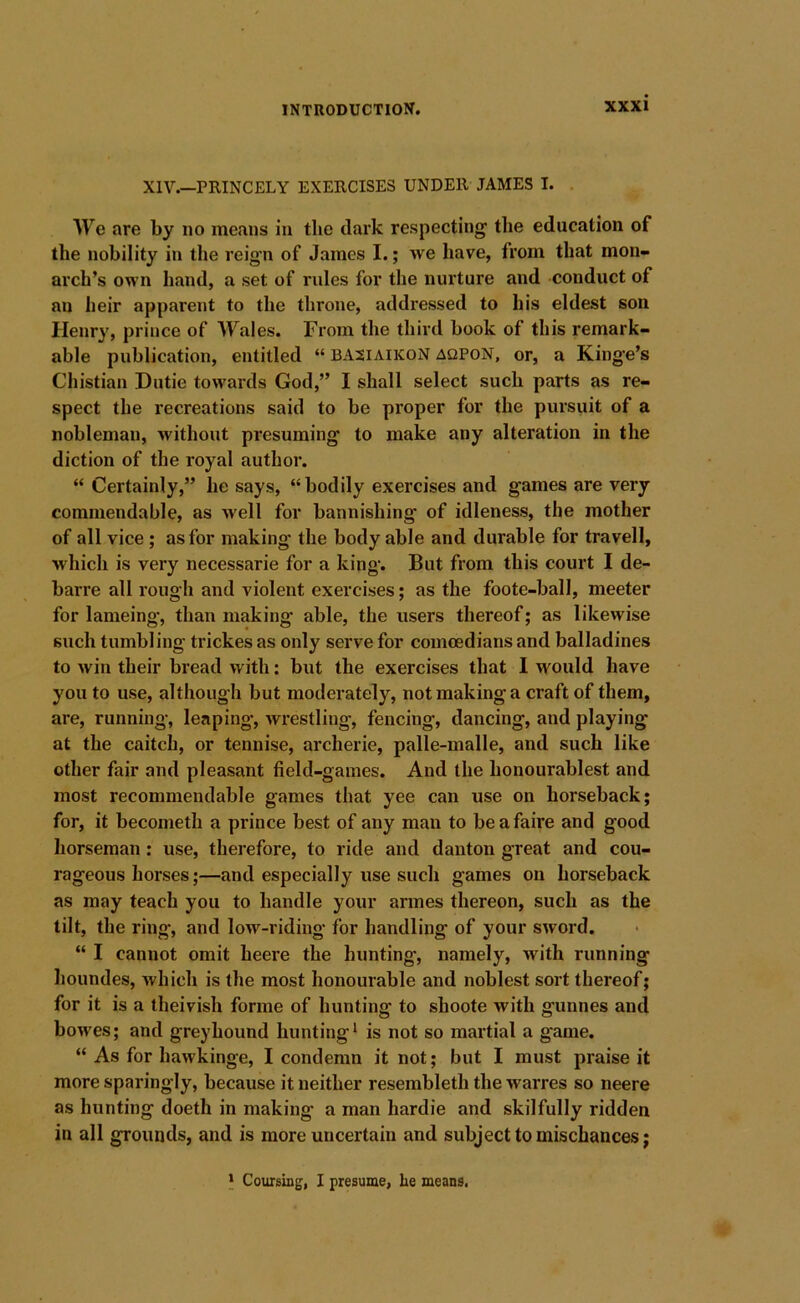 XIV.—PRINCELY EXERCISES UNDER JAMES I. . We are by no means in the dark respecting the education of the nobility in the reign of James I.; we have, from that mon« arch’s own hand, a set of rules for the nurture and conduct of an heir apparent to the throne, addressed to his eldest son Henry, prince of AVales. From the third book of this remark- able publication, entitled “ basiaikoN aqpoN, or, a Kinge’s Chistian Dutie towards God,” I shall select such parts as re- spect the recreations said to be proper for the pursuit of a nobleman, without presuming to make any alteration in the diction of the royal author. “ Certainly,” he says, “bodily exercises and games are very- commendable, as well for bannishing of idleness, the mother of all vice; as for making the body able and durable for travell, which is very necessarie for a king. But from this court I de- barre all rough and violent exercises; as the foote-ball, meeter for lameing, than making able, the users thereof; as likewise such tumbling trickes as only serve for comoedians and balladines to win their bread with: but the exercises that I would have you to use, although but moderately, not making a craft of them, are, running, leaping, wrestling, fencing, dancing, and playing at the caitch, or tennise, archerie, palle-malle, and such like other fair and pleasant field-games. And the honourablest and most recommendable games that yee can use on horseback; for, it becometh a prince best of any man to beafaire and good horseman : use, therefore, to ride and danton great and cou- rageous horses;—and especially use such games on horseback as may teach you to handle your armes thereon, such as the tilt, the ring-, and low-riding for handling of your sword. “ I cannot omit heere the hunting*, namely, with running houndes, which is the most honourable and noblest sort thereof; for it is a theivish forme of hunting to shoote with gunnes and bowes; and greyhound hunting^ is not so martial a game. “ As for hawkinge, I condemn it not; but I must praise it more sparingly, because it neither resembleth the warres so neere as hunting doeth in making a man hardie and skilfully ridden in all grounds, and is more uncertain and subject to mischances; > Coursing, I presume, he means.