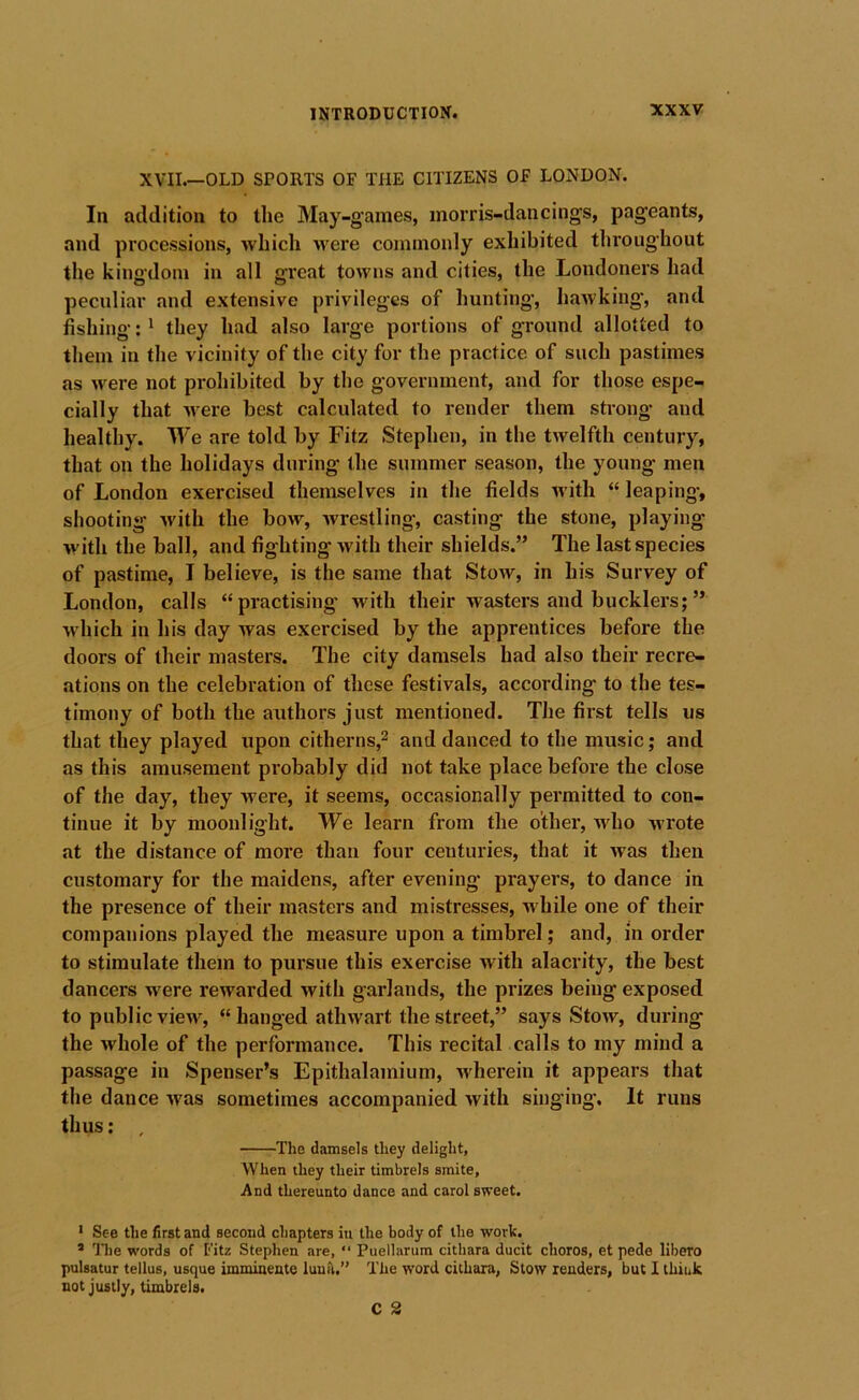 XVII.—OLD SPORTS OF THE CITIZENS OF LONDON. In addition to the May-games, morris-dancings, pageants, and processions, which were commonly exhibited throughout the kingdom in all great towns and cities, the Londoners had peculiar and extensive privileges of hunting, hawking, and fishing:' they had also large portions of ground allotted to them in the vicinity of the city for the practice of such pastimes as were not prohibited by the government, and for those espe- cially that Avere best calculated to render them strong* and healthy. We are told by Fitz Stephen, in the twelfth century, that on the holidays during the summer season, the young men of London exercised themselves in the fields Avith “ leaping, shooting Avith the bow, Avrestling, casting the stone, playing Avith the ball, and fighting Avith their shields.” The last species of pastime, I believe, is the same that Stow, in his Survey of London, calls “practising with their wasters and bucklers;” Avhich in his day Avas exercised by the apprentices before the doors of their masters. The city damsels had also their recre- ations on the celebration of these festivals, according to the tes- timony of both the authors just mentioned. The first tells us that they played upon citherns,^ and danced to the music; and as this amusement probably did not take place before the close of the day, they were, it seems, occasionally permitted to con- tinue it by moonlight. We learn from the other, who wrote at the distance of more than four centuries, that it Avas then customary for the maidens, after evening* prayers, to dance in the presence of their masters and mistresses, AA'hile one of their companions played the measure upon a timbrel; and, in order to stimulate them to pursue this exercise with alacrity, the best dancers were rewarded Avith garlands, the prizes being exposed to public vieAv, “ hanged atliAvart the street,” says StoAv, during the Avhole of the performance. This recital calls to my mind a passage in Spenser’s Epithalamium, Avherein it appears that the dance Avas sometimes accompanied Avith singing*. It runs thus; , The damsels they delight. When they their timbrels smite, And thereunto dance and carol sweet. • See the first and second chapters in the body of the work. * llie w'ords of Fitz Stephen are, “ Puellarum cithara ducit choros, et pede libero pulsatur tellus, usque imminente lunti.” The word cithara, Stow renders, but I think not justly, timbrels.