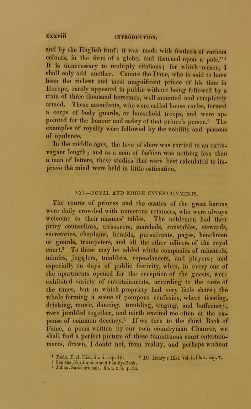 and by the English tuuf: it was made with feathers of various colours, in the form of a globe, and fastened upon a pole.” '■ It is unnecessary to multiply citations; for Avhich reason, I shall only add another. Canute the Dane, 'who is said to have been the richest and most magnificent prince of his time in Europe, rarely appeared in public witliout being followed by a train of three thousand horsemen, well mounted and completely armed. These attendants, who were called house carles, formed a corps of body '^guards, or household troops, and M’ere ap- pointed for the honour and safetj’^ of that prince’s person.^ The examples of royalty were followed by the nobility and persons of opulence. In the middle ages, the love of show was carried to an extra- vagant length; and as a man of fashion was nothing less than a man of letters, those studies that were best calcuiated to im- prove the mind were held in little estimation. XXI.—ROYAL AND NOBLE ENTERTAINMENTS. The courts of princes and the castles of the great barons were daily crowded u'itli numerous retainers, who u^ere always welcome to their masters’ tables. The noblemen had their privy counsellors, treasurers, marshals, constables, stewards, secretaries, chaplains, heralds, pursuivants, pages, henchmen or guards, trumpeters, and all the other officers of the royal court.® To these may be added whole companies of minstrels, mimics, jugglers, tumblers, rope-dancers, and players; and especially on days of public festivity, when, in every one of the apartments opened for the reception of the guests, -were exhibited variety of entertainments, according to the taste of the times, but in which propriety had very little share; the whole forming a scene of pompous confusion, where feasting, drinking, music, dancing-, tumbling, singing, and buflbonery, were jumbled together, and mirth excited too often at the ex- pense of common decency.'^ If we turn to the third Book of Fame, a poem written by our own countryman Chaucer, we shall find a perfect picture of these tumultuous court entertain- ments, drawn, I doubt not, from reality, and perhaps without * Bede, Eccl. Hist. lib. ii. cap. 16. * Dr. Henry’s Hist, vol. il. lib.v. cap. 7, ® See the Northumberland Family-Book. * Johan, Sarisburieasis, lib. i. c. 8. p. 34.