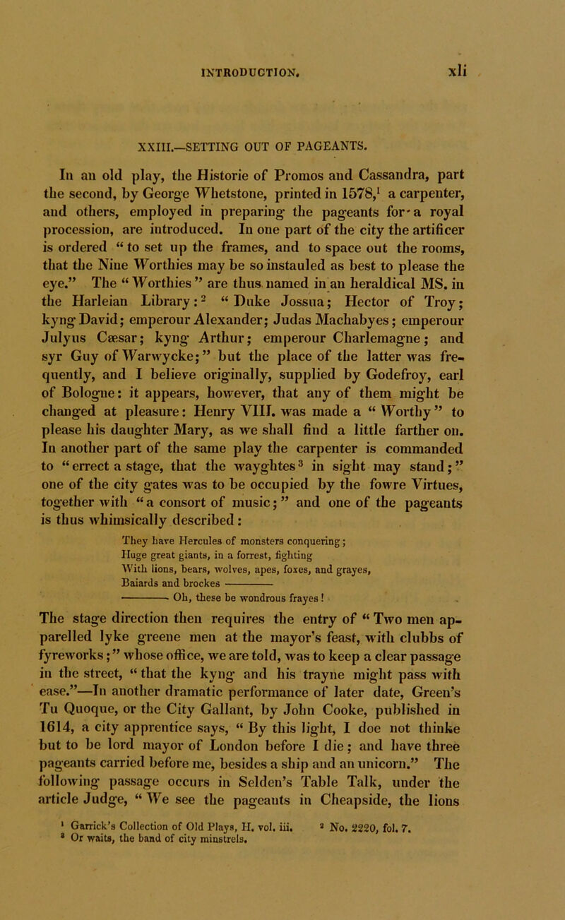 XXIII.—SETTING OUT OF PAGEANTS. In an old play, the Historic of Promos and Cassandra, part the second, by George Whetstone, printed in 1578,* a carpenter, and others, employed in preparing the pageants for* a royal procession, are introduced. In one part of the city the artificer is ordered “ to set up the frames, and to space out the rooms, that the Nine Worthies may be so instauled as best to please the eye.” The “ Worthies ” are thus named in an heraldical MS. in the Harleian Library: ^ “ Duke Jossua; Hector of Troy; kyngDavid; emperour Alexander; Judas Machabyes; emperour Julyus Csesar; kyng- Arthur; emperour Charlemagne; and syr Guy of Warwycke; ” but the place of the latter was fre- quently, and I believe originally, supplied by Godefroy, earl of Bologne; it appears, however, that any of them might be changed at pleasure; Henry VIII. was made a “ Worthy” to please his daughter Mary, as we shall find a little farther on. In another part of the same play the carpenter is commanded to “ errect a stage, that the wayghtes ^ in sight may stand; ” one of the city gates was to be occupied by the fowre Virtues, together with “a consort of music;” and one of the pageants is thus whimsically described: They Lave Hercules of monsters conquering; Huge great giants, in a forrest, fighting With lions, bears, wolves, apes, foxes, and grayes, Baiards and brockes Oh, these be wondrous frayes ! The stage direction then requires the entry of “ Two men ap- parelled lyke greene men at the mayor’s feast, w ith clubbs of fyreworks; ” whose office, we are told, was to keep a clear passage in the street, “ that the kyng and his trayne might pass with ease.”—In another dramatic performance of later date. Green’s Tu Quoque, or the City Gallant, by John Cooke, published in 1614, a city apprentice says, “ By this light, I doe not thinke but to be lord mayor of London before I die; and have three pageants carried before me, besides a ship and an unicorn.” The following passage occurs in Selden’s Table Talk, under the article Judge, “ We see the pageants in Cheapside, the lions ' Garrick’s Collection of Old Plays, H. vol. iii. * No. 2220, fol. 7. * Or waits, the band of city minstrels.