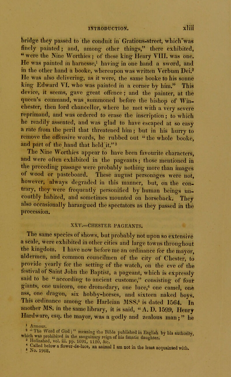 bridg-e they passed to tlie conduit in' Gratious-street, whicirwas finely painted; and, among- other tilings,” there exhibited, “ were the Nine Worthies; of these king Henry VIII. was one. He was painted in harnesse,^ having in one hand a sword, and in the other hand a booke, whereupon was written Verbum Dei.^ He was also delivering, as it were, the same booke to his sonne king Edward VI. who was painted in a corner by him.” This device, it seems, gave great offence; and the painter, at the queen’s command, was ^summoned before the bishop of Win- chester, then lord chancellor, where he met with a very severe reprimand, and >vas ordered to erase the inscription; to which he readily assented, and was glad to have escaped at so easy a rate from the peril that threatened him; but in his hurry to remove the offensive words, he rubbed out “ the whole booke, and part of the hand that held’it.”^ The Nine Worthies appear to have been favourite characters, and were often exhibited in ^the pageants; those mentioned in the preceding passage were probably nothing more than images of wood or pasteboard. These august personages were not, however, always degraded in this manner, but, on the con- trary, they were frequently personified by human beings un- couthly habited, and sometimes mounted on horseback. They also occasionally harangued the spectators as they passed in the procession. XXV.—CHESTER PAGEANTS. The same species of shows, but probably not upon so extensive a scale, were exhibited in other cities and larg'e towns throughout the kingdom. I have now before me an ordinance for the mayor, aldermen, and common councilmen of the city of Chester, to provide yearly for the setting of the watch, on the eve of the festival of Saint John the Baptist, a pageant, which is expressly said to be “according- to ancient custome,” consisting of four giants, one unicorn, one dromedary, one luce,'* one camel, one ass, one dragon, six hobby-horses, and sixteen naked boys. This ordinance among- the Harleian MSS.® is dated 1564. In another MS. in the same library, it is said, “^4.D. 1599, Henry Hardware, esq. the mayor, was a godly and zealous man; ” he * Armour. * “ 1 he Word of God; ” meaning the Bible published in English by his amhoritv , TT prohibited in the sanguinary reign of his fanatic daughter. ’ ® Holinshed, vol. iii. pp. 1091, 1120, &c. » “ flower-de-luce, an animal I am not in the least acquainted with. ilOe l^Oo*