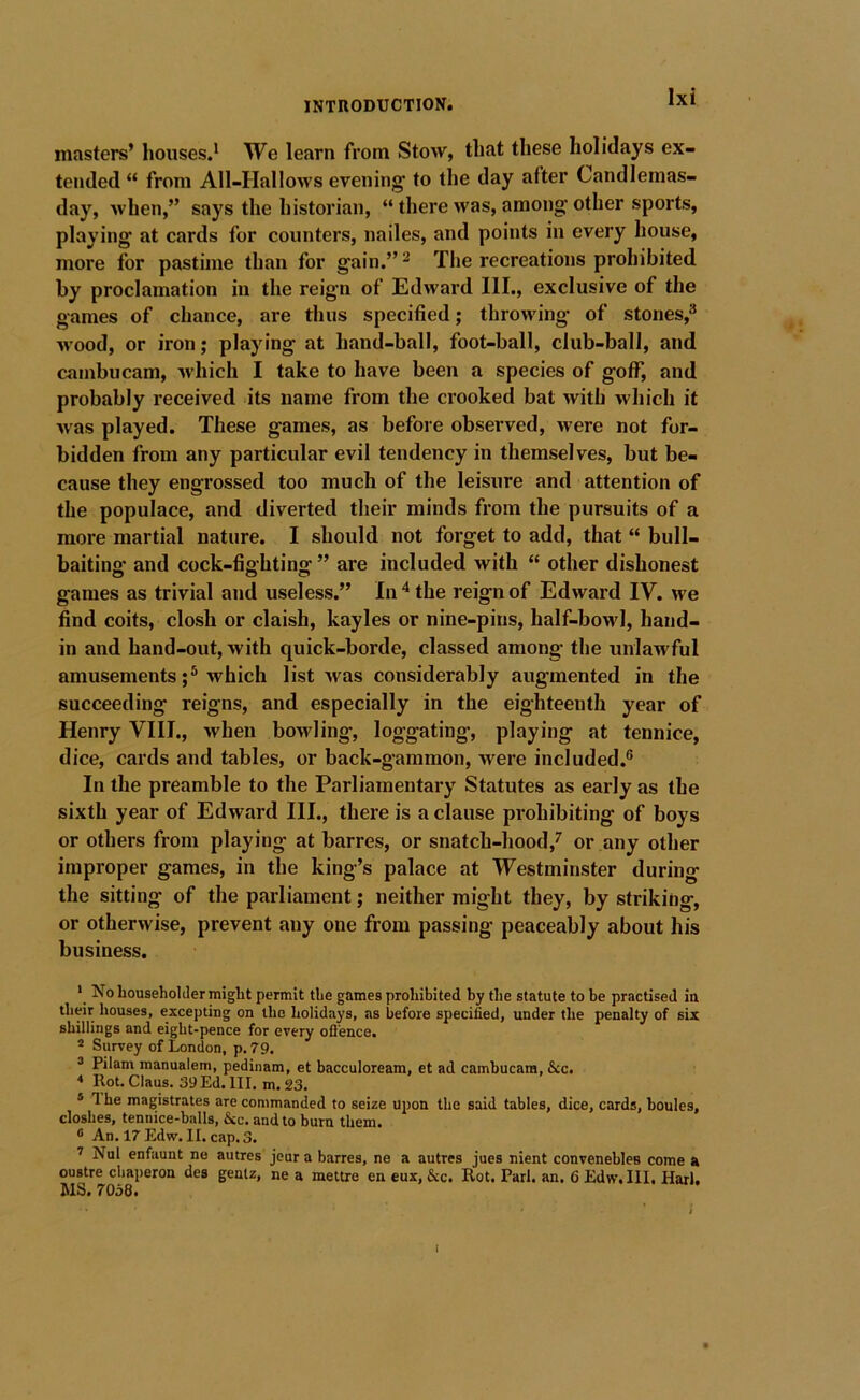 masters’ houses.* We learn from Stow, that these holidays ex- tended “ from All-Hallows evening; to the day after Candlemas- day, when,” says the historian, “ there was, among; other sports, playing at cards for counters, nailes, and points in every house, more for pastime than for gain.” ^ The recreations prohibited by proclamation in the reign of Edward III., exclusive of the games of chance, are thus specified; throwing of stones,^ M’ood, or iron; playing at hand-ball, foot-ball, club-ball, and cambucam, which I take to have been a species of gotf, and probably received its name from the crooked bat with which it was played. These games, as before observed, were not for- bidden from any particular evil tendency in themselves, but be- cause they engrossed too much of the leisure and attention of the populace, and diverted their minds from the pursuits of a more martial nature. I should not forget to add, that “ bull- baiting and cock-fighting ” are included with “ other dishonest games as trivial and useless.” In ^ the reign of Edward IV. we find coits, closh or claish, kayles or nine-pins, half-bowl, hand- in and hand-out, with quick-borde, classed among the unlawful amusementswhich list Avas considerably augmented in the succeeding reigns, and especially in the eighteenth year of Henry VIII., when bowling, loggating, playing at tennice, dice, cards and tables, or back-gammon, were included.® In the preamble to the Parliamentary Statutes as early as the sixth year of Edward HI., there is a clause prohibiting of boys or others from playing at barres, or snatch-hood,^ or any other improper games, in the king’s palace at Westminster during the sitting of the parliament; neither might they, by striking, or otherwise, prevent any one from passing peaceably about his business. * No Louseliolder might permit the games prohibited by the statute to be practised ia their houses, excepting on the holidays, as before specified, under the penalty of six shillings and eight-pence for every ofl'ence. * Survey of London, p.79. ® Pilam manualem, pedinam, et bacculoream, et ad cambucam, &c. * Rot. Claus. 39Ed. III. m. 23. ® 1 he magistrates are commanded to seize upon the said tables, dice, cards, houles, closhes, tennice-balls, &c. and to burn them. ^ An. 17 Edw. II. cap. 3. ’ Nui enfaunt ne autres jeur a barres, ne a autres jues nient conveneblea come a oustre chaperon des genlz, ne a mettre en eux, &c. Rot. Pari. an. 6 Edw. III. Harl. MS. 7058. I