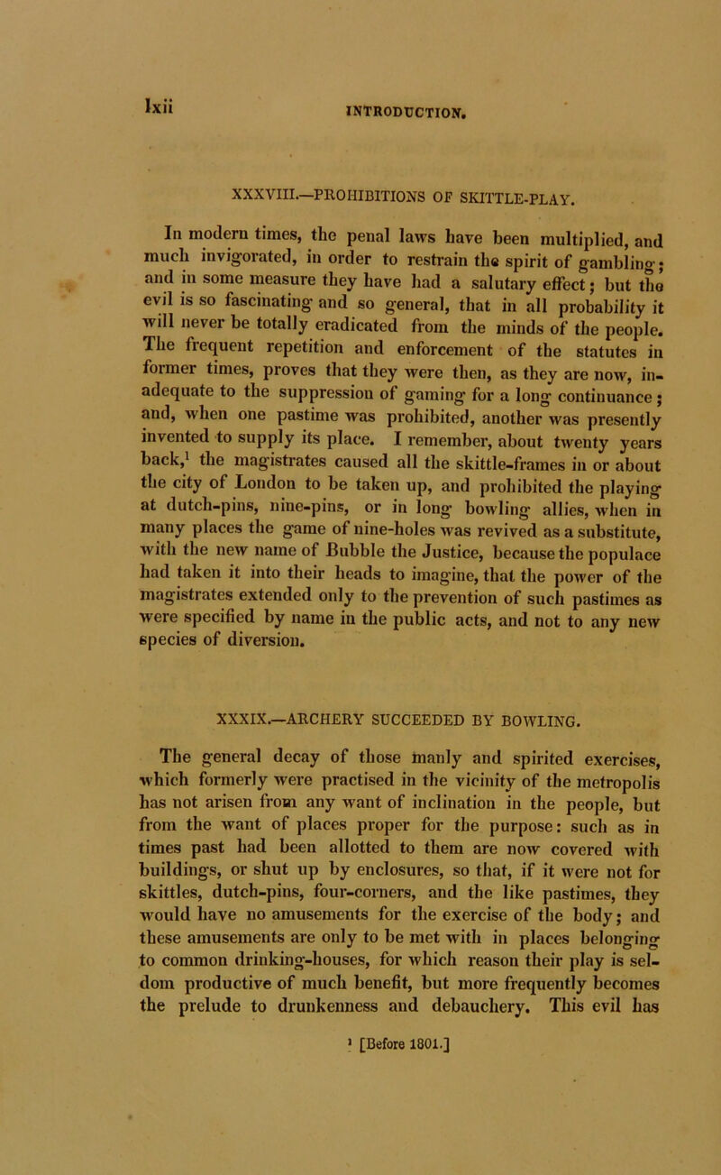 XXXVIII—PROHIBITIONS OF SKITTLE-PLAY. In modern times, the penal laws have been multiplied, and much invigorated, in order to restrain the spirit of gambling* and in some measure they have had a salutary effect; but tho evil is so fascinating and so general, that in all probability it will never be totally eradicated from the minds of the people. The frequent repetition and enforcement of the statutes in former times, proves that they were then, as they are now, in- adequate to the suppression of gaming for a long continuance j and, when one pastime was prohibited, another was presently invented to supply its place. I remember, about twenty years back,* the magistrates caused all the skittle-frames in or about the city of London to be taken up, and prohibited the playing at dutch-pins, nine-pins, or in long’ bowling allies, when in many places the game of nine-holes was revived as a substitute, with the new name of Bubble the Justice, because the populace had taken it into their heads to imagine, that the power of the magistrates extended only to the prevention of such pastimes as were specified by name in the public acts, and not to any new species of diversion. XXXIX.—ARCHERY SUCCEEDED BY BOWLING. The general decay of those manly and spirited exercises, which formerly were practised in the vicinity of the metropolis has not arisen from any want of inclination in the people, but from the want of places proper for the purpose: such as in times past had been allotted to them are now covered with buildings, or shut up by enclosures, so that, if it were not for skittles, dutch-pins, four-corners, and the like pastimes, they would have no amusements for the exercise of the body; and these amusements are only to be met with in places belonging to common drinking-houses, for which reason their play is sel- dom productive of much benefit, but more frequently becomes the prelude to drunkenness and debauchery. This evil has > [Before 1801.]