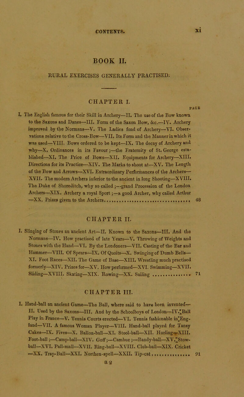 BOOK II. RURAL EXERCISES GENERALLY PRACTISED. CHAPTER I. PACE L Tlie Eoglisli famous for tlieir Skill ia Archery—II. The use of the Bow knowa to the Sazous and Danes—III. Form of the Saxon Bow, &c.—IV. Archery improved by the Normans—V. The Ladies fond of Archery—VI. Obser- vations relative to the Cross-Bow—VII. Its Form and the Mannerin which it was used—VIII. Bows ordered to be kept—IX. The decay of Archery and why—X. Ordinances in its Favour j—the Fraternity of St. George esta- blished—XI. The Price of Bows—XII. Equipments for Archery—XIII. Directions for its Practice—XIV. The Marks to shoot at—XV. The Length of the Bow and Arrows—XVI. Extraordinary Performances of the Archers— XVII. The modern Archers inferior to the ancient in long Shooting—XVIII. The Duke of Shoreditch, why so called ;—grand Procession of the London Archers—XIX. Archery a royal Sport;—a good Archer, why called Arthur —XX. Prizes given to tire Archers 48 CHAPTER IT. I. Slinging of Stones an ancient Art—II. Known to the Saxons—III. And the Normans—IV. How practised of late Years—V. Throwing of Weights and Stones with the Hand—VI. By the Londoners—VII. Casting of the Bar and Hammer—VIII. Of Spears—IX. Of Quoits—^X. Swinging of Dumb Bells— XI. Foot Races—XII. The Game of Base—XIII. Wrestling much practised formerly—XIV. Prizes for—XV. How performed—XVI. Swimming—XVII. Sliding—XVIII. Skating—XIX. Rowing—XX. Sailing - 71 CHAPTER III. I. Hand-ball an ancient Game—^The Ball, where said to have been invented— II. Used by the Saxons—III. And by the Schoolboys of London—IV.'Ball Play in France—V. Tennis Courts erected—VI. Tennis fashionable in'Eng- land—VII. A famous Woman Player—VIII. Hand-ball played for Tansy Cakes—IX. Fives—X. Ballon-ball—XT. Stool-ball—XII. Hurling-f-XIII. Foot-ball;—Camp-ball—XIV. Goff j—Cambuc ;—Bandy-ball—XV.”Stow- ball—XVI. Pall-mall—XVII. Ring-ball—XVIII. Club-bail—XIX. Cricket —XX. Trap-Ball—XXL Northen-spell—XXII. Tip-cat 91