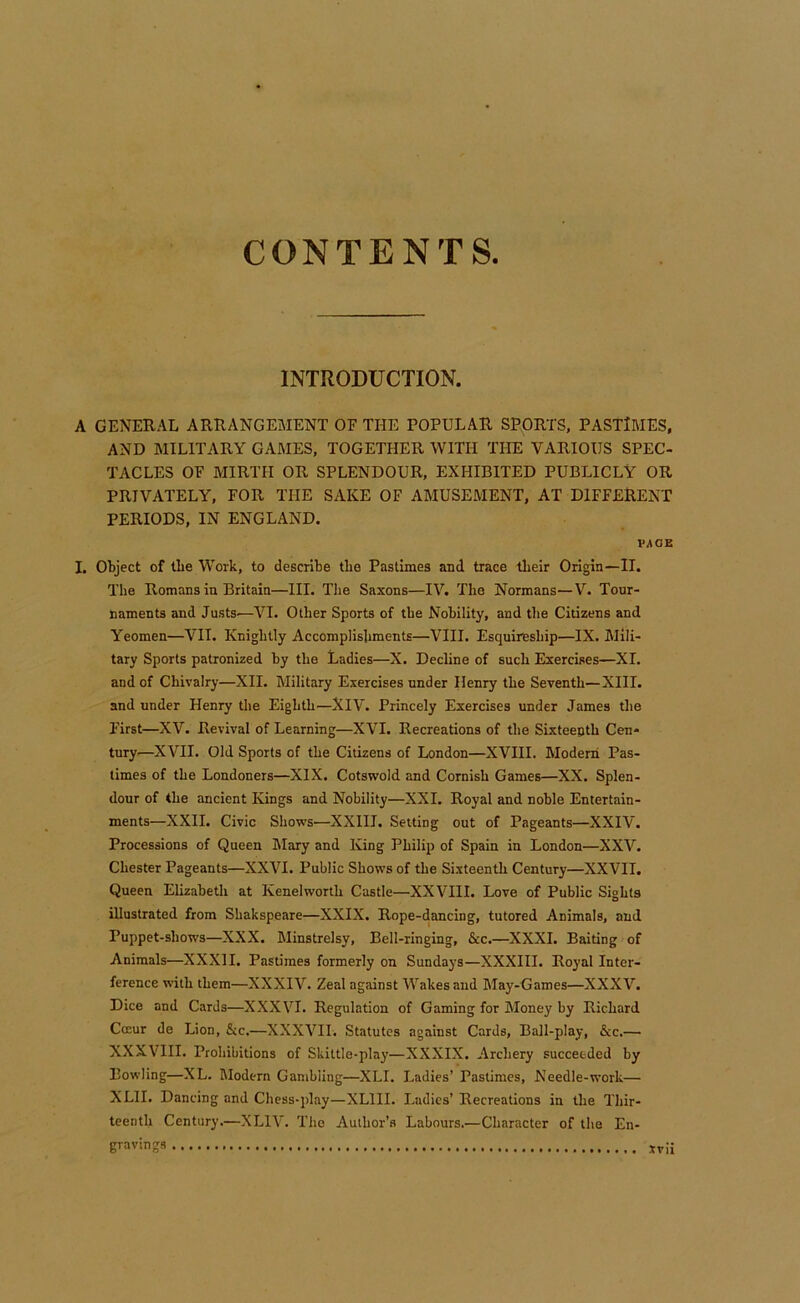 INTRODUCTION. A GENERAL ARRANGEMENT OF THE POPULAR SPORTS, PASTIMES, AND MILITARY GAMES, TOGETHER WITH THE VARIOUS SPEC- TACLES OF MIRTH OR SPLENDOUR, EXHIBITED PUBLICLY OR PRIVATELY, FOR THE SAKE OF AMUSEMENT, AT DIFFERENT PERIODS, IN ENGLAND. VAOZ I. Object of tbe Work, to describe the Pastimes and trace tbeir Origin—II. The Romans in Britain—III. Tlie Saxons—IV. The Normans—V. Tour- naments and Justs.—VI. Other Sports of the Nobility, and the Citizens and Yeomen—VII. Knightly Accomplishments—VIII. Esquireship—IX. Mili- tary Sports patronized by the Ladies—X. Decline of such Exercises—XL and of Chivalry—XII. Military Exercises under Henry the Seventh—XIII. and under Henry the Eighth—XlV. Princely Exercises under James the First—XV. Revival of Learning—XVI. Recreations of the Sixteenth Cen- tury—XVII. Old Sports of the Citizens of London—XVIII. Modern Pas- times of the Londoners—XIX. Cotswold and Cornish Games—XX, Splen- dour of the ancient Kings and Nobility—XXI. Royal and noble Entertain- ments—XXII. Civic Shows—XXIII. Setting out of Pageants—XXIV. Processions of Queen Mary and King Philip of Spain in London—XXV. Chester Pageants—XXVI. Public Shows of the Sixteenth Century—XXVII. Queen Elizabeth at Kenelworth Castle—XXVIII. Love of Public Sights illustrated from Shakspeare—XXIX. Rope-dancing, tutored Animals, and Puppet-shows—XXX. Minstrelsy, Bell-ringing, &c.—XXXI. Baiting of Animals—XXXII. Pastimes formerly on Sundays—XXXIII. Royal Inter- ference with them—XXXIV, Zeal against Wakes and May-Games—XXXV. Dice and Cards—XXXVI. Regulation of Gaming for Money by Richard Cccur de Lion, &c.—XXXVII. Statutes against Cards, Ball-play, &c.— XXXVIII. Prohibitions of Skittle-play—XXXIX. Archery succeeded by Bowling—XL. Modern Gambling—XLI. Ladies’ Pastimes, Needle-work— XLH. Dancing and Chess-play—XLIII. Ladies’ Recreations in the Thir- teenth Century.—XLIV. The Author’s Labours.—Character of the En- B’-avings