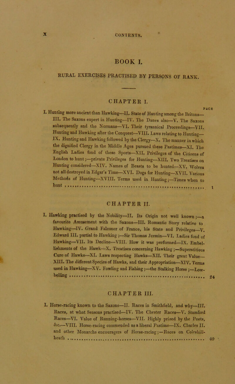 BOOK I. RURAL EXERCISES PRACTISED BY PERSONS OF RANK. CHAPTER I. r I. Hunting more ancient than Hawking—II. State of Hunting among the Britons III. The Saxons expert iu Hunting—IV. The Danes also—V. The Saxons subsequently and the Normans—VI. Their tyrannical Proceedings VII. Hunting and Hawking after the Conquest—VIII. Laws relating to Hunting— IX. Hunting and Hawking followed by the Clergy—X. The manner in which the dignified Clergy in the Middle Ages pursued these Pastimes—XI. The English Ladies fond of these Sports—XII. Privileges of the Citizens of London to huntprivate Privileges for Hunting—XIII. Two Treatises on Hunting considered—XIV. Names of Beasts to be hunted—XV. Wolves not all destroyed in Edgar’s Time—XVI. Dogs for Hunting—XVII. Various Methods of Hunting—XVIII. Terms used in Hunting;—Times when to hunt CHAPTER II. I. Hawking practised by the Nobility—II. Its Origin not well knowna favourite Amusement with the Saxons—III. Romantic Story relative to Hawking—IV. Grand Falconer of France, his State and Privileges—V. Edward HI. partial to Hawking ;—Sir Thomas Jcrmin-VI. Ladies fond of Hawking—VII. Its Decline—VIII. How it was performed—IX. Embel- lishments of the Hawk—X. Treatises concerning Hawking ;—Superstitious Cure of Hawks—XI. Laws respecting Hawks—XII. Their great Value XIII. The different Species of Hawks, and their Appropriation—XIV. Terms used in Hawking—XV. Fowling and Fishing;—the Stalking Horse;—Low- belling CHAPTER III. I. Horse-racing known to the Saxons—II. Races in Smithfield, and w’hy—III. Races, at what Seasons practised—IV. The Chester Races—V. Stamford Races—VI. Value of Running-horses—^VII. Highly prized by the Poets, &c.—VIII. Horse-racing commended as a liberal Pastime—IX. Charles II. and other Monarchs encouragers of Horse-racing;—Races on Coleshill- heath
