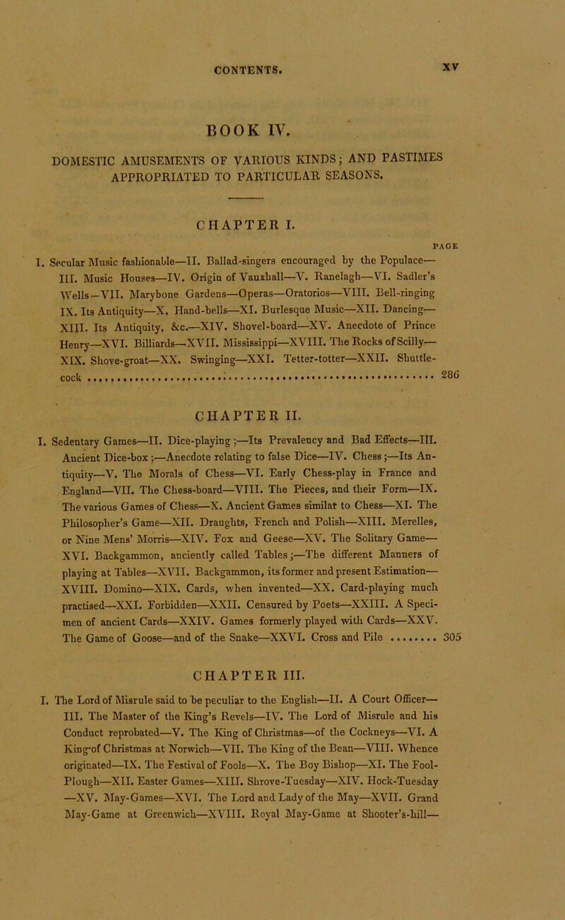 BOOK IV. DOMESTIC AMUSEMENTS OF VAUIOUS KINDS; AND PASTIMES APPROPRIATED TO PARTICULAR SEASONS. CHAPTER I. PAGE I. Secular Music fashionable—II. Ballad-singers encouraged by the Populace- Ill. Music Houses—IV. Origin of Vauxhall—V. Ranelagh—VI. Sadler’s ■\Vells—VII. Marybone Gardens—Operas—Oratorios—VIII. Bell-ringing IX. Its Antiquity—X. Hand-bells—XI. Burlesque Music—XII. Dancing— XIII. Its Antiquity, &c.—XIV. Shovel-board—XV. Anecdote of Prince Henry-XVI. Billiards—XVII. Mississippi—XVIII. The Rocks of Scilly— XIX. Shove-groat—XX. Swinging—XXL Tetter-totter—XXII. Shuttle- cock CHAPTER II. I. Sedentary Games—II. Dice-playing;—Its Prevalency and Bad Effects—HI. Ancient Dice-box;—Anecdote relating to false Dice—IV. Chess;—Its An- tiquity—V. The Morals of Chess—VI. Early Chess-play in France and England—^VII. The Chess-board—VIII. The Pieces, and their Form—IX. The various Games of Chess—X. Ancient Games similar to Chess—XI. The Philosopher’s Game—XII. Draughts, French and Polish—XIII. Merelles, or Nine Mens’ Morris—XIV. Fox and Geese—XV. The Solitary Game— XVI. Backgammon, anciently called Tables;—The different Manners of playing at Tables—XVII. Backgammon, its former and present Estimation— XVIII. Domino—XIX. Cards, when invented—XX. Card-playing much practised—^XXI. Forbidden—XXII. Censured by Poets—XXIII. A Speci- men of ancient Cards—XXIV. Games formerly played with Cards—XXV. The Game of Goose—and of the Snake—XXVI. Cross and Pile 305 CHAPTER III. I. The Lord of Misrule said to be peculiar to the English—II. A Court Officer— HI. The Master of the King’s Revels—IV. The Lord of Misrule and his Conduct reprobated—V. The King of Christmas—of the Cockneys—VI. A Kingof Christmas at Norwich—VII. The King of the Bean—VIII. Whence originated—IX. The Festival of Fools—X. The Boy Bishop—XI. The Fool- Plough—XII. Easter Games—XIII. Shrove-Tuesday—XIV. Hock-Tuesday —XV. May-Games—XVI. The Lord and Lady of the May—XVII. Grand May-Game at Greenwich—XVIII. Royal May-Game at Shooter’s-hill—