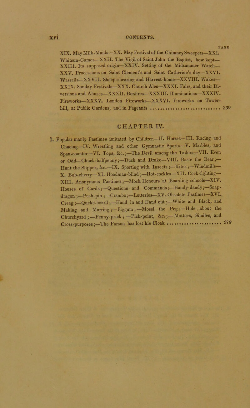 PAGE XIX. May Milk-Maids—XX. May Festival of the Chimney Sweepers—XXI. tvhitsun-Games—XXII. The Vigil of Saint John the Baptist, how kept— XXIII. Its supposed origin—XXIV. Setting of the Midsummer Watch— XXV. Processions on Saint Clement’s and Saint Catherine’s day—XXVI. Wassails—XXVII. Sheep-shearing and Harvest-home—XXVIII. Wakes— XXIX. Sunday Festivals—XXX. Church Ales—XXXI. Fairs, and their Di- versions and Abuses—XXXII. Bonfires—XXXIII. Illuminations—XXXIV. I'ireworks—XXXV. London Fireworks—XXXVI. Fireworks on Tower- hill, at Public Gardens, and in Pageants o39 CHAPTER IV. I. Popular manly Pastimes imitated by Children—II. Horses—III. Racing and Chacing—IV. Wrestling and other Gymnastic Sports—V. Marbles, and Span-counter—VI. Tops, &c.;—The Devil among the Tailors—VII. Even or Odd—Chuck-halfpenny;—Duck and Drake—VIII. Baste the Bear; Hunt the Slipper, &c.—IX. Sporting with Insects ;—Kites ;—Windmills— X. Bob-cherry—XI. Hoodraan-blind ;—Hot-cockles—XII. Cock-fighting- XIII. Anonymous Pastimes;—Mock Honours at Boarding-schools—XIV. Houses of Cards;—Questions and Commands;—Handy-dandy;—Snap- dragon ;—Push-pin ;—Crambo;—Lotteries—XV. Obsolete Pastimes—XVI. Creag;—Queke-board ;—Hand in and Hand out;—White and Black, and Making and hlarring ;—Figgum ;—Mosel the Peg;—Hole , about the Churchyard;—Penny-prick ;—Pick-point, Ac.;—Mottoes, Similes, and Cross-purposes;—The Parson has lost his Cloak 3/9