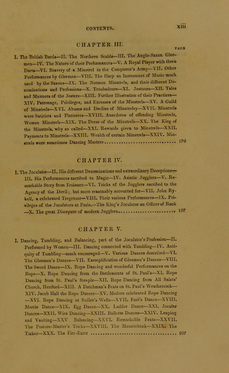 CHAPTER III. TAOD I. The Britisli Barda—II. The Northern Scalda—III. The Anglo-Saxon Glee- men—IV. The Nature of their Performances—V. A Royal Player with three Darts—VI. Bravery of a Minstrel in the Conqueror’s Army—VII. Other Performances by Gleemen—VIII. The Harp an Instrument of Music much used by the Saxons—IX. The Norman Minstrels, and their different De- nominations and Professions—X. Troubadours—XI. Jestours—XII. Tales and Manners of the Jesters—XIII. Further Illustration of their Practices— XIV. Patronage, Privileges, and Excesses of the Minstrels—XV. A Guild of Minstrels—XVI. Abuses and Decline of Minstrelsy—XVII. Minstrels were Satirists and Flatterers—XVIII. Anecdotes of offending Minstrels, Women Minstrels—XIX. The Dress of the Minstrels—XX. The King of the Minstrels, why so called—XXI. Rewards given to Minstrels—XXII. Payments to Minstrels—XXIII. Wealth of certain Minstrels—XXIV. Min- strels were sometimes Dancing Masters EfO CHAPTER IV. I. The Joculator—II. His different Denominations and extraordinary Deceptions— III. His Performances ascribed to Magic—IV. Asiatic Jugglers—V. Re- markable Story from Froissart—VI. Tricks of the Jugglers ascribed to the Agency of the Devil; but more reasonably accounted for—VII. John Ry- kell, a celebrated Tregetour—VIII. Their various Performances—IX. Pri- vileges of the Joculators at Paris.—The King’s Joculator an Officer of Rank —X. The great Disrepute of modern Jugglers CHAPTER V. I. Dancing, Tumbling, and Balancing, part of the Joculator’s Profession—II. Performed by Women—III. Dancing connected with Tumbling—IV. Anti- quity of Tumbling—much encouraged—V. Various Dances descrilied—VI. The Gleemen’s Dances—VII. Exemplification of Gleemen’s Dances—VIII. The Sword Dance—IX. Rope Dancing and wonderful Performances on the Rope—X. Rope Dancing from the Battlements of St. Paul’s—XI. Rope Dancing from St. Paul’s Steeple—XII. Rope Dancing from All Saints’ Church, Hertford—XIII. A Dutchman’s Feats on St. Paul’s Weathercock— XIV. Jacob Hall the Rope Dancer—XV. Modern celebrated Rope Dancing —XVI. Rope Dancing at Sadler’s Wells—XVII. Fool’s Dance—XVIII. Morris Dance—XIX. Egg Dance—XX. Ladder Dance—XXI. Jocular Dances—XXII. Wire Dancing—XXIII. Ballette Dances—XXIV. Leaping and Vaulting—XXV, Balancing—XXVI. Remarkable Feats—XXVIl. 'The Posture-Master’s Tricks—XXVllI. 'The Mountebank—XXIX. The Tinker—XXX. 'The Fire-Eater 207