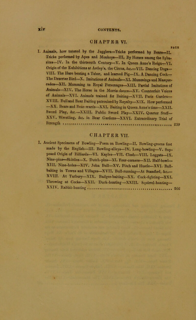 CHAPTER VI. PAGE I. Animals, how tutored by the Jugglers—Tricks performed by Bears H. Tricks performed by Apes and Monkeys—III, By Horses among the Syba- rites—IV. In the thirteenth Century—V. In Queen Anne’s Reign—VI. Origin of the Exhibitions at Astley’s, the Circus, &c VII. Dancing Dogs— VIII. The Hare beating a Tabor, and learned Pig—IX. A Dancing Cock— The Deserter Bird—X. Imitations of Animals—XI. Mummings and Masque- rades—XII. Mumming to Royal Personages—XIII. Partial Imitations of Animals XIV. The Horse in the Morris-dance—^XV. Counterfeit Voices of Animals—XVI. Animals trained for Baiting—XVII. Paris Garden— XVIII, Bull and Bear Baiting patronised by Royalty—XIX. How performed —XX. Bears and Bear-wards—XXI, Baiting in Queen Anne’s time—XXII. Sword Play, &c.—XXIII. Public Sword Play—XXIV. Quarter Staff— XX\ • Wrestling, &c. in Bear Gardens—XXVI. Extraordinary Trial of Strength 239 CHAPTER VII. I. Ancient Specimens of Bowling—Poem on Bowling—^II. Bowling-greens first made by the English—III. Bowling-alleys—IV. Long-bowling—V. Sup- posed Origin of Billiards—VI. Kayles—VII. Closh—VIII. Loggats—IX. Nine-pins—Skittles—X. Dutch-pins—XL Four-comers—XII. Half-bowl— XIII. Nine-holes—XIV. John Bull—XV. Pitch and Hustle—XVI. Bull- baiting in Towns and Villages—XVII. Bull-running—At Stamford, &c.— XVllI. At Tutbury—XIX. Badger-baiting—XX. Cock-fighting—XXI. I browing at Cocks—^XXII. Duck-hunting —^XXIII. Squirrel-hunting— XXIV. Rabbit-hunting ggg