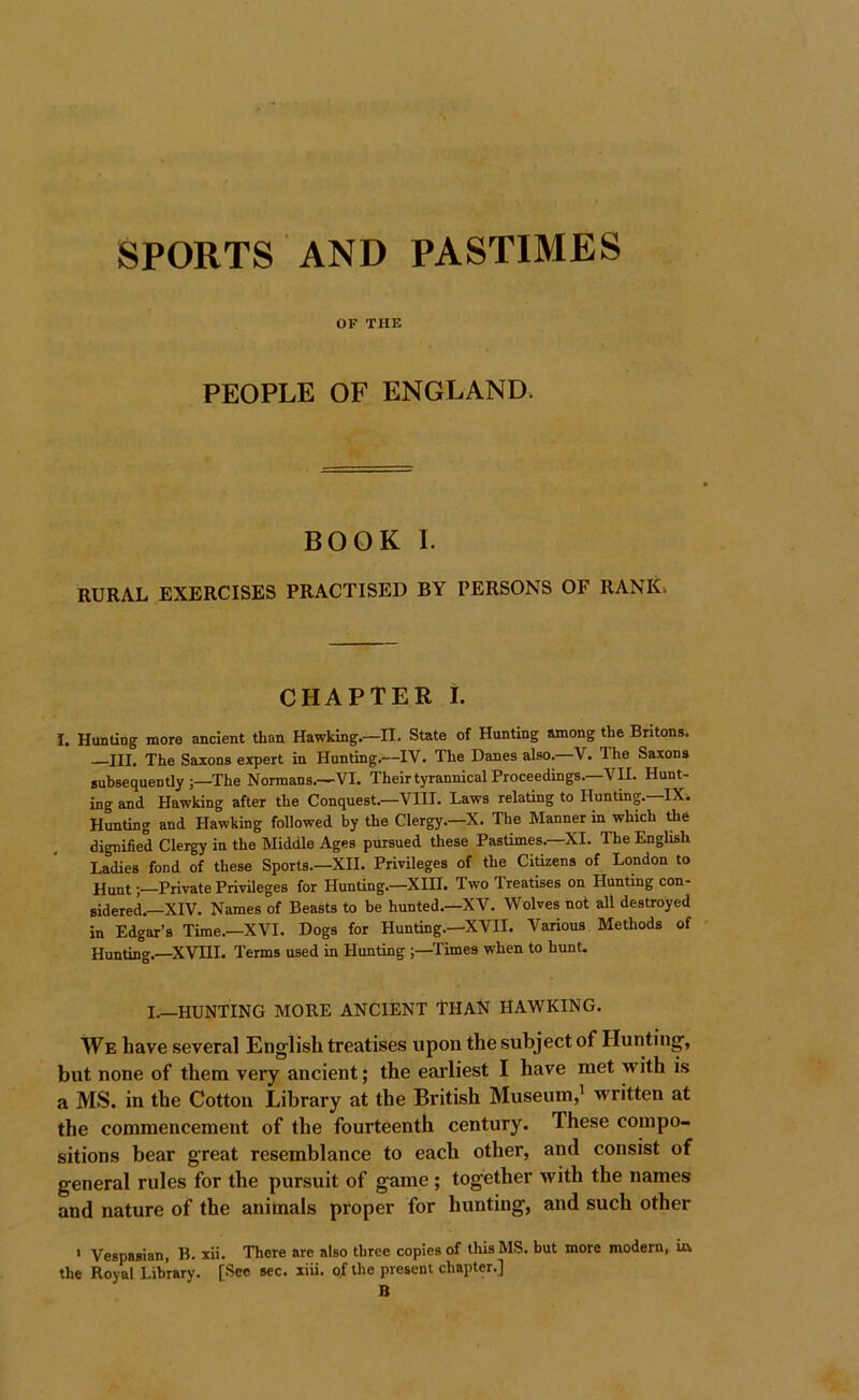 SPORTS AND PASTIMES OF THE PEOPLE OF ENGLAND. BOOK I. RURAL EXERCISES PRACTISED BY PERSONS OF RANK. CHAPTER I. I. Hunting more ancient than Hawking.—II. State of Hunting among the Britons. —III. The Saxons expert in Hunting.—IV. The Danes also.-V. The Saxons subsequently ;—The Normans.—VI. Their tyrannical Proceedings.—VII. Hunt- ing and Hawking after the Conquest.—VIII. Laws relating to Hunting.—IX. Hunting and Hawking followed by the Clergy.—X. The Manner in which the dignified Clergy in the Middle Ages pursued these Pastimes.—XI. The English Ladies fond of these Sports.—XII. Privileges of the Citizens of London to Hunt;—Private Privileges for Hunting.-XIII. Two Treatises on Hunting con- sidered.—XIV. Names of Beasts to be hunted.—XV. Wolves not all destroyed in Edgar’s Time.—XVI. Dogs for Hunting.—XVII. Various Methods of Hunting.—XVIII. Terms used in Hunting ;—Times when to hunt. I.—HUNTING MORE ANCIENT THAN HAWKING. We have several English treatises upon the subject of Hunting, but none of them very ancient; the earliest I have met with i.s a MS. in the Cotton Library at the British Museum,' written at the commencement of the fourteenth century. These compo- sitions bear great resemblance to each other, and consist of general rules for the pursuit of game ; together with the names and nature of the animals proper for hunting, and such other ' Vespasian, B. xii. There are also three copies of tliisMS. but more modern, ia the Royal Library. [See sec. xiii. of the present chapter.] B