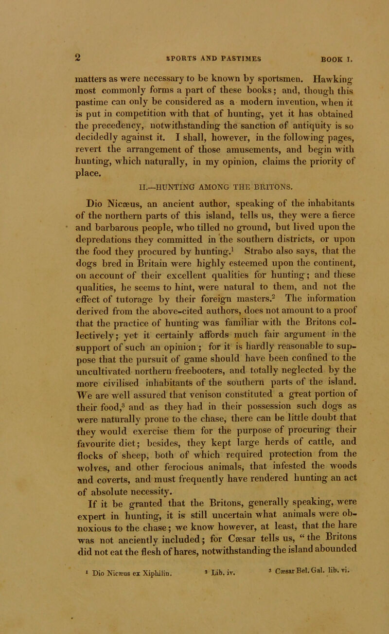 matters as were necessary to be knoM n by sportsmen. Hawking- most commonly forms a part of these books; and, though this pastime can only be considered as a modern invention, when it is put in competition with that of hunting, yet it has obtained the precedency, notwithstanding the sanction of antiquity is so decidedly against it. I shall, however, in the following pages, revert the arrangement of those amusements, and begin with hunting, which naturally, in my opinion, claims the priority of place. II.—HUNTING AMONG THE BRITONS, Dio Nicoeus, an ancient author, speaking of the inhabitants of the northern parts of this island, tells us, they were a fierce * and barbarous people, who tilled no ground, but lived upon the depredations they committed in the southern districts, or upon the food they procured by hunting.* Strabo also says, that the dogs bred in Britain were highly esteemed upon the continent, on account of their excellent qualities for hunting; and these qualities, he seems to hint, were natural to them, and not the effect of tutorage by their foreign masters.^ The information derived from the above-cited authors, does not amount to a proof that the practice of hunting was familiar with the Britons col- lectively ; yet it certainly afiTords much fair argument in the support of such an opinion; for it is hardly reasonable to sup- pose that the pursuit of game should have been confined to the uncultivated northern freebooters, and totally neglected by the more civilised inhabitants of the southern parts of the island. We are well assured that venison constituted a great portion of their food,^ and as they had in their possession such dogs as were naturally prone to the chase, there can be little douht that they would exercise them for the purpose of procuring their favourite diet; besides, they kept large herds of cattle, and flocks of sheep, both of which required protection from the w’olves, and other ferocious animals, that infested the woods and coverts, and must frequently have rendered hunting an act of absolute necessity. If it be granted that the Britons, generally speaking, were expert in hunting, it is still uncertain what animals were ob- noxious to the chase; we know however, at least, that the hare was not anciently included; for Ceesar tells us, “the Britons did not eat the flesh of hares, notwithstanding the island abounded * Dio Nicaeus ex Xiplulin. * Lib. iv. s C®8arBel.GaI. lib. vi.