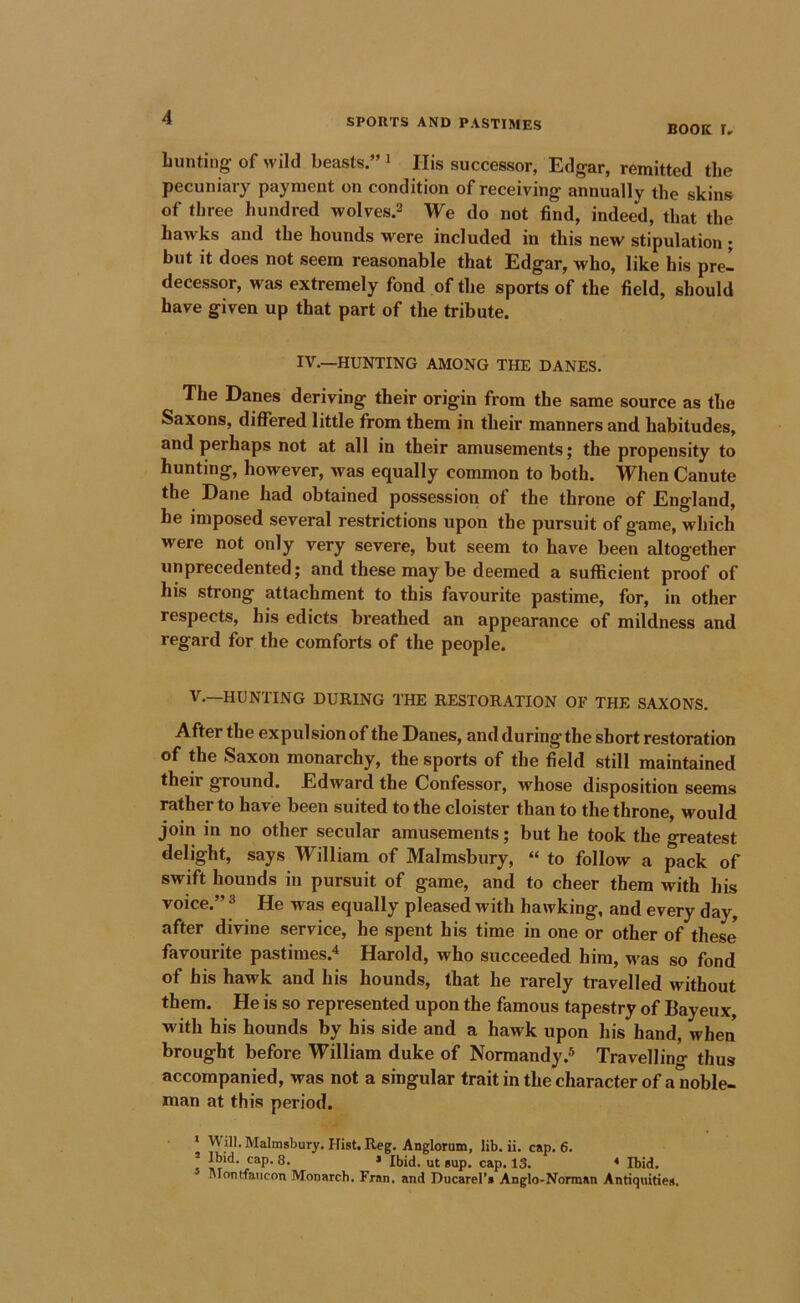 BOOK r. hunting of wild beasts.” > His successor, Edgar, remitted the pecuniary payment on condition of receiving annually the skins of three hundred wolves.2 We do not find, indeed, that the hawks and the hounds M^ere included in this new stipulation ; but it does not seem reasonable that Edgar, who, like his prel decessor, was extremely fond of the sports of the field, should have given up that part of the tribute. IV.—HUNTING AMONG THE DANES. The Danes deriving their origin from the same source as the Saxons, differed little from them in their manners and habitudes, and perhaps not at all in their amusements; the propensity to hunting, however, Avas equally common to both. When Canute the Dane had obtained possession of the throne of England, he imposed several restrictions upon the pursuit of game, which were not only very severe, but seem to have been altogether unprecedented; and these may be deemed a sufficient proof of his strong attachment to this favourite pastime, for, in other respects, his edicts breathed an appearance of mildness and regard for the comforts of the people. V.—HUNTING DURING THE RESTORATION OF THE SAXONS. After the expulsion of the Danes, and during the short restoration of the Saxon monarchy, the sports of the field still maintained their ground. Edward the Confessor, Avhose disposition seems rather to have been suited to the cloister than to the throne, would join in no other secular amusements; but he took the greatest delight, says William of Malmsbury, “ to follow a pack of swift hounds in pursuit of game, and to cheer them with his voice.” 3 He was equally pleased with hawking, and every day, after divine service, he spent his time in one or other of these favourite pastimes.'* Harold, who succeeded him, was so fond of his hawk and his hounds, that he rarely travelled without them. He is so represented upon the famous tapestry of Bayeux, with his hounds by his side and a hawk upon his hand, when brought before William duke of Normandy.® Travellino- thus accompanied, was not a singular trait in the character of a noble- man at this period. * Will. Malmsbury. Hist. Reg. Anglorum, lib. ii. cap. 6. Montfaiicon Monarch. Fran, and Ducarel’s Anglo-Norman Antiquities.