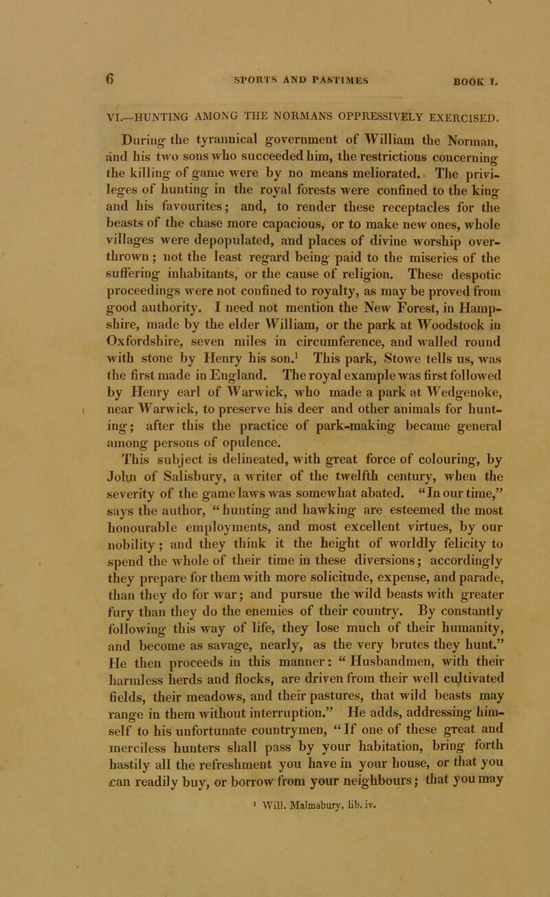 VI.—HUNTING AMONG THE NORMANS OPPRESSIVELY EXERCISED. During the tyrannical government of William the Norman, find his two sons who succeeded him, the restrictions concerning the killing of game were by no means meliorated. The privi- leges of hunting in the royal forests were confined to the king and his favourites; and, to render these receptacles for the beasts of the chase more capacious, or to make new ones, whole villages were depopulated, and places of divine worship over- thrown ; not the least regard being paid to the miseries of the suffering inhabitants, or the cause of religion. These despotic proceedings were not confined to royalty, as may be proved from good authority. I need not mention the New Forest, in Hamp- shire, made by the elder William, or the park at Woodstock in Oxfordshire, seven miles in circumference, and M^alled round with stone by Henry his son.' This park, Stowe tells us, was the first made in England. The royal example was first followed by Henry earl of Warwick, who made a park at Wedgenoke, near Warwick, to preserve his deer and other animals for hunt- ing; after this the practice of park-making became general among persons of opulence. This subject is delineated, with great force of colouring, by Jolm of Salisbury, a writer of the twelfth century, when the severity of the game laws was somewhat abated. “In our time,” says the author, “ hunting and hawking are esteemed the most honourable employments, and most excellent virtues, by our nobility; and they think it the height of worldly felicity to spend the whole of their time in these diversions; accordingly they prepare for them with more solicitude, expense, and parade, than they do for war; and pursue the wild beasts with greater fury than they do the enemies of their country. By constantly following this way of life, they lose much of their humanity, and become as savage, nearly, as the very brutes they hunt.” He then proceeds in this manner: “ Husbandmen, with their harmless herds and flocks, are driven from their well cultivated fields, their meadows, and their pastures, that wild beasts may range in them without interruption.” He adds, addressing him- self to his unfortunate countrymen, “If one of these great and merciless hunters shall pass by your habitation, bring forth hastily all the refreshment you have in your house, or that you can readily buy, or borrow from your neighbours; that you may ' Will. Malrosburj-, lib. iv.