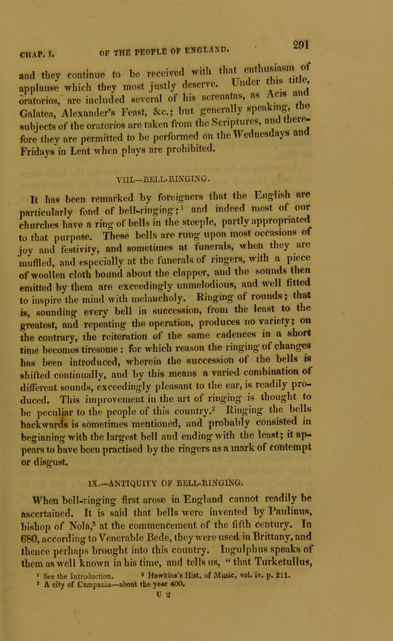 and they continue to be received with tha e i applause which they most justly deserve. a • anfl oratorios, are included several of his serenatas, as cis Galatea, Alexander’s Feast, &c.; but generally speaking, the subjects of the oratorios are taken from the Scriptures, and tlier - fore they are permitted to be perfomied on the Wednesdays an Fridays in Lent when plays are prohibited. VIII.—BELL-RINGING. It has been remarked by foreigners that the English are particularly fond of bell-ringing;^ and indeed most of our churches have a ring of bells in the steeple, partly appropriated to that purpose. These bells are rung upon most occasions of joy and festivity, and sometimes at funerals, when they are muffled, and especially at the funerals of ringers, with a piece of woollen cloth bound about the clapper, and the sounds then emitted by them are exceedingly unmelodious, and well fitted to inspire the mind with melancholy. Ringing of rounds; that is, sounding every bell in succession, from the least to the greatest, and repeating the operation, produces no variety; on the contrary, the reiteration of the same cadences in a short time becomes tiresome; for which reason the ringing of changes has been introduced, wherein the succession of the bells is shifted continually, and by this means a varied combination ot different sounds, exceedingly pleasant to the ear, is readily pro- duced. This improvement in the art of ringing is thought to be peculiar to the people of this countryRinging the bells backwards is sometimes mentioned, and probably consisted in beginning with the largest bell and ending Avith the least; it ap- pears to have been practised by the ringers as a mark of contempt or disgust. IX.—ANTIQUITY OF BELL-RlNGlNG. When bell-ringing first arose in England cannot readily be ascertained. It is said that bells were invented by Paulinus, bishop of Nola,^ at the commencement of the fifth century. In 680, according to Venerable Bede, they were used in Brittany, and thence perhaps brought into this country. Ingulphus speaks of them as well known in his time, and tells us, “ that Turketullus, ' See the Introduction. ® Hawkins’s Hist, of Music, vol. iv. p. 211. * A city of Campania—about the year 400,