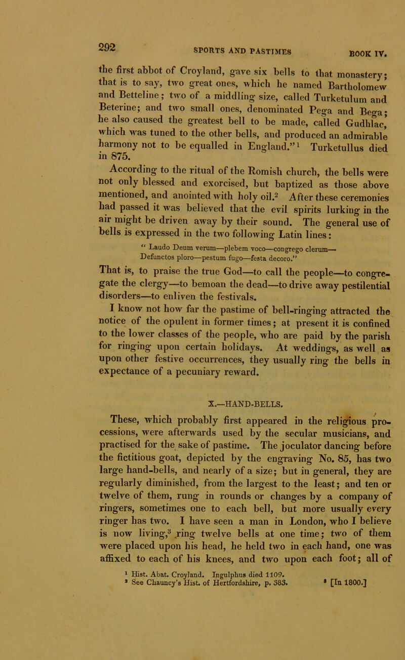 SPORTS AND PASTIMES BOOK TV. the first abbot of Croyland, gave six bells to that monastery; that is to say, two great ones, which he named Bartholomew and Betteline; two of a middling size, called Turketulum and Beterine; and two small ones, denominated Pega and Bega; he also caused the greatest bell to be made, called Gudhlac* which M-as tuned to the other bells, and produced an admirable harmony not to be equalled in England.” ^ Turketullus died in 875. According to the ritual of the Romish church, the bells were not only blessed and exorcised, but baptized as those above mentioned, and anointed with holy oil.^ After these ceremonies had passed it was believed that the evil spirits lurking in the air might be driven away by their sound. The general use of bells is expressed in the two following Latin lines: “ Laudo Deum verum—plebem voco—congrego denim— Defunctos ploro—pestum fugo—festa decoro.” That is, to praise the true God—to call the people—to congre- gate the clergy—to bemoan the dead—to drive away pestilential disorders—to enliven the festivals. I know not how far the pastime of bell-ringing attracted the notice of the opulent in former times; at present it is confined to the lower classes of the people, who are paid by the parish for ringing upon certain holidays. At weddings, as well as upon other festive occurrences, they usually ring the bells in expectance of a pecuniary reward. X.—HAND-BELLS. These, which probably first appeared in the religious pro- cessions, were afterwards used by the secular musicians, and practised for the sake of pastime. The joculator dancing before the fictitious goat, depicted by the engraving No. 85, has two large hand-bells, and nearly of a size; but in general, they are regularly diminished, from the largest to the least; and ten or twelve of them, rung in rounds or changes by a company of ringers, sometimes one to each bell, but more usually every ringer has two. I have seen a man in London, who I believe is now living,^ .ring twelve bells at one time; two of them were placed upon his head, he held two in each hand, one was affixed to each of his knees, and two upon each foot; all of * Hist. Abat. Croyland. Ingulpbus died 1109. * See CLauncy’s Hist, of Hertfordshire, p. S83. * [In 1800.J
